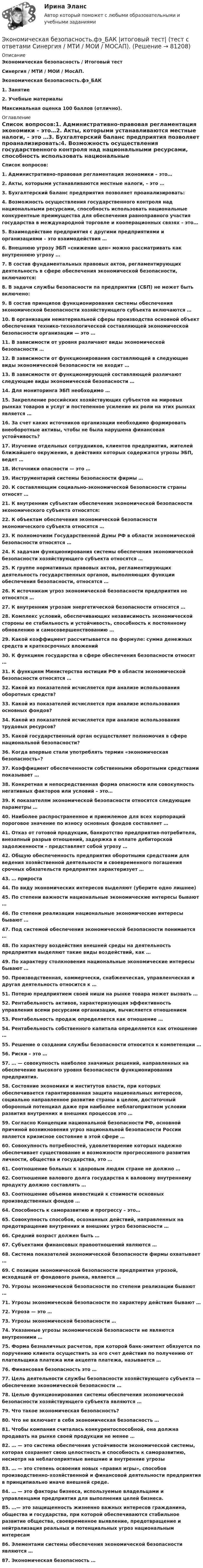      
            Описание
            Экономическая безопасность / Итоговый тест Синергия / МТИ / МОИ / МосАП.  Экономическая безопасность.фэ_БАК1.   Занятие2.   Учебные материалы Максимальная оценка 100 баллов (отлично). 
            Оглавление
             Список вопросов:1.   Административно-правовая регламентация экономики – это…2.  Акты, которыми устанавливаются местные налоги, – это …3.  Бухгалтерский баланс предприятия позволяет проанализировать:4.  Возможность осуществления государственного контроля над национальными ресурсами, способность использовать национальные конкурентные преимущества для обеспечения равноправного участия государства в международной торговле и кооперационных связях – это…5.  Взаимодействие предприятия с другими предприятиями и организациями – это взаимодействия …6.  Внешнюю угрозу ЭБП «снижение цен» можно рассматривать как внутреннюю угрозу …7.  В состав фундаментальных правовых актов, регламентирующих деятельность в сфере обеспечения экономической безопасности, включаются:8.  В задачи службы безопасности па предприятии (СБП) не может быть включено:9.  В состав принципов функционирования системы обеспечения экономической безопасности хозяйствующего субъекта включаются …10.                В организации нематериальной сферы производства основной объект обеспечения технико-технологической составляющей экономической безопасности организации — это …11.                В зависимости от уровня различают виды экономической безопасности …12.                В зависимости от функционирования составляющей в следующие виды экономической безопасности не входит …13.                В зависимости от функционирующей составляющей различают следующие виды экономической безопасности …14.                Для мониторинга ЭБП необходимо …15.                Закрепление российских хозяйствующих субъектов на мировых рынках товаров и услуг и постепенное усиление их роли на этих рынках является …16.                За счет каких источников организации необходимо формировать внеоборотные активы, чтобы не была нарушена финансовая устойчивость?17.                Изучение отдельных сотрудников, клиентов предприятия, жителей ближайшего окружения, в действиях которых содержатся угрозы ЭБП, ведет …18.                Источники опасности — это …19.                Инструментарий системы безопасности фирмы …20.                К составляющим социально-экономической безопасности страны относят …21.                К внутренним субъектам обеспечения экономической безопасности экономического субъекта относятся:22.                К объектам обеспечения экономической безопасности экономического субъекта относятся …23.                К полномочиям Государственной Думы РФ в области экономической безопасности относятся …24.                К задачам функционирования системы обеспечения экономической безопасности хозяйствующего субъекта относятся …25.                К группе нормативных правовых актов, регламентирующих деятельность государственных органов, выполняющих функции обеспечения безопасности, относятся …26.                К источникам угроз экономической безопасности предприятия не относятся …27.                К внутренним угрозам энергетической безопасности относятся …28.                Комплекс условий, обеспечивающих независимость экономической стороны ее стабильность и устойчивость, способность к постоянному обновлению и самосовершенствованию …29.                Какой коэффициент рассчитывается по формуле: сумма денежных средств и краткосрочных вложений 30.                К функциям государства в сфере обеспечения безопасности относят …31.                К функциям Министерства юстиции РФ в области экономической безопасности относятся …32.                Какой из показателей исчисляется при анализе использования оборотных средств?33.                Какой из показателей исчисляется при анализе использования основных фондов?34.                Какой из показателей исчисляется при анализе использования трудовых ресурсов?35.                Какой государственный орган осуществляет полномочия в сфере национальной безопасности?36.                Когда впервые стали употреблять термин «экономическая безопасность»?37.                Коэффициент обеспеченности собственными оборотными средствами показывает …38.                Конкретная и непосредственная форма опасности или совокупность негативных факторов или условий – это…39.                К показателям экономической безопасности относятся следующие параметры …40.                Наиболее распространенное и приемлемое для всех корпораций пороговое значение по износу основных фондов составляет …41.                Отказ от готовой продукции, банкротство предприятия-потребителя, внезапный разрыв отношений, задержка в оплате дебиторской задолженности – представляет собой угрозу …42.                Общую обеспеченность предприятия оборотными средствами для ведения хозяйственной деятельности и своевременного погашения срочных обязательств предприятия характеризует …43.                … прироста44.                По виду экономических интересов выделяют (уберите одно лишнее)45.                По степени важности национальные экономические интересы бывают …46.                По степени реализации национальные экономические интересы бывают …47.                Под системой обеспечения экономической безопасности понимается …48.                По характеру воздействия внешней среды на деятельность предприятия выделяют такие виды воздействий, как …49.                По характеру столкновения национальные экономические интересы бывают …50.                Производственная, коммерчески, снабженческая, управленческая и другая деятельность относится к …51.                Потерю предприятием своей ниши на рынке товара может вызвать …52.                Рентабельность активов, характеризующая эффективность управления всеми ресурсами организации, вычисляется отношением53.                Рентабельность продаж определяется как отношение …54.                Рентабельность собственного капитала определяется как отношение …55.                Решение о создании службы безопасности относится к компетенции …56.                Риски – это …57.                … — совокупность наиболее значимых решений, направленных на обеспечение высокого уровня безопасности функционирования предприятия.58.                Состояние экономики и институтов власти, при которых обеспечивается гарантированная защита национальных интересов, социально направленное развитие страны в целом, достаточный оборонный потенциал даже при наиболее неблагоприятном условии развития внутренних и внешних процессов это …59.                Согласно Концепции национальной безопасности РФ, основной причиной возникновения угроз национальной безопасности России является кризисное состояние в этой сфере …60.                Совокупность потребностей, удовлетворение которых надежно обеспечивает существование и возможности прогрессивного развития личности, общества и государства, это …61.                Соотношение больных к здоровым людям стране не должно …62.                Соотношение валового долга государства к валовому внутреннему продукту должно составлять …63.                Соотношение объемов инвестиций к стоимости основных производственных фондов …64.                Способность к саморазвитию и прогрессу – это…65.                Совокупность способов, осознанных действий, направленных на предотвращение внутренних и внешних угроз безопасности …66.                Средний возраст должен быть …67.                Субъектами финансовых правоотношений являются …68.                Система показателей экономической безопасности фирмы охватывает …69.                С позиции экономической безопасности предприятия угрозой, исходящей от фондового рынка, является …70.                Угрозы экономической безопасности по степени реализации бывают …71.                Угрозы экономической безопасности по характеру действия бывают …72.                Угроза — это …73.                Угрозы экономической безопасности …74.                Указанные угрозы экономической безопасности не являются внутренними …75.                Форма безналичных расчетов, при которой банк-эмитент обязуется по поручению клиента осуществить за его счет действия по получению от плательщика платежа или акцепта платежа, называется …76.                Финансовая безопасность это …77.                Цель деятельности службы безопасности хозяйствующего субъекта — обеспечение экономической безопасности …78.                Целью функционирования системы обеспечения экономической безопасности хозяйствующего субъекта являются …79.                Что такое экономическая безопасность?80.                Что не включает в себя экономическая безопасность …81.                Чтобы компания считалась конкурентоспособной, она должна продавать на рынке своей продукции не менее …82.                … — это система обеспечения устойчивости экономической системы, которая сохраняет свою целостность и способность к саморазвитию, несмотря на неблагоприятные внешние и внутренние угрозы83.                … — это степень освоения новых «правил игры», способов производственно-хозяйственной и финансовой деятельности предприятия в принципиально иначе внешней среде.84.                … — это факторы бизнеса, используемые владельцами и управленцами предприятия для выполнения целей бизнеса.85.                …— это защищенность жизненно важных интересов гражданина, общества и государства, при которой обеспечиваются стабильное развитие общества, своевременное выявление, предотвращение и нейтрализация реальных и потенциальных угроз национальным интересам86.                Элементами системы обеспечения экономической безопасности являются …87.                Экономическая безопасность …  
            
            
            Экономическая безопасность тест магистратура 84 баллов (ответы на тест Синергия / МТИ / МОИ / МосАП)Экономическая безопасность.фэ_БАК |итоговый тест|  (тест с ответами Синергия / МТИ / МОИ / МОСАП).💯 Экономическая безопасность.фэ_БАК (ответы на тест Синергия / МОИ / МТИ / МосАП, декабрь 2023)💯 Экономическая безопасность.фэ_БАК (ответы на тест Синергия / МОИ / МТИ / МосАП, ноябрь 2023)💯 Экономическая безопасность.фэ_БАК (ответы на тест Синергия / МОИ / МТИ / МосАП, октябрь 2023)💯 Экономическая безопасность.фэ_БАК (правильные ответы на тест Синергия / МОИ / МТИ / МосАП)Экономическая безопасность.фэ_БАК. Синергия. Ответы на ИТОГОВЫЙ ТЕСТ. На отлично!Экономическая безопасность предприятий (организаций)ИТОГОВЫЙ ТЕСТ Экономическая безопасность предприятий (организаций) Практическое Экономическая безопасность предприятий (организаций) практическое задание СибУПКЭкономическая безопасность предприятияЭкономическая безопасность Российской Федерации вариант 4Экономическая безопасность территорийЭкономическая безопасность территорий  Республика Саха (Якутия)