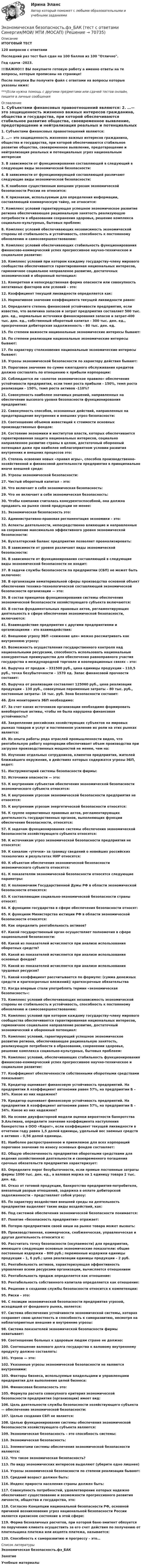     
            Описание
            ИТОГОВЫЙ ТЕСТ120 вопросов с ответамиПоследний раз тест был сдан на 100 баллов из 100 Отлично.Год сдачи -2023.!!!ВАЖНО!!! ВЫ покупаете готовую работу а именно ответы на те вопросы, которые прописаны на странице!После покупки Вы получите файл с ответами на вопросы которые указаны ниже:***(Если нужна помощь с другими предметами или сдачей тестов онлайн, пишите в личные сообщения  
            Оглавление
            1. Субъектами финансовых правоотношений являются:  2. …— это защищенность жизненно важных интересов гражданина, общества и государства, при которой обеспечиваются стабильное развитие общества, своевременное выявление, предотвращение и нейтрализация реальных и потенциальных угроз национальным интересам3. В зависимости от функционирования составляющей в следующий в следующие виды экономической безопасности:4. В зависимости от функционирующей составляющей различают следующие виды экономической безопасности:5. К наиболее существенным внешним угрозам экономической безопасности России не относится:6. К признакам, используемым для определения информации, составляющей коммерческую тайну, не относится:7. Комплекс условий гарантирующая успешное экономическое развитие региона обеспечивающее рациональную занятость реализующую потребности в образовании сохранения здоровья, решение комплекса социально-культурных, бытовых проблем:8. Комплекс условий обеспечивающих независимость экономической стороны её стабильность и устойчивость, способность к постоянному обновлению и самосовершенствованию:9. Комплекс условий обеспечивающих стабильность функционирования финансово-коммерческий успех прогрессивное научно-техническое и социальное развитие:10. Комплекс условий при котором каждому государству-члену мирового сообщества обеспечивается гарантированная национальных интересов, гармоничное социальное неправленое развитие, достаточных экономический и оборонный потенциал:11. Конкретная и непосредственная форма опасности или совокупность негативных факторов или условий – это:12. Коэффициент текущей ликвидности определяется как:13. Нормативное значение коэффициента текущей ликвидности равно:14. Определите степень финансовой устойчивости предприятия, если известно, что величина запасов и затрат предприятия составляет 500 тыс. ден. ед., нормальные источники финансирования запасов и затрат-400 тыс. ден. ед., собственный оборотный капитал - 300 тыс. ден. ед., просроченная дебиторская задолженность - 80 тыс. ден. ед.15. По степени важности национальные экономические интересы бывают:16. По степени реализации национальные экономические интересы бывают:17. По характеру столкновения национальные экономические интересы бывают:18. Угрозы экономической безопасности по характеру действия бывают:19. Пороговое значение по сумме ежегодного обслуживания кредитов должно составлять по отношению к прибыли корпорации:20. Соблюдается ли «золотое экономическое правило» обеспечения устойчивости предприятия, если темп роста прибыли - 150%, темп роста реализации - 150%, темп роста активов -110%?21. Совокупность наиболее значимых решений, направленных на обеспечение высокого уровня безопасности функционирования предприятия:22. Совокупность способов, осознанных действий, направленных на предотвращение внутренних и внешних угроз безопасности:23. Соотношение объемов инвестиций к стоимости основных производственных фондов:24. Состояние экономики и институтов власти, которых обеспечивается гарантированная защита национальных интересов, социально направленное развитие страны в целом, достаточный оборонный потенциал даже при наиболее неблагоприятном условии развития внутренних и внешних процессов это:25. Степень освоения новых «правил игры», способов производственно-хозяйственной и финансовой деятельности предприятия в принципиально иначе внешней среде:26. Угрозы экономической безопасности:27. Чистый оборотный капитал – это:28. Что включает в себя экономическая безопасность:29. Что не включает в себя экономическая безопасность:30. Чтобы компания считалась конкурентоспособной, она должна продавать на рынке своей продукции не менее:31. Экономическая безопасность это:32. Административно-правовая регламентация экономики – это:33. Аспекты деятельности, непосредственно влияющие и направленные на сохранение максимально эффективного уровня экономической безопасности:34. Бухгалтерский баланс предприятия позволяет проанализировать:35. В зависимости от уровня различают виды экономической безопасности:36. В зависимости от функционирования составляющей в следующие виды экономической безопасности не входит:37. В задачи службы безопасности па предприятии (СБП) не может быть включено:38. В организации нематериальной сферы производства основной объект обеспечения технико-технологической составляющей экономической безопасности организации — это:39. В состав принципов функционирования системы обеспечения экономической безопасности хозяйствующего субъекта включаются:40. В состав фундаментальных правовых актов, регламентирующих деятельность в сфере обеспечения экономической безопасности, включаются:41. Взаимодействие предприятия с другими предприятиями и организациями – это взаимодействия:42. Внешнюю угрозу ЭБП «снижение цен» можно рассматривать как внутреннюю угрозу:43. Возможность осуществления государственного контроля над национальными ресурсами, способность использовать национальные конкурентные преимущества для обеспечения равноправного участия государства в международной торговле и кооперационных связях – это:44. Выручка от продаж – 331500 руб., цена единицы продукции – 110,5 руб., точка безубыточности – 1570 ед. Запас финансовой прочности составит:45. Выручка от реализации составляет 125060 руб., цена реализации продукции – 130 руб., совокупные переменные затраты – 80 тыс. руб., постоянные затраты- 16 тыс. руб. Зона безопасности составит:46. Для мониторинга ЭБП необходимо:47. За счет каких источников организации необходимо формировать внеоборотные активы, чтобы не была нарушена финансовая устойчивость?48. Закрепление российских хозяйствующих субъектов на мировых рынках товаров и услуг и постепенное усиление их роли на этих рынках является:49. Из опыта работы ряда отраслей промышленности видно, что рентабельную работу корпорации обеспечивает объем производства при загрузке производственных мощностей не менее, чем на:50. Изучение отдельных сотрудников, клиентов предприятия, жителей ближайшего окружения, в действиях которых содержатся угрозы ЭБП, ведет:51. Инструментарий системы безопасности фирмы:52. Источники опасности — это:53. К внутренним субъектам обеспечения экономической безопасности экономического субъекта относятся:54. К внутренним угрозам экономической безопасности предприятия не относятся:55. К внутренним угрозам энергетической безопасности относятся:56. К группе нормативных правовых актов, регламентирующих деятельность государственных органов, выполняющих функции обеспечения безопасности, относятся:57. К задачам функционирования системы обеспечения экономической безопасности хозяйствующего субъекта относятся:58. К источникам угроз экономической безопасности предприятия не относятся:59. К каналам «утечки» за границу сведений о новейших российских технологиях и результатах НИР относятся:60. К объектам обеспечения экономической безопасности экономического субъекта относятся:61. К показателям экономической безопасности относятся следующие параметры:62. К полномочиям Государственной Думы РФ в области экономической безопасности относятся:63. К составляющим социально-экономической безопасности страны относят:64. К функциям государства в сфере обеспечения безопасности относят:65. К функциям Министерства юстиции РФ в области экономической безопасности относятся:66. Как определить рентабельность активов?67. Какой государственный орган осуществляет полномочия в сфере национальной безопасности:68. Какой из показателей исчисляется при анализе использования оборотных средств?69. Какой из показателей исчисляется при анализе использования основных фондов?70. Какой из показателей исчисляется при анализе использования трудовых ресурсов?71. Какой коэффициент рассчитывается по формуле: (сумма денежных средств и краткосрочных вложений)/ краткосрочные обязательства72. Когда впервые стали употреблять термин «экономическая безопасность»:73. Комплекс условий обеспечивающих независимость экономической стороны ее стабильность и устойчивость, способность к постоянному обновлению и самосовершенствованию:74. Комплекс условий при котором каждому государству-члену мирового сообщества обеспечивается гарантированная национальных интересов, гармоничное социальное направление развитие, достаточный экономический и оборонный потенциал:75. Комплекс условий, гарантирующий успешное экономическое развитие региона, обеспечивающее рациональную занятость, реализующую потребности в образовании, сохранении здоровья, решение комплекса социально-культурных, бытовых проблеем:76. Комплекс условий, обеспечивающих стабильность функционирования финансово-коммерческий успех прогрессивное научно-техническое и социальное развитие:77. Коэффициент обеспеченности собственными оборотными средствами показывает:78. Кредитор оценивает финансовую устойчивость предприятий. На предприятии А коэффициент автономии равен 57%, на предприятии Б – 34%. Какое из них надежнее?79. Кредитор оценивает финансовую устойчивость предприятий. На предприятии А коэффициент автономии равен 57%, на предприятии Б – 34%. Какое из них надежнее?80. На основе двухфакторной модели оценки вероятности банкротства Э.Альтмана, определите значение коэффициента наступления банкротства в ООО «Карат», если коэффициент текущей ликвидности в отчетном году равен 1,5 долей единицы, удельный вес заемных средств в активах – 0,56 долей единицы.81. Наиболее распространенное и приемлемое для всех корпораций пороговое значение по износу основных фондов составляет:82. Общую обеспеченность предприятия оборотными средствами для ведения хозяйственной деятельности и своевременного погашения срочных обязательств предприятия характеризует:83. Определите порог безубыточности, если прямые постоянные затраты фирмы 1000 тыс. ден. ед., а валовая маржа на 1 единицу товара 2 тыс. ден. ед.84. Отказ от готовой продукции, банкротство предприятия-потребителя, внезапный разрыв отношений, задержка в оплате дебиторской задолженности – представляет собой угрозу:85. По характеру воздействия внешней среды на деятельность предприятия выделяют такие виды воздействий, как:86. Под системой обеспечения экономической безопасности понимается:87. Понятие «безопасность предприятия» отражает:88. Потерю предприятием своей ниши на рынке товара может вызвать:89. Производственная, коммерчески, снабженческая, управленческая и другая деятельность относится к:90. Рассчитать точку безопасности (окупаемости) для предприятия, имеющего следующие основные экономические показатели: общие постоянные издержки – 800 руб.; переменные издержки единицы продукции – 1, 6 руб.; цена реализации единицы продукции – 2 руб.91. Рентабельность активов, характеризующая эффективность управления всеми ресурсами организации, вычисляется отношением92. Рентабельность продаж определяется как отношение:93. Рентабельность собственного капитала определяется как отношение:94. Решение о создании службы безопасности относится к компетенции:95. Риски – это:96. С позиции экономической безопасности предприятия угрозой, исходящей от фондового рынка, является: 97. Система обеспечения устойчивости экономической системы, которая сохраняет свою целостность и способность к саморазвитию, несмотря на неблагоприятные внешние и внутренние угрозы:98. Система показателей экономической безопасности фирмы охватывает:99. Соотношение больных к здоровым людям стране не должно:100. Соотношение валового долга государства к валовому внутреннему продукту должно составлять:101. Угроза — это:102. Указанные угрозы экономической безопасности не являются внутренними:103. Факторы бизнеса, используемые владельцами и управленцами предприятия для выполнения целей бизнеса:104. Финансовая безопасность это:105. Формула расчета совокупного критерия экономической безопасности предприятия (организации) имеет вид:106. Цель деятельности службы безопасности хозяйствующего субъекта — обеспечение экономической безопасности:107. Целью создания СБП не является:108. Целью функционирования системы обеспечения экономической безопасности хозяйствующего субъекта являются:109. Экономическая безопасность – это способность системы:110. Экономическая безопасность:111. Элементами системы обеспечения экономической безопасности являются:112. Что такое экономическая безопасность? 113. По виду экономических интересов выделяют (уберите одно лишнее)114. Угрозы экономической безопасности по степени реализации бывают:115. Средний возраст должен быть:116. Индекс прироста населения страны должен быть:117. Совокупность потребностей, удовлетворение которых надежно обеспечивает существование и возможности прогрессивного развития личности, общества и государства, это:118. Согласно Концепции национальной безопасности РФ, основной причиной возникновения угроз национальной безопасности России является кризисное состояние в этой сфере: 119. Форма безналичных расчетов, при которой банк-эмитент обязуется по поручению клиента осуществить за его счет действия по получению от плательщика платежа или акцепта платежа, называется:120. Способность к саморазвитию и прогрессу – это… 
            Список литературы
            Экономическая безопасность.фэ_БАКЗанятиеУчебные материалы 
            
            
            Экономическая безопасность.фэ_БАК. Синергия. Ответы на ИТОГОВЫЙ ТЕСТ. На отлично!Экономическая безопасность.фэ_БАК (тест с ответами Синергия/МОИ/ МТИ /МОСАП)Экономическая география и регионалистика (тест с ответами ММА)ЭКОНОМИЧЕСКАЯ ГЕОГРАФИЯ  [ХГУЭП]Экономическая и информационная безопасность (Задание 1,2,3,4) Росдистант, ТГУЭкономическая и информационная безопасность (ПРАКТИЧЕСКОЕ ЗАДАНИЕ № 1) ТГУ, РосдистантЭкономическая интерпретация параметров линейного и степенного управления регрессииЭкономическая безопасность территорий  Республика Саха (Якутия)Экономическая безопасность территорий Удмуртская РеспубликаЭкономическая безопасность тест магистратура 84 баллов (ответы на тест Синергия / МТИ / МОИ / МосАП)Экономическая безопасность.фэ_БАК |итоговый тест|  (тест с ответами Синергия / МТИ / МОИ / МОСАП).💯 Экономическая безопасность.фэ_БАК (ответы на тест Синергия / МОИ / МТИ / МосАП, декабрь 2023)💯 Экономическая безопасность.фэ_БАК (ответы на тест Синергия / МОИ / МТИ / МосАП, ноябрь 2023)💯 Экономическая безопасность.фэ_БАК (ответы на тест Синергия / МОИ / МТИ / МосАП, октябрь 2023)