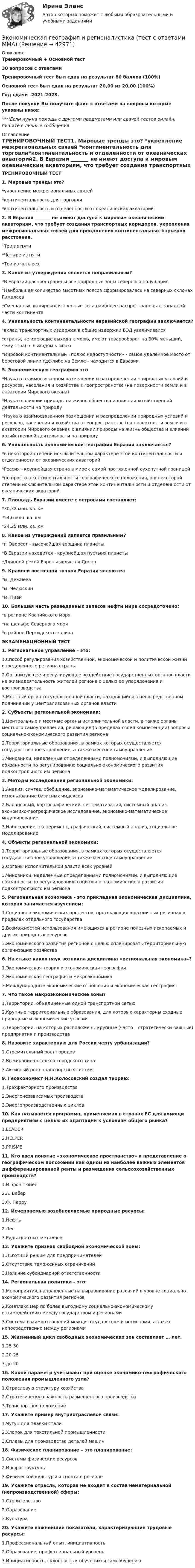     
          Описание
          Тренировочный + Основной тест30 вопросов с ответамиТренировочный тест был сдан на результат 80 баллов (100%)Основной тест был сдан на результат 20,00 из 20,00 (100%)Год сдачи -2021-2023.После покупки Вы получите файл с ответами на вопросы которые указаны ниже:***(Если нужна помощь с другими предметами или сдачей тестов онлайн, пишите в личные сообщения  
          Оглавление
          ТРЕНИРОВОЧНЫЙ ТЕСТ1. Мировые тренды это? *укрепление межрегиональных связей *континентальность для торговли*континентальность и отделенности от океанических акваторий2. В Евразии _______ не имеют доступа к мировым океаническим акваториям, что требует создания транспортных коридоров, укрепления межрегиональных связей для преодоления континентальных барьеров расстояния. *Три из пяти *Четыре из пяти *Три из четырех3. Какое из утверждений является неправильным? *В Евразии распространены все природные зоны северного полушария *Наибольшее количество высотных поясов сформировалась на северных склонах Гималаев *Смешанные и широколиственные леса наиболее распространены в западной части континента4. Уникальность континентальности евразийской географии заключается? *вклад транспортных издержек в общие издержки ВЭД увеличивался *страны, не имеющие выхода к морю, имеют товарооборот на З0% меньший, чему стран с выходом к морю *мировой континентальный «полюс недоступности» - самое удаленное место от береговой линии где-либо на Земле - находится в Евразии5. Экономическую географию это *Наука о взаимосвязанном размещении и распределении природных условий и ресурсов, населения и хозяйства в геопространстве (на поверхности земли и в акватории Мирового океана) *Наука о влиянии природы на жизнь общества и влиянии хозяйственной деятельности на природу *Наука о взаимосвязанном размещении и распределении природных условий и ресурсов, населения и хозяйства в геопространстве (на поверхности земли и в акватории Мирового океана), о влиянии природы на жизнь общества и влиянии хозяйственной деятельности на природу 6. Уникальность экономической географии Евразии заключается? *в некоторой степени исключительном характере этой континентальности и отделенности от океанических акваторий *Россия - крупнейшая страна в мире с самой протяженной сухопутной границей *не просто в континентальности географического положения, а в некоторой степени исключительном характере этой континентальности и отделенности от океанических акваторий7. Площадь Евразии вместе с островами составляет:*30,32 млн. кв. км*54,6 млн. кв. км*24,25 млн. кв. км8. Какое из утверждений является правильным?*г. Эверест - высочайшая вершина планеты*В Евразии находится - крупнейшая пустыня планеты*Длинной рекой Европы является Днепр9. Крайней восточной точкой Евразии являются:*м. Дежнева*м. Челюскин*м. Пиай10. Большая часть разведанных запасов нефти мира сосредоточено:*в регионе Каспийского моря*на шельфе Северного моря*в районе Персидского залива ЭКЗАМЕНАЦИОННЫЙ ТЕСТ1. Региональное управление – это:1.Способ регулирования хозяйственной, экономической и политической жизни определенного региона страны2.Организующее и регулирующее воздействие государственных органов власти на жизнедеятельность жителей региона с целью ее упорядочения и воспроизводства3.Местный орган государственной власти, находящийся в непосредственном подчинении у централизованных органов власти2. Субъекты региональной экономики:1.Центральные и местные органы исполнительной власти, а также органы местного самоуправления, решающие (в пределах своей компетенции) вопросы социально-экономического развития региона2.Территориальные образования, в рамках которых осуществляется государственное управление, а также местное самоуправление3.Чиновники, наделенные определенными полномочиями, и выполняющие обязанности по регулированию социально-экономического развития подконтрольного им региона3. Методы исследования региональной экономики:1.Анализ, синтез, обобщение, экономико-математическое моделирование, использование базисных индексов2.Балансовый, картографический, систематизация, системный анализ, экономико-географическое исследование, экономико-математическое моделирование3.Наблюдение, эксперимент, графический, системный анализ, социальное моделирование4. Объекты региональной экономики:1.Территориальные образования, в рамках которых осуществляется государственное управление, а также местное самоуправление2.Органы исполнительной власти всех уровней3.Чиновники, наделенные определенными полномочиями, и выполняющие обязанности по регулированию социально-экономического развития подконтрольного им региона5. Региональная экономика – это прикладная экономическая дисциплина, которая занимается изучением:1.Социально-экономических процессов, протекающих в различных регионах в пределах отдельного государства2.Возможностей использования имеющихся в регионе полезных ископаемых и других природных ресурсов3.Экономического развития регионов с целью спланировать территориальную организацию хозяйства6. На стыке каких наук возникла дисциплина «региональная экономика»?1.Экономическая теория и экономическая география2.Экономическая география и микроэкономика3.Международные экономические отношения и экономическая география7. Что такое макроэкономические зоны?1.Территории, объединенные одной транспортной сетью2.Крупные территориальные образования, для которых характерны сходные природные и экономические условия3.Территории, на которых расположены крупные (часто – стратегически важные) предприятия и производства8. Назовите характерную для России черту урбанизации?1.Стремительный рост городов2.Вымирание поселков городского типа3.Активный рост транспортных систем9. Геоэкономист Н.Н.Колосовский создал теорию:1.Трехфакторного производства2.Энергонезависимых производств3.Энергопроизводственных циклов10. Как называется программа, применяемая в странах ЕС для помощи предприятиям с целью их адаптации к условиям общего рынка?1.LEADER2.HELPER3.PRISME11. Кто ввел понятие «экономическое пространство» и представление о географическом положении как одном из наиболее важных элементов дифференцированной ренты и размещения сельскохозяйственных производств?1.Й. фон Тюнен2.А. Вебер3.Ф. Перру12. Исчерпаемые возобновляемые природные ресурсы:1.Нефть2.Лес3.Руды цветных металлов13. Укажите признак свободной экономической зоны:1.Льготный режим для предпринимателей2.Отсутствие таможенных ограничений3.Наличие субсидиарной ответственности14. Региональная политика – это:1.Мероприятия, направленные на выравнивание различий в уровне социально-экономического развития регионов2.Комплекс мер по более выгодному социально-экономическому взаимодействию между государством и регионами3.Система взаимоотношений между государством и регионами, а также непосредственно между регионами15. Жизненный цикл свободных экономических зон составляет … лет.1.25-302.20-253.до 2016. Какой параметр учитывают при оценке экономико-географического положения промышленного узла?1.Отраслевую структуру хозяйства2.Стратегическую важность размещенного производства3.Транспортное положение17. Укажите пример внутриотраслевой связи:1.Чугун для плавки стали2.Хлопок для текстильной промышленности3.Сплавы для производства деталей машин18. Физическое планирование – это планирование:1.Системы физических ресурсов2.Инфраструктуры3.Физической культуры и спорта в регионе19. Укажите отрасль, которая не входит в состав нематериальной (непроизводственной) сферы:1.Строительство2.Образование3.Культура20. Укажите важнейшие показатели, характеризующие трудовые ресурсы:1.Профессиональный опыт, инициативность2.Образование, профессиональный уровень3.Инициативность, склонность к обучению и самообучению 
            
            
            Экономическая безопасность.фэ_БАК (тест с ответами Синергия/МОИ/ МТИ /МОСАП)Экономическая география и регионалистика (тест с ответами ММА)ЭКОНОМИЧЕСКАЯ ГЕОГРАФИЯ  [ХГУЭП]Экономическая и информационная безопасность (Задание 1,2,3,4) Росдистант, ТГУЭкономическая и информационная безопасность (ПРАКТИЧЕСКОЕ ЗАДАНИЕ № 1) ТГУ, РосдистантЭкономическая интерпретация параметров линейного и степенного управления регрессииЭкономическая информатика - вариант №3Экономическая безопасность территорий Удмуртская РеспубликаЭкономическая безопасность тест магистратура 84 баллов (ответы на тест Синергия / МТИ / МОИ / МосАП)Экономическая безопасность.фэ_БАК |итоговый тест|  (тест с ответами Синергия / МТИ / МОИ / МОСАП).💯 Экономическая безопасность.фэ_БАК (ответы на тест Синергия / МОИ / МТИ / МосАП, декабрь 2023)💯 Экономическая безопасность.фэ_БАК (ответы на тест Синергия / МОИ / МТИ / МосАП, ноябрь 2023)💯 Экономическая безопасность.фэ_БАК (ответы на тест Синергия / МОИ / МТИ / МосАП, октябрь 2023)💯 Экономическая безопасность.фэ_БАК (правильные ответы на тест Синергия / МОИ / МТИ / МосАП)