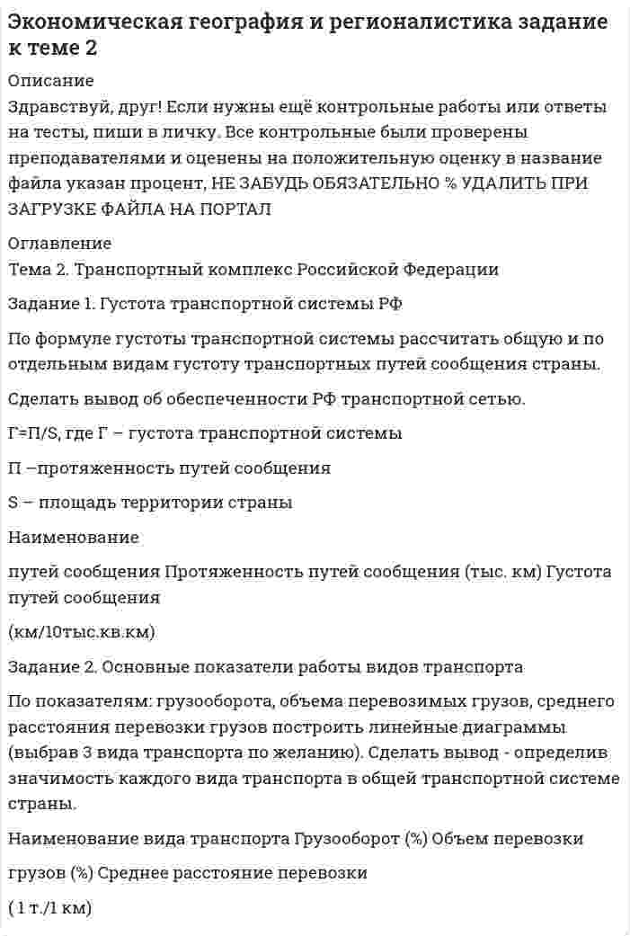 




Описание


Здравствуй, друг! Если нужны ещё контрольные работы или ответы на тесты, пиши в личку. Все контрольные были проверены преподавателями и оценены на положительную оценку в название файла указан процент, НЕ ЗАБУДЬ ОБЯЗАТЕЛЬНО % УДАЛИТЬ ПРИ ЗАГРУЗКЕ ФАЙЛА НА ПОРТАЛ




Оглавление


Тема2. Транспортный комплекс Российской Федерации
 
Задание 1. Густота транспортной системы РФ
По формуле густоты транспортной системы рассчитать общую и по отдельным видам густоту транспортных путей сообщения страны.
Сделать вывод об обеспеченности РФ транспортной сетью.
 
Г=П/S, где Г – густота транспортной системы
П –протяженность путей сообщения
S – площадь территории страны
Наименование
путей сообщения Протяженность путей сообщения (тыс. км) Густота путей сообщения
(км/10тыс.кв.км)
Задание 2.Основные показатели работы видов транспорта
 
По показателям: грузооборота, объема перевозимых грузов, среднего расстояния перевозки грузов построить линейные диаграммы (выбрав 3 вида транспорта по желанию). Сделать вывод - определив значимость каждого вида транспорта в общей транспортной системе страны.



            
            
            )Задание 1 Графическим методом найти максимум и минимум функции на множестве, задаваемом системой ограничений: F = 3x1+2x2-16 2x1-x2-1>=0 x1-2x2+4>=0 x1-2x2-3<=0Задание 1. Густота транспортной системы РФ По формуле густоты транспортной системы рассчитать общую и по отдельным видам густоту транспортных путей сообщения страны. Сделать вывод об обеспеченности РФ транспортной сетью.Задание 1. Густота транспортной системы РФ По формуле густоты транспортной системы рассчитать общую и по отдельным видам густоту транспортных путей сообщения страны. Сделать вывод об обеспеченности РФ транспортной сетью.. 2Задание: 1.	Дайте определения: бюджету, межбюджетным трансфертам, доходам бюджета . 2.	Рассчитайте процент исполнения региональных бюджетов Сибирского федерального округа (разделив гр.3 на гр.2 и умножив на 100) и заполните графу Задание 1. Дайте определения понятиям «оформление документа», «резолюция», «документопоток» в соответствии с ГОСТ Р 7.0.8-2013 «Делопроизводство и архивное дело. Термины и определения».Задание 1. Дайте определения понятия «риск», представленные в экономической литературе, и заполните табл.1 Задание 2. Приведите сравнение классификации рисков, представленных в экономической литературе, и заполните табл.2. Задание 3. Приведите основные методы оценки рисков, представленные в экономической литературе, и заполните табл. 3.Задание 1. Дайте определения понятия «риск», представленные в экономической литературе, и заполните табл.1 Задание 2. Приведите сравнение классификации рисков, представленных в экономической литературе, и заполните табл.2. Задание 3. Приведите основные методы оценки рисков, представленные в экономической литературе, и заполните табл. 3.Задание 1. Дайте определения следующим понятиям: абсолютизм, Сенат, коллегии, Святейший синод, губернии, империя 3 Задание 2. Составьте схему: «Государственный аппарат эпохи Петра I» Определите функции органов центрального управления 4Задание 1. Вычислите значение выражения 9E16 – 9416. В ответе запишите вычисленное значение в десятичной системе счисления. Для выполнения задания 1 необходимо использовать следующие данные: В двоичной системе:Задание 1. Вы являетесь конкурсантом ежегодного внутреннего конкурса «Педагог-профессионал» начального звена и в номинации «Скорая помощь» оказались самым сильным участником, для звания «абсолютного победителя» необходимо продемонстрировать ваши знания, умения и навыки по предупреждению развития заболеваний ребенка.Задание 1. Вы являетесь работником бухгалтерии ЗАО «Колледжторг». Вам необходимо для перечисления в налоговые органы и государственные внебюджетные фонды произвести расчет суммы по НДФЛ, подлежащей уплате в бюджет за отчетный период, и суммы страховых взносов в ФОМС, ПФР, ФСС.Задание 1. Годовая потребность составляет 6000 единиц товара, цена одной единицы товара 150 рублей. На содержание товара на складе затрачивается 20% его стоимости в год. Стоимость доставки 750 рублей. Найти оптимальный размер заказа, минимизирующий издержки на транспортировку и содержание товара на складе. Определите периодичность поставки партии заказа.Задание 1. Годовая потребность составляет 6000 единиц товара, цена одной единицы товара 150 рублей. На содержание товара на складе затрачивается 20% его стоимости в год. Стоимость доставки 750 рублей. Найти оптимальный размер заказа, минимизирующий издержки на транспортировку и содержание товара на складе. Определите периодичность поставки партии заказа.. 2Задание 1. Государственное регулирование открытой экономики. Задание 2. Численность населения составляет 210 млн. человек, 26 млн. чел. – дети до 16 лет, а также люди, находящиеся в длительной изоляции; 34 млн. чел. Выбыли из состава рабочей силы; 5 млн. 400 тыс. чел. – безработные. Используя эти статистические данные, рассчитайте: а) величину рабочей силы; б) уровень безработицы?Задание 1, Гражданское право 2