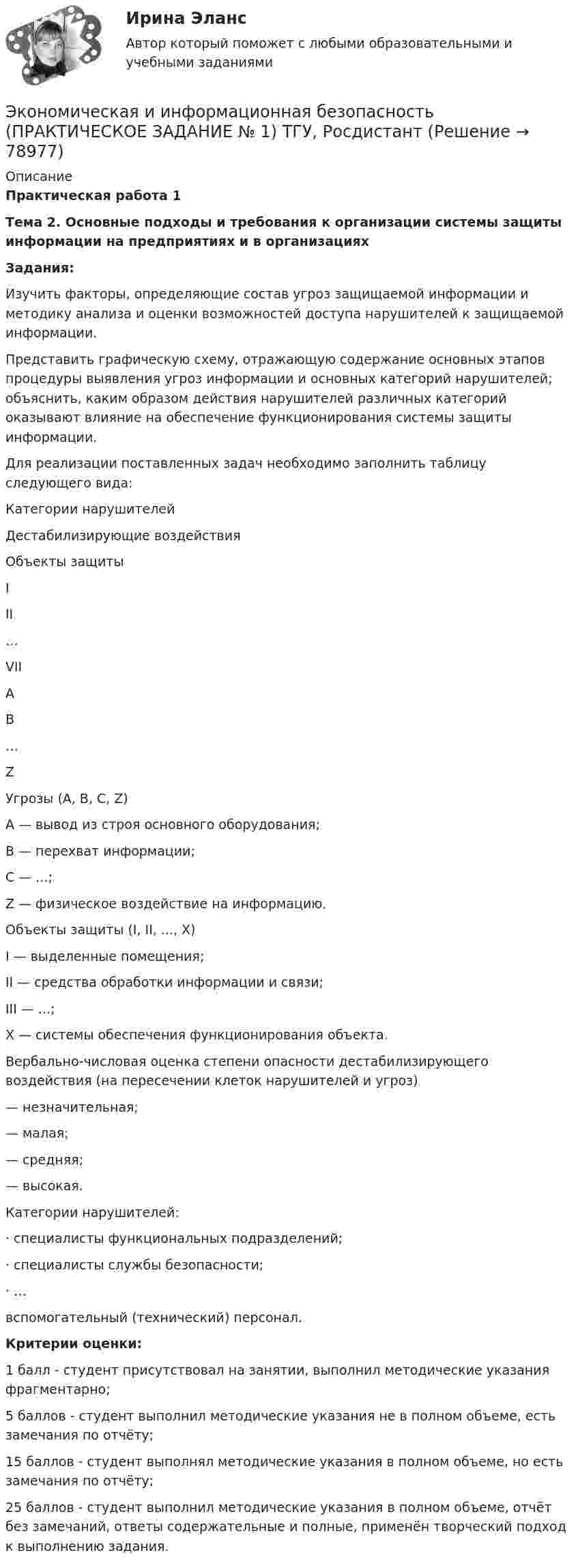     
            Описание
             Практическая работа 1 Тема 2. Основные подходы и требования к организации системы защиты информации на предприятиях и в организациях   Задания:  	Изучить факторы, определяющие состав угроз защищаемой информации и методику анализа и оценки возможностей доступа нарушителей к защищаемой информации.	Представить графическую схему, отражающую содержание основных этапов процедуры выявления угроз информации и основных категорий нарушителей; объяснить, каким образом действия нарушителей различных категорий оказывают влияние на обеспечение функционирования системы защиты информации.	Для реализации поставленных задач необходимо заполнить таблицу следующего вида:   Категории нарушителей   Дестабилизирующие воздействия   Объекты защиты   I II …  VII  А                                   В …  Z               Угрозы (А, В, С,    Z)А — вывод из строя основного оборудования;В — перехват информации;С — ...;Z — физическое воздействие на информацию.Объекты защиты (I, II, ..., X)I — выделенные помещения;II          — средства обработки информации и связи;III         — ...;X        — системы обеспечения функционирования объекта.Вербально-числовая оценка степени опасности дестабилизирующего воздействия (на пересечении клеток нарушителей и угроз)— незначительная;— малая;— средняя;— высокая.Категории нарушителей:·        специалисты функциональных подразделений;·        специалисты службы безопасности;·        …вспомогательный (технический) персонал.  Критерии оценки: 	1 балл - студент присутствовал на занятии, выполнил методические указания фрагментарно; 	5 баллов - студент выполнил методические указания не в полном объеме, есть замечания по отчёту; 	15 баллов - студент выполнял методические указания в полном объеме, но есть замечания по отчёту; 	25 баллов - студент выполнил методические указания в полном объеме, отчёт без замечаний, ответы содержательные и полные, применён творческий подход к выполнению задания.   
            
            
            Экономическая и информационная безопасность (Задание 1,2,3,4) Росдистант, ТГУЭкономическая и информационная безопасность (ПРАКТИЧЕСКОЕ ЗАДАНИЕ № 1) ТГУ, РосдистантЭкономическая интерпретация параметров линейного и степенного управления регрессииЭкономическая информатика - вариант №3Экономическая информатика// ИМЭС Экономическая история✅ Экономическая компаративистика 21 вопрос СИНЕРГИЯ МТИ 2022💯 Экономическая безопасность.фэ_БАК (ответы на тест Синергия / МОИ / МТИ / МосАП, декабрь 2023)💯 Экономическая безопасность.фэ_БАК (ответы на тест Синергия / МОИ / МТИ / МосАП, ноябрь 2023)💯 Экономическая безопасность.фэ_БАК (ответы на тест Синергия / МОИ / МТИ / МосАП, октябрь 2023)💯 Экономическая безопасность.фэ_БАК (правильные ответы на тест Синергия / МОИ / МТИ / МосАП)Экономическая безопасность.фэ_БАК. Синергия. Ответы на ИТОГОВЫЙ ТЕСТ. На отлично!Экономическая безопасность.фэ_БАК (тест с ответами Синергия/МОИ/ МТИ /МОСАП)Экономическая география и регионалистика (тест с ответами ММА)