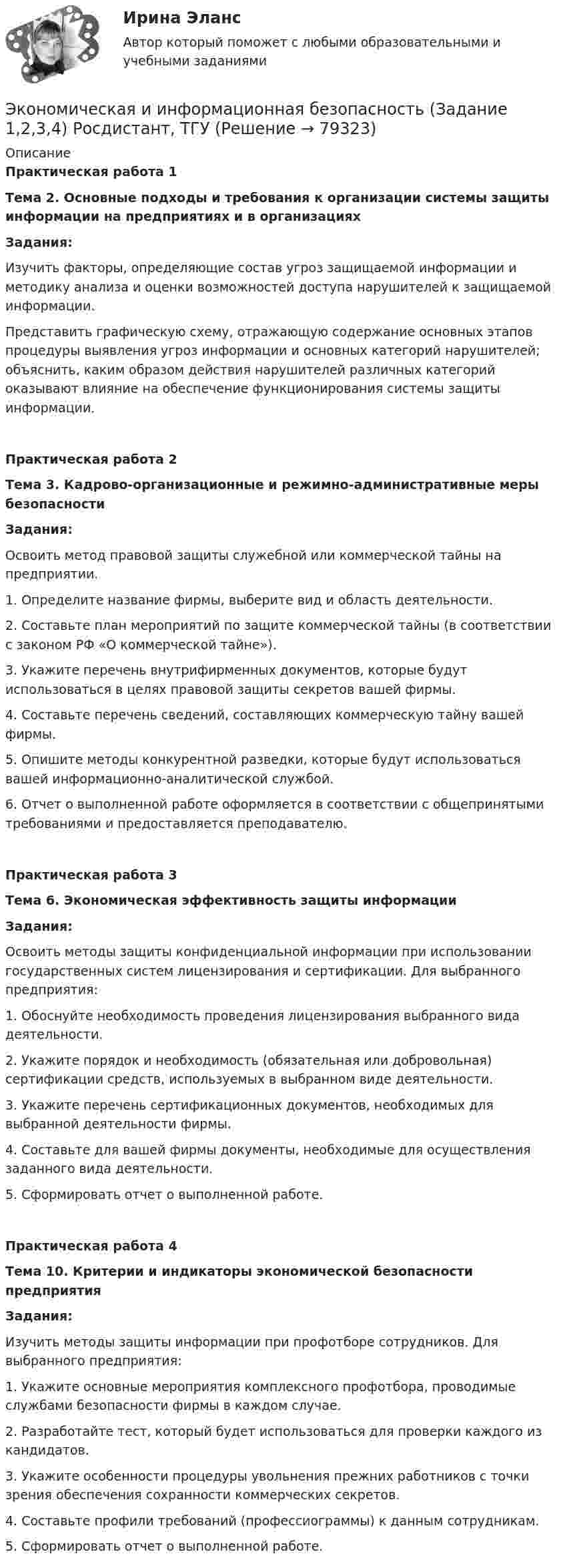     
            Описание
             Практическая работа 1 Тема 2. Основные подходы и требования к организации системы защиты информации на предприятиях и в организациях   Задания:  	Изучить факторы, определяющие состав угроз защищаемой информации и методику анализа и оценки возможностей доступа нарушителей к защищаемой информации.	Представить графическую схему, отражающую содержание основных этапов процедуры выявления угроз информации и основных категорий нарушителей; объяснить, каким образом действия нарушителей различных категорий оказывают влияние на обеспечение функционирования системы защиты информации. Практическая работа 2 Тема 3. Кадрово-организационные и режимно-административные меры безопасности   Задания:  	Освоить метод правовой защиты служебной или коммерческой тайны на предприятии.	1. Определите название фирмы, выберите вид и область деятельности.	2. Составьте план мероприятий по защите коммерческой тайны (в соответствии с законом РФ «О коммерческой тайне»).	3. Укажите перечень внутрифирменных документов, которые будут использоваться в целях правовой защиты секретов вашей фирмы.	4. Составьте перечень сведений, составляющих коммерческую тайну вашей фирмы.	5. Опишите методы конкурентной разведки, которые будут использоваться вашей информационно-аналитической службой.	6. Отчет о выполненной работе оформляется в соответствии с общепринятыми требованиями и предоставляется преподавателю. Практическая работа 3 Тема 6. Экономическая эффективность защиты информации   Задания:  	Освоить методы защиты конфиденциальной информации при использовании государственных систем лицензирования и сертификации. Для выбранного предприятия:	1. Обоснуйте необходимость проведения лицензирования выбранного вида деятельности.	2. Укажите порядок и необходимость (обязательная или добровольная) сертификации средств, используемых в выбранном виде деятельности.	3. Укажите перечень сертификационных документов, необходимых для выбранной деятельности фирмы.	4. Составьте для вашей фирмы документы, необходимые для осуществления заданного вида деятельности.	5. Сформировать отчет о выполненной работе. Практическая работа 4 Тема 10. Критерии и индикаторы экономической безопасности предприятия   Задания:  	Изучить методы защиты информации при профотборе сотрудников. Для выбранного предприятия:	1. Укажите основные мероприятия комплексного профотбора, проводимые службами безопасности фирмы в каждом случае.	2. Разработайте тест, который будет использоваться для проверки каждого из кандидатов.	3. Укажите особенности процедуры увольнения прежних работников с точки зрения обеспечения сохранности коммерческих секретов.	4. Составьте профили требований (профессиограммы) к данным сотрудникам.	5. Сформировать отчет о выполненной работе.    
            
            
            ЭКОНОМИЧЕСКАЯ ГЕОГРАФИЯ  [ХГУЭП]Экономическая и информационная безопасность (Задание 1,2,3,4) Росдистант, ТГУЭкономическая и информационная безопасность (ПРАКТИЧЕСКОЕ ЗАДАНИЕ № 1) ТГУ, РосдистантЭкономическая интерпретация параметров линейного и степенного управления регрессииЭкономическая информатика - вариант №3Экономическая информатика// ИМЭС Экономическая историяЭкономическая безопасность.фэ_БАК |итоговый тест|  (тест с ответами Синергия / МТИ / МОИ / МОСАП).💯 Экономическая безопасность.фэ_БАК (ответы на тест Синергия / МОИ / МТИ / МосАП, декабрь 2023)💯 Экономическая безопасность.фэ_БАК (ответы на тест Синергия / МОИ / МТИ / МосАП, ноябрь 2023)💯 Экономическая безопасность.фэ_БАК (ответы на тест Синергия / МОИ / МТИ / МосАП, октябрь 2023)💯 Экономическая безопасность.фэ_БАК (правильные ответы на тест Синергия / МОИ / МТИ / МосАП)Экономическая безопасность.фэ_БАК. Синергия. Ответы на ИТОГОВЫЙ ТЕСТ. На отлично!Экономическая безопасность.фэ_БАК (тест с ответами Синергия/МОИ/ МТИ /МОСАП)