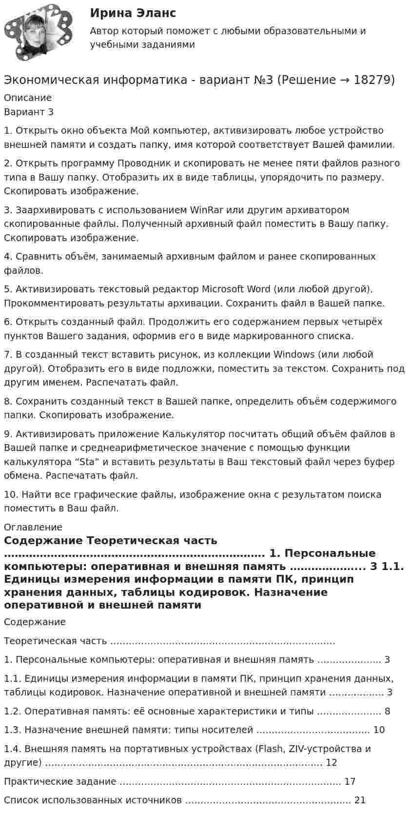     
          Описание
          Вариант 3 1. Открыть окно объекта Мой компьютер, активизировать любое устройство внешней памяти и создать папку, имя которой соответствует Вашей фамилии. 2. Открыть программу Проводник и скопировать не менее пяти файлов разного типа в Вашу папку. Отобразить их в виде таблицы, упорядочить по размеру. Скопировать изображение.3. Заархивировать с использованием WinRar или другим архиватором скопированные файлы. Полученный архивный файл поместить в Вашу папку. Скопировать изображение.  4. Сравнить объём, занимаемый архивным файлом и ранее скопированных файлов. 5. Активизировать текстовый редактор Microsoft Word (или любой другой). Прокомментировать результаты архивации. Сохранить файл в Вашей папке. 6. Открыть созданный файл. Продолжить его содержанием первых четырёх пунктов Вашего задания, оформив его в виде маркированного списка. 7. В созданный текст вставить рисунок, из коллекции Windows (или любой другой). Отобразить его в виде подложки, поместить за текстом. Сохранить под другим именем. Распечатать файл. 8. Сохранить созданный текст в Вашей папке, определить объём содержимого папки. Скопировать изображение. 9. Активизировать приложение Калькулятор посчитать общий объём файлов в Вашей папке и среднеарифметическое значение с помощью функции калькулятора “Sta” и вставить результаты в Ваш текстовый файл через буфер обмена. Распечатать файл. 10. Найти все графические файлы, изображение окна с результатом поиска поместить в Ваш файл.  
          Оглавление
          	Содержание	   Теоретическая часть ……………………………………………………………….     1. Персональные компьютеры: оперативная и внешняя память ………………... 3   1.1. Единицы измерения информации в памяти ПК, принцип хранения данных, таблицы кодировок. Назначение оперативной и внешней памяти ……………... 3   1.2. Оперативная память: её основные характеристики и типы ………………… 8   1.3. Назначение внешней памяти: типы носителей ………………………………. 10   1.4. Внешняя память на портативных устройствах (Flash, ZIV-устройства и другие) ……………………………………………………………………………… 12   Практические задание ……………………………………………………………... 17   Список использованных источников ……………………………………………... 21  
            
            
            Экономическая интерпретация параметров линейного и степенного управления регрессииЭкономическая информатика - вариант №3Экономическая информатика// ИМЭС Экономическая история✅ Экономическая компаративистика 21 вопрос СИНЕРГИЯ МТИ 2022Экономическая компаративистика.м_фэ(2/2) тест с ответами магистратура Синергия💯 Экономическая компаративистика.м_фэ (ответы на тест Синергия / МОИ / МТИ / МосАП, октябрь 2023)💯 Экономическая безопасность.фэ_БАК (ответы на тест Синергия / МОИ / МТИ / МосАП, октябрь 2023)💯 Экономическая безопасность.фэ_БАК (правильные ответы на тест Синергия / МОИ / МТИ / МосАП)Экономическая безопасность.фэ_БАК. Синергия. Ответы на ИТОГОВЫЙ ТЕСТ. На отлично!Экономическая безопасность.фэ_БАК (тест с ответами Синергия/МОИ/ МТИ /МОСАП)Экономическая география и регионалистика (тест с ответами ММА)ЭКОНОМИЧЕСКАЯ ГЕОГРАФИЯ  [ХГУЭП]Экономическая и информационная безопасность (Задание 1,2,3,4) Росдистант, ТГУ