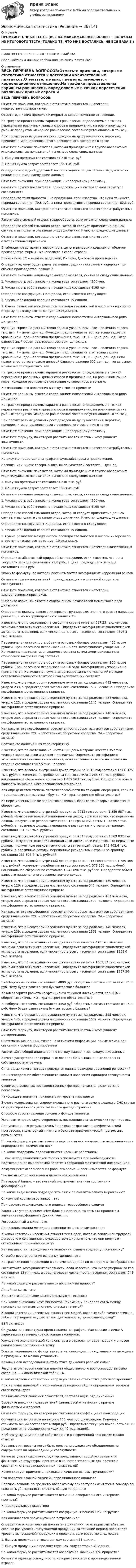      
            Описание
            ПРОМЕЖУТОЧНЫЕ ТЕСТЫ (ВСЕ НА МАКСИМАЛЬНЫЕ БАЛЛЫ) + ВОПРОСЫ ИЗ ИТОГОВОГО ТЕСТА (ТОЛЬКО ТЕ, ЧТО МНЕ ДОСТАЛИСЬ, НЕ ВСЯ БАЗА!!!)___________________________________НИЖЕ ВЕСЬ ПЕРЕЧЕНЬ ВОПРОСОВ ИЗ ФАЙЛА!Обращайтесь в личные сообщения, на связи почти 24/7 
            Оглавление
            ВЕСЬ ПЕРЕЧЕНЬ ВОПРОСОВ:Отметьте признаки, которые в статистике относятся к категории количественных признаков.Отметьте, в каких пределах измеряется корреляционное отношение.На графике представлены варианты равновесия, определяемые в точках пересечения различных кривых спроса и предложения, на розничном рынке рыбных продуктов. Исходное равновесное состояние установилось в точке Д.При прочих равных условиях рост доходов на душу населения, вероятно, приведет к установлению нового равновесного состояния в точкеОтметьте значение показателя, который принадлежит к группе абсолютных индивидуальных показателей, на основе следующих данных:1. Выручка предприятия составляет 230 тыс. руб.2. Общая сумма затрат составляет 155 тыс. руб.Определите средний удельный вес облигаций в общем объеме выручки от их реализации, имея следующие данные:Отметьте значения, принадлежащие к непрерывному признаку.Отметьте группу показателей, принадлежащих к интервальной структуре совокупности.Определите темп прироста 1 кг продукции, если известно, что цена текущего периода составляет 79,8 руб., а цена предыдущего периода составляет 82,3 руб.Отметьте признаки, которые в статистике относятся к категории атрибутивных признаков.Рассчитайте сводный индекс товарооборота, если имеются следующие данные:Определите способ смыкания рядов, который следует применить в данном случае, и выполните смыкание рядов динамики. Имеются следующие данные:Отметьте признаки, которые в статистике относятся к категории альтернативных признаков.В таблице представлена зависимость цены и валовых издержек от объемов производства фирмы – монополиста в своей отрасли.Примечание. TC – валовые издержки, Р – цена, Q – объем производства.Определите, чему будет равна величина средних постоянных издержек при объеме производства, равном 2.Отметьте значение индивидуального показателя, учитывая следующие данные:1. Численность работников на конец года составляет 4200 чел.2. Численность работников на начало года составляет 4195 чел.Определите коэффициент Кендалла, если известно следующее:1. Число наблюдений явления составляет 15 единиц.2. Сумма разностей между числом последовательностей и числом инверсий по второму признаку соответствует 19 единицам.Отметьте варианты ответа с содержанием показателей интервального ряда динамики.Функция спроса на данный товар задана уравнением , где – величина спроса, тыс. шт., Р – цена, ден. ед. Функция предложения на тот же товар задается уравнением , где – величина предложения, тыс. шт., Р – цена, ден. ед. Тогда равновесный объем реализации составит ... тыс. шт.Функция спроса на данный товар задана уравнением , где – величина спроса, тыс. шт., Р – цена, ден. ед. Функция предложения на этот товар задана уравнением , где – величина предложения, тыс. шт., Р – цена, ден. ед. Если правительство установило ценовой барьер в размере 600 ден. ед., тогда рынок можно охарактеризовать какНа графике представлены варианты равновесия, определяемые в точках пересечения различных кривых спроса и предложения, на розничном рынке кофе. Исходное равновесное состояние установилось в точке А.К изменению его положения в точку Г может привестиОтметьте варианты ответа с содержанием показателей интервального ряда динамики.На графике представлены варианты равновесия, определяемые в точках пересечения различных кривых спроса и предложения, на розничном рынке рыбных продуктов. Исходное равновесное состояние установилось в точке Д.При прочих равных условиях рост доходов на душу населения, вероятно, приведет к установлению нового равновесного состояния в точкеОтметьте значения, принадлежащие к непрерывному признаку.Отметьте формулу, по которой рассчитывается частный коэффициент эластичности.Отметьте признаки, которые в статистике относятся к категории атрибутивных признаков.На рисунке представлены графики функций спроса и предложения.Излишек или, иначе говоря, выигрыш покупателей составит ... ден. ед.Отметьте значение показателя, который принадлежит к группе абсолютных индивидуальных показателей, на основе следующих данных:1. Выручка предприятия составляет 230 тыс. руб.2. Общая сумма затрат составляет 155 тыс. руб.Отметьте значение индивидуального показателя, учитывая следующие данные:1. Численность работников на конец года составляет 4200 чел.2. Численность работников на начало года составляет 4195 чел.Определите способ смыкания рядов, который следует применить в данном случае, и выполните смыкание рядов динамики. Имеются следующие данные:Определите коэффициент Кендалла, если известно следующее:1. Число наблюдений явления составляет 15 единиц.2. Сумма разностей между числом последовательностей и числом инверсий по второму признаку соответствует 19 единицам.Отметьте признаки, которые в статистике относятся к категории качественных признаков.Определите абсолютный прирост 1 кг продукции, если известно, что цена текущего периода составляет 79,8 руб., а цена предыдущего периода составляет 82,3 руб.Укажите формулу, по которой рассчитывается коэффициент корреляции рангов.Отметьте группу показателей, принадлежащих к моментной структуре совокупности.Отметьте признаки, которые в статистике относятся к категории альтернативных признаков.Выберите варианты ответа с содержанием показателей моментного ряда динамики.Определите ширину равного интервала группировки, зная, что размах вариации равен 10, а число группировок составляет 35.Известно, что по состоянию на сегодня в стране имеется 697,23 тыс. человек экономически активного населения. Определите коэффициент экономической активности населения, если численность всего населения составляет 2596,3 тыс. человек.Первоначальная стоимость объекта основных фондов составляет 400 тысяч рублей. Срок полезного использования – 5 лет. Коэффициент ускорения – 2. Начисленная методом уменьшаемого остатка сумма амортизированных отчислений на третий год составитПервоначальная стоимость объекта основных фондов составляет 100 тысяч рублей. Срок полезного использования – 4 года. Коэффициент ускорения не применяется. Начисленная сумма амортизированных отчислений методом остаточной стоимости во второй год эксплуатации составитИзвестно, что в некотором населенном пункте за год родилось 482 человека, умерло 239, а среднегодовая численность составила 1592 человека. Определите коэффициент естественного прироста.Известно, что в некотором населенном пункте за год родилось 234 человека, умерло 123, а среднегодовая численность составила 1246 человек. Определите коэффициент естественного прироста.Известно, что в некотором населенном пункте за год родилось 146 человек, умерло 239, а среднегодовая численность составила 2378 человек. Определите коэффициент естественного прироста.Как рассчитать коэффициент обеспеченности оборотных активов собственными средствами, если СОС – собственные оборотные средства, ОА – оборотные активы?Соотнесите понятия и их характеристику.Известно, что по состоянию на настоящий день в стране имеется 352 тыс. человек экономически активного населения. Определите коэффициент экономической активности населения, если численность всего населения на сегодня составляет 967,5 тыс. человек.Известно, что валовой внутренний доход страны за 2015 год составил 1 986 325 тыс. рублей, конечное потребление за год составило 1 268 532 тыс. рублей, национальное сбережение составило 1 489 563 тыс. рублей. Определите объем валового национального располагаемого дохода.Как определяется степень платежеспособности по текущим операциям, если К1 – среднемесячная выручка – брутто, КО – краткосрочные обязательства?Из перечисленных ниже вариантов активов выберите те, которые относятся к оборотным.Известно, что валовой внутренний продукт за 2015 год составил 1 359 687 тыс. рублей. Чему равен валовой национальный доход, если известно, что первичные доходы, полученные резидентами страны за границей, равны 1 258 697 тыс. рублей, а первичные доходы, переданные резидентами страны за границу, составили 114 523 тыс. рублей?Известно, что валовой внутренний продукт за 2015 год составил 1 569 832 тыс. рублей. Чему равен валовой национальный доход, если известно, что первичные доходы, полученные резидентами страны за границей, равны 148 963,4 тыс. рублей, а первичные доходы, переданные резидентами страны за границу, составили 135 896,2 тыс. рублей?Известно, что валовой внутренний доход страны за 2015 год составил 1 789 365 тыс. рублей, конечное потребление за год составило 1 578 365 тыс. рублей, национальное сбережение составило 1 245 896 тыс. рублей. Определите объем валового национального располагаемого дохода.Известно, что в некотором населенном пункте за год родилось 189 человек, умерло 126, а среднегодовая численность составила 548 человек. Определите коэффициент естественного прироста.Известно, что в некотором населенном пункте за год родилось 482 человека, умерло 239, а среднегодовая численность составила 1592 человека. Определите коэффициент естественного прироста.Как рассчитать коэффициент обеспеченности оборотных активов собственными средствами, если СОС – собственные оборотные средства, ОА – оборотные активы?Известно, что в некотором населенном пункте за год родилось 146 человек, умерло 239, а среднегодовая численность составила 2378 человек. Определите коэффициент естественного прироста.Известно, что по состоянию на сегодня в стране имеется 428 тыс. человек экономически активного населения. Определите коэффициент экономической активности населения, если численность всего населения составляет 1358,6 тыс. человек.Известно, что по состоянию на сегодня в стране имеется 1469,12 тыс. человек экономически активного населения. Определите коэффициент экономической активности населения, если численность всего населения составляет 1987,36 тыс. человек.Внеоборотные активы составляют 4890 руб. Оборотные активы составляют 2150 руб. Чему будет равен актив бухгалтерского баланса?Каков алгоритм расчета коэффициента текущей ликвидности, если ОА – оборотные активы, КО – краткосрочные обязательства?Внеоборотные активы составляют 3450 руб. Оборотные активы составляют 1500 руб. Чему будет равен актив бухгалтерского баланса?Известно, что в некотором населенном пункте за год родилось 345 человек, умерло 145, а среднегодовая численность составила 1689 человек. Определите коэффициент естественного прироста.Отметьте формулу, по которой рассчитывается частный коэффициент детерминации.Система национальных счетов – это система информации, применяемая для описания и оценки формированияРассчитайте общий индекс цен по методу Пааше, имея следующие данныеВ счете распределения первичных доходов СНС выплаченные доходы от собственности отраженыС помощью какого метода проводится оценка размеров уравнений регрессии?При исследовании обеспеченности жильем населения единицей совокупности являетсяСтоимость основных производственных фондов по частям включается в показательНаибольшее значение признака в интервале называетсяВ счете использования скорректированного располагаемого дохода в СНС статья скорректированного располагаемого дохода отраженаСпособом восстановления основных фондов являетсяУстановите правильную очередность построения статистических группировок.При условии, что результативный признак возрастает в арифметической прогрессии, а факторный – намного быстрее арифметической прогрессии, применяетсяПо какой формуле рассчитывается перспективная численность населения через определенное количество лет?На какие подгруппы подразделяются наемные работники?... как метод экономической теории используется при необходимости подтверждения выдвигаемой гипотезы собранной фактической информацией.Коэффициент использования рабочего времени рассчитывается по формулеЧто называют естественным движением населения?Платежный баланс – это главный инструмент анализа состояния и формированияНа какие виды можно подразделить связи по аналитическому выражению? Списочный состав работников – этоПри расчете индивидуального индекса товарооборота следуетЗакончите утверждение: «Чем ближе к единице, то есть ста процентам, значение коэффициента Джини, тем ...».Регрессионный анализ – этоПри использовании метода переоценки по элементам расходовК какой категории населения относят тех людей, которые заключили трудовой договор или соглашение с руководством фирмы о том, что они получают оговоренную при найме оплату?Как называются периодические колебания, равные годовому промежутку?Способы восстановления основных фондов – этоНа графике поля корреляции в системе координат по оси ординат отображаютсяРассчитайте коэффициент смертности, если известно, что число умерших за год составляет 12 млн чел., а среднегодовая численность населения составляет 743 млн чел.По какой формуле рассчитывается абсолютный прирост?Линейная связь – этоВ статистике цен чаще всего используются индексыПри каких значениях коэффициентов Спирмена и Кендалла связь между признаками признается статистически значимой?К какой категории населения относят тех людей, которые либо самостоятельно, либо с партнерами осуществляют деятельность, приносящую доход?ВВП включаетСитуация на рынке труда представлена на графике. Равновесие в точке А характеризует начальное состояние экономики.Улучшение экономической конъюнктуры в отрасли приведет к сдвигу в новое равновесное состояние – в точкуЕсли из календарного фонда вычесть человеко-дни, приходящиеся на выходные и праздники, то можно установитьКаковы цели исследования в статистике движения рабочей силы?Результатом первой попытки анализа общественного воспроизводства было создание ... «Экономической таблицы».С какой отраслью статистики напрямую связана статистика рабочего времени?При наличии линейной и нелинейной зависимостей для определения тесноты связи используютКак называются значения показателя, составляющие ряд динамики?Выберите внешних пользователей финансовой отчетности с прямым финансовым интересом.Отметьте формулу, по которой рассчитывается коэффициент конкордации.Организация выплатила по акциям 100 млн руб. дивидендов. Рыночная стоимость акций составляет 4 млрд руб. Определите текущую доходность акций предприятия (в обращении находится 40 тыс. акций).К объекту муниципальной собственности в современной экономике можно отнестиНеравные интервалы могут быть получены вследствие объединения не содержащих ни одной единицы совокупностиКакие из указанных ниже структур представляют собой условные или фактические структуры, принятые в качестве эталонных для расчета и сравнения стандартизированных показателей?Какие следует применять признаки в качестве основы группировки?Что является главной задачей корреляционного анализа?Прогнозирование по среднему абсолютному приросту применяется в том случае, если есть убежденность считать общую тенденциюПо какой формуле рассчитывается величина доверительного интервала прогноза?Индивидуальные показателиПо какой формуле рассчитывается коэффициент пенсионной нагрузки?Как оценивается промежуточное потребление?Определите относительный показатель динамики, то есть рассчитайте, во сколько раз уровень выпускаемой продукции за текущий период превышает уровень выпускаемой продукции в прошлом, если известно следующее:1. Выпуск продукции в текущем году составил 55 единиц.2. Выпуск продукции в предшествующем году составил 40 единиц.По какой формуле рассчитывается абсолютное значение 1 % прироста?Отметьте единицу совокупности, которая относится к производственной отрасли.  
            
            
            Экономическая статистикаЭкономическая статистика Экономическая статистика задачиЭкономическая статистика Контрольная работа 1 Вариант 3 (20 заданий). На 1 октября в регионе постоянно проживало 488 тыс. жителей. 30 тыс. человек из числа постоянных жителей региона по разным причинам временно находилось за его пределами.Экономическая статистика Контрольная работа 2 Вариант 3 (15 заданий) По условным данным (тыс. руб.) определите коэффициент износа основных фондов на конец года Экономическая статистика_ПР3Экономическая статистика_ПР4Экономическая психология (тест с ответами Синергия/МОИ/ МТИ /МОСАП)Экономическая развития АзербайджанаЭкономическая роль государства в современном миреЭкономическая система, где и государство, и частный сектор играют важную роль в производстве, распределении, обмене и потреблении всех ресурсов и материальных благ в стране, – это … экономикаЭкономическая ситуация, складывающаяся на рынке и характеризующаяся уровнями спроса и предложения, рыночной активностью, ценами, объемами продаж, движением процентных ставок, валютного курса, заработной платы, дивидендов, а также динамикой Экономическая среда, связанная с фирмой и ее обслуживанием клиентуры, включая поставщиков, покупателей, потребителей услуг и контактные группы, проявляющие интерес к фирме и способные влиять на ее деятельность, – это … компанииЭкономическая статистика