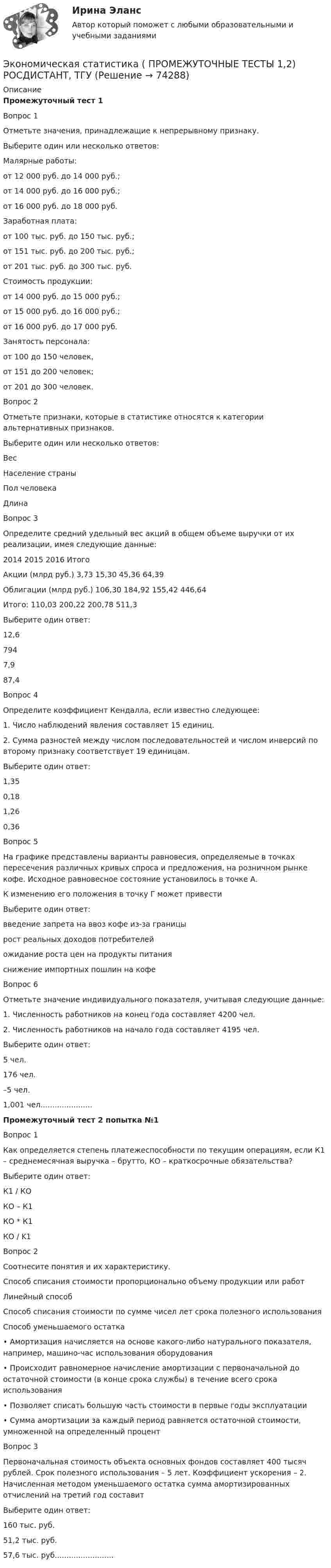     
            Описание
            Промежуточный тест 1Вопрос 1Отметьте значения, принадлежащие к непрерывному признаку.Выберите один или несколько ответов:Малярные работы:от 12 000 руб. до 14 000 руб.;от 14 000 руб. до 16 000 руб.;от 16 000 руб. до 18 000 руб.Заработная плата:от 100 тыс. руб. до 150 тыс. руб.;от 151 тыс. руб. до 200 тыс. руб.;от 201 тыс. руб. до 300 тыс. руб.Стоимость продукции:от 14 000 руб. до 15 000 руб.;от 15 000 руб. до 16 000 руб.;от 16 000 руб. до 17 000 руб.Занятость персонала:от 100 до 150 человек,от 151 до 200 человек;от 201 до 300 человек.Вопрос 2Отметьте признаки, которые в статистике относятся к категории альтернативных признаков.Выберите один или несколько ответов:ВесНаселение страныПол человекаДлинаВопрос 3Определите средний удельный вес акций в общем объеме выручки от их реализации, имея следующие данные:2014 2015 2016 ИтогоАкции (млрд руб.) 3,73 15,30 45,36 64,39Облигации (млрд руб.) 106,30 184,92 155,42 446,64Итого: 110,03 200,22 200,78 511,3Выберите один ответ:12,67947,987,4Вопрос 4Определите коэффициент Кендалла, если известно следующее:1. Число наблюдений явления составляет 15 единиц.2. Сумма разностей между числом последовательностей и числом инверсий по второму признаку соответствует 19 единицам.Выберите один ответ:1,350,181,260,36Вопрос 5На графике представлены варианты равновесия, определяемые в точках пересечения различных кривых спроса и предложения, на розничном рынке кофе. Исходное равновесное состояние установилось в точке А.К изменению его положения в точку Г может привестиВыберите один ответ:введение запрета на ввоз кофе из-за границырост реальных доходов потребителейожидание роста цен на продукты питанияснижение импортных пошлин на кофеВопрос 6Отметьте значение индивидуального показателя, учитывая следующие данные:1. Численность работников на конец года составляет 4200 чел.2. Численность работников на начало года составляет 4195 чел.Выберите один ответ:5 чел.176 чел.–5 чел.1,001 чел......................Промежуточный тест 2 попытка №1Вопрос 1Как определяется степень платежеспособности по текущим операциям, если К1 – среднемесячная выручка – брутто, КО – краткосрочные обязательства?Выберите один ответ:К1 / КОКО – К1КО * К1КО / K1Вопрос 2Соотнесите понятия и их характеристику.Способ списания стоимости пропорционально объему продукции или работЛинейный способСпособ списания стоимости по сумме чисел лет срока полезного использованияСпособ уменьшаемого остатка• Амортизация начисляется на основе какого-либо натурального показателя, например, машино-час использования оборудования• Происходит равномерное начисление амортизации с первоначальной до остаточной стоимости (в конце срока службы) в течение всего срока использования• Позволяет списать большую часть стоимости в первые годы эксплуатации• Сумма амортизации за каждый период равняется остаточной стоимости, умноженной на определенный процентВопрос 3Первоначальная стоимость объекта основных фондов составляет 400 тысяч рублей. Срок полезного использования – 5 лет. Коэффициент ускорения – 2. Начисленная методом уменьшаемого остатка сумма амортизированных отчислений на третий год составитВыберите один ответ:160 тыс. руб.51,2 тыс. руб.57,6 тыс. руб.........................   
            
            
            Экономическая статистика (ПРАКТИЧЕСКОЕ ЗАДАНИЕ 4)Экономическая статистика ( ПРОМЕЖУТОЧНЫЕ ТЕСТЫ 1,2) РОСДИСТАНТ, ТГУЭкономическая статистика(росдистант)Экономическая статистика. РосдистантЭкономическая сущность издержек обращения, их классификация и состав.экономическая теорияЭкономическая теорияЭкономическая статистика задачиЭкономическая статистика Контрольная работа 1 Вариант 3 (20 заданий). На 1 октября в регионе постоянно проживало 488 тыс. жителей. 30 тыс. человек из числа постоянных жителей региона по разным причинам временно находилось за его пределами.Экономическая статистика Контрольная работа 2 Вариант 3 (15 заданий) По условным данным (тыс. руб.) определите коэффициент износа основных фондов на конец года Экономическая статистика_ПР3Экономическая статистика_ПР4Экономическая статистика/Практические задания/РосдистантЭкономическая статистика (ПРАКТИЧЕСКОЕ ЗАДАНИЕ 3)