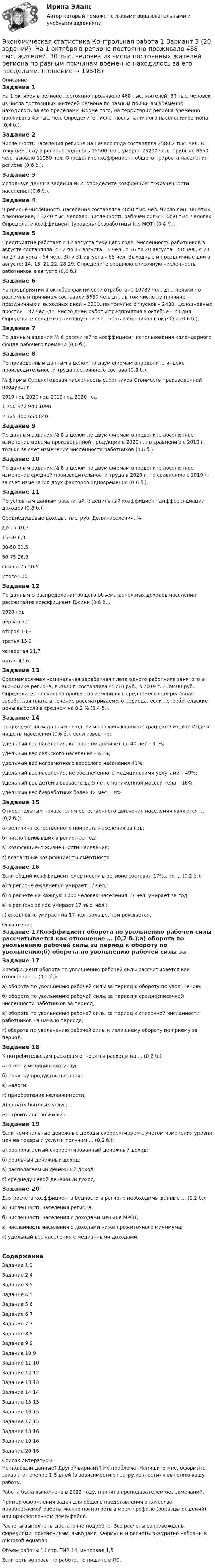     
          Описание
          Задание 1На 1 октября в регионе постоянно проживало 488 тыс. жителей. 30 тыс. человек из числа постоянных жителей региона по разным причинам временно находилось за его пределами. Кроме того, на территории региона временно проживало 45 тыс. чел. Определите численность наличного населения региона (0,4 б.).Задание 2Численность населения региона на начало года составляла 2580,2 тыс. чел. В текущем году в регионе родилось 15500 чел., умерло 23200 чел., прибыло 8650 чел., выбыло 11950 чел. Определите коэффициент общего прироста населения региона (0,6 б.).Задание 3Используя данные задания № 2, определите коэффициент жизненности населения (0,6 б.).Задание 4В регионе численность населения составляла 4850 тыс. чел. Число лиц, занятых в экономике, – 3240 тыс. человек, численность рабочей силы – 3350 тыс. человек. Определите коэффициент (уровень) безработицы (по МОТ) (0,4 б.).Задание 5Предприятие работает с 12 августа текущего года. Численность работников в августе составляла: с 12 по 13 августа – 6 чел., с 16 по 20 августа – 58 чел., с 23 по 27 августа – 64 чел., 30 и 31 августа – 65 чел. Выходные и праздничные дни в августе: 14, 15, 21,22, 28,29. Определите среднюю списочную численность работников в августе (0,6 б.).Задание 6На предприятии в октябре фактически отработано 10787 чел.-дн., неявки по различным причинам составили 5680 чел.-дн. , в том числе по причине праздничных и выходных дней – 3200, по причине отпусков – 2430. Целодневные простои – 87 чел.-дн. Число дней работы предприятия в октябре – 23 дня. Определите среднюю списочную численность работников в октябре (0,6 б.).Задание 7По данным задания № 6 рассчитайте коэффициент использования календарного фонда рабочего времени (0,6 б.).Задание 8По приведенным данным в целом по двум фирмам определите индекс производительности труда постоянного состава (0,8 б.).№ фирмы	Среднегодовая численность работников		Стоимость произведенной продукции		2019 год	2020 год	2019 год	2020 год1	750	872	940	10902	325	400	650	840Задание 9По данным задания № 8 в целом по двум фирмам определите абсолютное изменение объема произведенной продукции в 2020 г. по сравнению с 2019 г. только за счет изменения численности работников (0,6 б.).Задание 10По данным задания № 8 в целом по двум фирмам определите абсолютное изменение средней производительности труда в 2020 г. по сравнению с 2019 г. за счет изменения двух факторов одновременно (0,6 б.).Задание 11По условным данным рассчитайте децильный коэффициент дифференциации доходов (0,8 б.).Среднедушевые доходы, тыс. руб.	Доля населения, %До 15	10,315-30	8,830-50	33,550-75	26,9свыше 75	20,5Итого	100Задание 12По данным о распределении общего объема денежных доходов населения рассчитайте коэффициент Джини (0,6 б.).	2020 годпервая	5,2вторая	10,3третья	15,2четвертая	21,7пятая	47,6Задание 13Среднемесячная номинальная заработная плата одного работника занятого в экономике региона, в 2020 г. составляла 45710 руб., в 2019 г. – 39400 руб. Определите, на сколько процентов изменилась среднемесячная реальная заработная плата в течение рассматриваемого периода, если потребительские цены выросли в среднем на 8,2 % (0,4 б.).Задание 14По приведенным данным по одной из развивающихся стран рассчитайте Индекс нищеты населения (0,6 б.), если известно: удельный вес населения, которое не доживет до 40 лет – 31%; удельный вес сельского населения – 61%; удельный вес неграмотного взрослого населения 41%; удельный вес населения, не обеспеченного медицинскими услугами – 49%; удельный вес детей в возрасте до 5 лет с пониженной массой тела – 16%; удельный вес безработных более 12 мес. – 8%.Задание 15Относительным показателям естественного движения населения являются … (0,2 б.):а) величина естественного прироста населения за год; б) число прибывших в регион за год;в) коэффициент жизненности населения; г) возрастные коэффициенты смертности.Задание 16Если общий коэффициент смертности в регионе составил 17‰, то … (0,2 б.):а) в регионе ежедневно умирает 17 чел.; б) в расчете на каждую 1000 человек населения 17 чел. умирает за год;в) в регионе за год умирает 17 тыс. чел.; г) ежедневно умирает на 17 чел. больше, чем рождается. 
          Оглавление
          Задание 17Коэффициент оборота по увольнению рабочей силы рассчитывается как отношение … (0,2 б.):а) оборота по увольнению рабочей силы за период к обороту по увольнению;б) оборота по увольнению рабочей силы за период к среднесписочной численности работников за период;в) оборота по увольнению рабочей силы за период к списочной численности работников на начало периода;г) оборота по увольнению рабочей силы к излишнему обороту по приему за период.Задание 18К потребительским расходам относятся расходы на … (0,2 б.):а) оплату медицинских услуг; б) покупку продуктов питания; в) налоги; г) приобретение недвижимости; д) оплату бытовых услуг; е) строительство жилья.Задание 19Если номинальные денежные доходы скорректируем с учетом изменения уровня цен на товары и услуги, получим … (0,2 б.):а) располагаемый скорректированный денежный доход; б) реальный денежный доход;в) располагаемый денежный доход; г) среднедушевой денежный доход.Задание 20Для расчета коэффициента бедности в регионе необходимы данные … (0,2 б.):а) численность населения региона; б) численность населения с доходами меньше МРОТ;в) численность населения с доходами ниже прожиточного минимума; г) удельный вес населения с медианными доходами.СодержаниеЗадание 1	3Задание 2	4Задание 3	5Задание 4	5Задание 5	6Задание 6	7Задание 7	7Задание 8	8Задание 9	9Задание 10	9Задание 11	10Задание 12	12Задание 13	13Задание 14	14Задание 15	15Задание 16	15Задание 17	15Задание 18	16Задание 19	16Задание 20	16 
          Список литературы
          Не подошли данные? Другой вариант? Не проблема! Напишите мне, оформите заказ и в течение 1-5 дней (в зависимости от загруженности) я выполню вашу работу.Работа была выполнена в 2022 году, принята преподавателем без замечаний.Пример оформления задач для общего представления о качестве приобретаемой работы можно посмотреть в моем профиле (образцы решений) или прикрепленном демо-файле.Расчеты выполнены достаточно подробно. Все расчеты сопровождены формулами, пояснениями, выводами. Формулы и расчеты аккуратно набраны в microsoft equation.Объем работы 16 стр. TNR 14, интервал 1,5.Если есть вопросы по работе, то пишите в ЛС.
            
            
            Экономическая статистика задачиЭкономическая статистика Контрольная работа 1 Вариант 3 (20 заданий). На 1 октября в регионе постоянно проживало 488 тыс. жителей. 30 тыс. человек из числа постоянных жителей региона по разным причинам временно находилось за его пределами.Экономическая статистика Контрольная работа 2 Вариант 3 (15 заданий) По условным данным (тыс. руб.) определите коэффициент износа основных фондов на конец года Экономическая статистика_ПР3Экономическая статистика_ПР4Экономическая статистика/Практические задания/РосдистантЭкономическая статистика (ПРАКТИЧЕСКОЕ ЗАДАНИЕ 3)Экономическая роль государства в современном миреЭкономическая система, где и государство, и частный сектор играют важную роль в производстве, распределении, обмене и потреблении всех ресурсов и материальных благ в стране, – это … экономикаЭкономическая ситуация, складывающаяся на рынке и характеризующаяся уровнями спроса и предложения, рыночной активностью, ценами, объемами продаж, движением процентных ставок, валютного курса, заработной платы, дивидендов, а также динамикой Экономическая среда, связанная с фирмой и ее обслуживанием клиентуры, включая поставщиков, покупателей, потребителей услуг и контактные группы, проявляющие интерес к фирме и способные влиять на ее деятельность, – это … компанииЭкономическая статистикаЭкономическая статистикаЭкономическая статистика