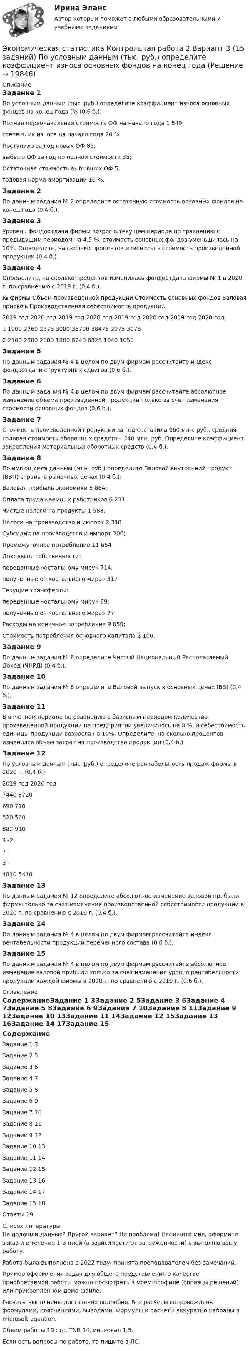     
          Описание
          Задание 1По условным данным (тыс. руб.) определите коэффициент износа основных фондов на конец года (% (0,6 б.).Полная первоначальная стоимость ОФ на начало года 		1 540; степень их износа на начало года 						20 %Поступило за год новых ОФ 							85; выбыло ОФ за год по полной стоимости 					35;Остаточная стоимость выбывших ОФ 					5; годовая норма амортизации 							16 %.Задание 2По данным задания № 2 определите остаточную стоимость основных фондов на конец года (0,4 б.).Задание 3Уровень фондоотдачи фирмы возрос в текущем периоде по сравнению с предыдущим периодом на 4,5 %, стоимость основных фондов уменьшилась на 10%. Определите, на сколько процентов изменилась стоимость произведенной продукции (0,4 б.).Задание 4Определите, на сколько процентов изменилась фондоотдача фирмы № 1 в 2020 г. по сравнению с 2019 г. (0,4 б.).№ фирмы	Объем произведенной продукции		Стоимость основных фондов		Валовая прибыль		Производственная себестоимость продукции		2019 год	2020 год	2019 год	2020 год	2019 год	2020 год	2019 год	2020 год1	1900	2760	2375	3000	35700	38475	2975	30782	2100	2880	2000	1800	6240	6825	1040	1050Задание 5По данным задания № 4 в целом по двум фирмам рассчитайте индекс фондоотдачи структурных сдвигов (0,6 б.).Задание 6По данным задания № 4 в целом по двум фирмам рассчитайте абсолютное изменение объема произведенной продукции только за счет изменения стоимости основных фондов (0,6 б.).Задание 7Стоимость произведенной продукции за год составила 960 млн. руб., средняя годовая стоимость оборотных средств – 240 млн. руб. Определите коэффициент закрепления материальных оборотных средств (0,4 б.).Задание 8По имеющимся данным (млн. руб.) определите Валовой внутренний продукт (ВВП) страны в рыночных ценах (0,4 б.):Валовая прибыль экономики 						5 864; Оплата труда наемных работников 					6 231Чистые налоги на продукты 						1 588; Налоги на производство и импорт 					2 318Субсидии на производство и импорт 				206; Промежуточное потребление 					11 654Доходы от собственности:переданные «остальному миру» 				714; полученные от «остального мира» 				317Текущие трансферты:переданные «остальному миру» 				89; полученные от «остального мира» 				77Расходы на конечное потребление 					9 058; Стоимость потребления основного капитала 			2 100.Задание 9По данным задания № 8 определите Чистый Национальный Располагаемый Доход (ЧНРД) (0,4 б.).Задание 10По данным задания № 8 определите Валовой выпуск в основных ценах (ВВ) (0,4 б.).Задание 11В отчетном периоде по сравнению с базисным периодом количество произведенной продукции на предприятии увеличилось на 8 %, а себестоимость единицы продукции возросла на 10%. Определите, на сколько процентов изменился объем затрат на производство продукции (0,4 б.).Задание 12По условным данным (тыс. руб.) определите рентабельность продаж фирмы в 2020 г. (0,4 б.):2019 год	2020 год7440	8720690	710520	560882	9104	-27	-3	-4810	5410Задание 13По данным задания № 12 определите абсолютное изменение валовой прибыли фирмы только за счет изменения производственной себестоимости продукции в 2020 г. по сравнению с 2019 г. (0,4 б.).Задание 14По данным задания № 4 в целом по двум фирмам рассчитайте индекс рентабельности продукции переменного состава (0,6 б.).Задание 15По данным задания № 4 в целом по двум фирмам рассчитайте абсолютное изменение валовой прибыли только за счет изменения уровня рентабельности продукции каждой фирмы в 2020 г. по сравнению с 2019 г. (0,6 б.). 
          Оглавление
          СодержаниеЗадание 1	3Задание 2	5Задание 3	6Задание 4	7Задание 5	8Задание 6	9Задание 7	10Задание 8	11Задание 9	12Задание 10	13Задание 11	14Задание 12	15Задание 13	16Задание 14	17Задание 15	18Ответы	19 
          Список литературы
          Не подошли данные? Другой вариант? Не проблема! Напишите мне, оформите заказ и в течение 1-5 дней (в зависимости от загруженности) я выполню вашу работу.Работа была выполнена в 2022 году, принята преподавателем без замечаний.Пример оформления задач для общего представления о качестве приобретаемой работы можно посмотреть в моем профиле (образцы решений) или прикрепленном демо-файле.Расчеты выполнены достаточно подробно. Все расчеты сопровождены формулами, пояснениями, выводами. Формулы и расчеты аккуратно набраны в microsoft equation.Объем работы 19 стр. TNR 14, интервал 1,5.Если есть вопросы по работе, то пишите в ЛС.
            
            
            Экономическая статистика Контрольная работа 1 Вариант 3 (20 заданий). На 1 октября в регионе постоянно проживало 488 тыс. жителей. 30 тыс. человек из числа постоянных жителей региона по разным причинам временно находилось за его пределами.Экономическая статистика Контрольная работа 2 Вариант 3 (15 заданий) По условным данным (тыс. руб.) определите коэффициент износа основных фондов на конец года Экономическая статистика_ПР3Экономическая статистика_ПР4Экономическая статистика/Практические задания/РосдистантЭкономическая статистика (ПРАКТИЧЕСКОЕ ЗАДАНИЕ 3)Экономическая статистика (ПРАКТИЧЕСКОЕ ЗАДАНИЕ 3)Экономическая система, где и государство, и частный сектор играют важную роль в производстве, распределении, обмене и потреблении всех ресурсов и материальных благ в стране, – это … экономикаЭкономическая ситуация, складывающаяся на рынке и характеризующаяся уровнями спроса и предложения, рыночной активностью, ценами, объемами продаж, движением процентных ставок, валютного курса, заработной платы, дивидендов, а также динамикой Экономическая среда, связанная с фирмой и ее обслуживанием клиентуры, включая поставщиков, покупателей, потребителей услуг и контактные группы, проявляющие интерес к фирме и способные влиять на ее деятельность, – это … компанииЭкономическая статистикаЭкономическая статистикаЭкономическая статистикаЭкономическая статистика 