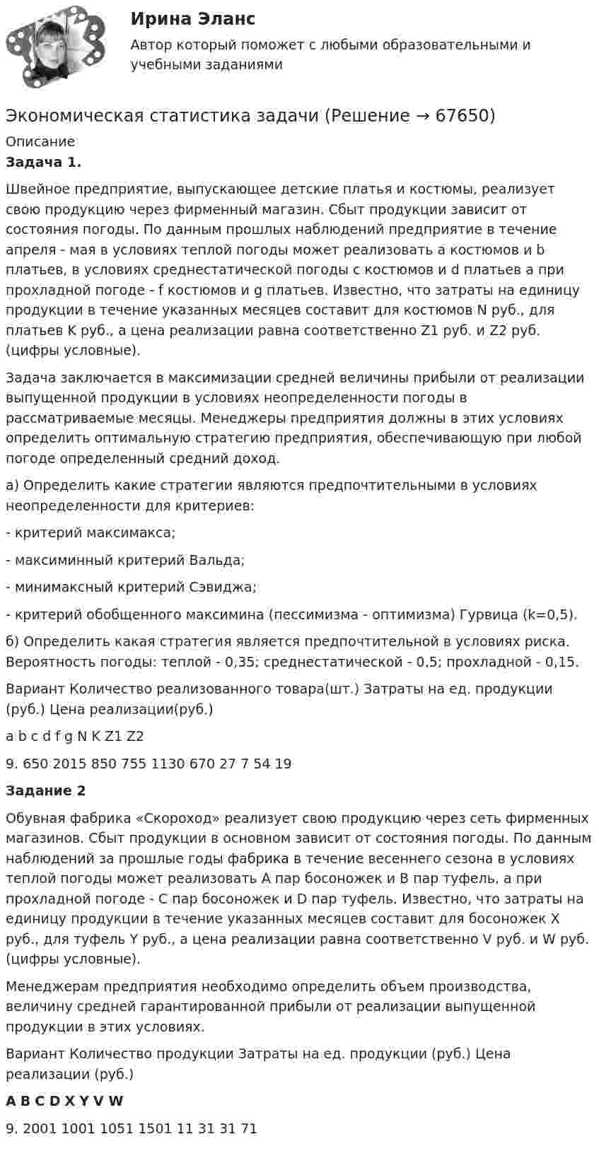     
            Описание
            Задача 1.Швейное предприятие, выпускающее детские платья и костюмы, реализует свою продукцию через фирменный магазин. Сбыт продукции зависит от состояния погоды. По данным прошлых наблюдений предприятие в те­чение апреля - мая в условиях теплой погоды может реализовать а костюмов и b платьев, в условиях среднестатической погоды с костюмов и d платьев а при прохладной погоде - f костюмов и g платьев. Известно, что затраты на единицу продукции в течение указанных месяцев составит для костюмов N руб., для платьев K руб., а цена реализации равна соответственно Z1 руб. и Z2 руб. (цифры условные).Задача заключается в максимизации средней величины прибыли от реализации выпущенной продукции в условиях неопределенности погоды в рассматриваемые месяцы. Менеджеры предприятия должны в этих условиях определить оптимальную стратегию предприятия, обеспечивающую при любой погоде определенный средний доход. а) Определить какие стратегии являются предпочтительными в условиях неопределенности для критериев:- критерий максимакса;- максиминный критерий Вальда; - минимаксный критерий Сэвиджа;- критерий обобщенного максимина (пессимизма - оптимизма) Гурвица (k=0,5). б) Определить какая стратегия является предпочтительной в условиях риска. Вероятность погоды: теплой - 0,35; среднестатической - 0,5; прохладной - 0,15.Вариант Количество реализованного товара(шт.) Затраты на ед. продукции (руб.) Цена реализации(руб.)a b c d f g N K Z1 Z2 9. 650 2015 850 755 1130 670 27 7 54 19Задание 2Обувная фабрика «Скороход» реализует свою продукцию через сеть фирменных магазинов. Сбыт продукции в основном зависит от состояния погоды. По данным наблюдений за прошлые годы фабрика в те­чение весеннего сезона в условиях теплой погоды может реализовать A пар босоножек и B пар туфель, а при прохладной погоде - С пар босоножек и D пар туфель. Известно, что затраты на единицу продукции в течение указанных месяцев составит для босоножек Х руб., для туфель Y руб., а цена реализации равна соответственно V руб. и W руб. (цифры условные).Менеджерам предприятия необходимо определить объем производства, величину средней гарантированной прибыли от реализации выпущенной продукции в этих условиях. Вариант Количество продукции Затраты на ед. продукции (руб.) Цена реализации (руб.)A B C  D X Y V W9. 2001 1001 1051 1501 11 31 31 71   
            
            
            Экономическая статистика Экономическая статистика задачиЭкономическая статистика Контрольная работа 1 Вариант 3 (20 заданий). На 1 октября в регионе постоянно проживало 488 тыс. жителей. 30 тыс. человек из числа постоянных жителей региона по разным причинам временно находилось за его пределами.Экономическая статистика Контрольная работа 2 Вариант 3 (15 заданий) По условным данным (тыс. руб.) определите коэффициент износа основных фондов на конец года Экономическая статистика_ПР3Экономическая статистика_ПР4Экономическая статистика/Практические задания/РосдистантЭкономическая развития АзербайджанаЭкономическая роль государства в современном миреЭкономическая система, где и государство, и частный сектор играют важную роль в производстве, распределении, обмене и потреблении всех ресурсов и материальных благ в стране, – это … экономикаЭкономическая ситуация, складывающаяся на рынке и характеризующаяся уровнями спроса и предложения, рыночной активностью, ценами, объемами продаж, движением процентных ставок, валютного курса, заработной платы, дивидендов, а также динамикой Экономическая среда, связанная с фирмой и ее обслуживанием клиентуры, включая поставщиков, покупателей, потребителей услуг и контактные группы, проявляющие интерес к фирме и способные влиять на ее деятельность, – это … компанииЭкономическая статистикаЭкономическая статистика