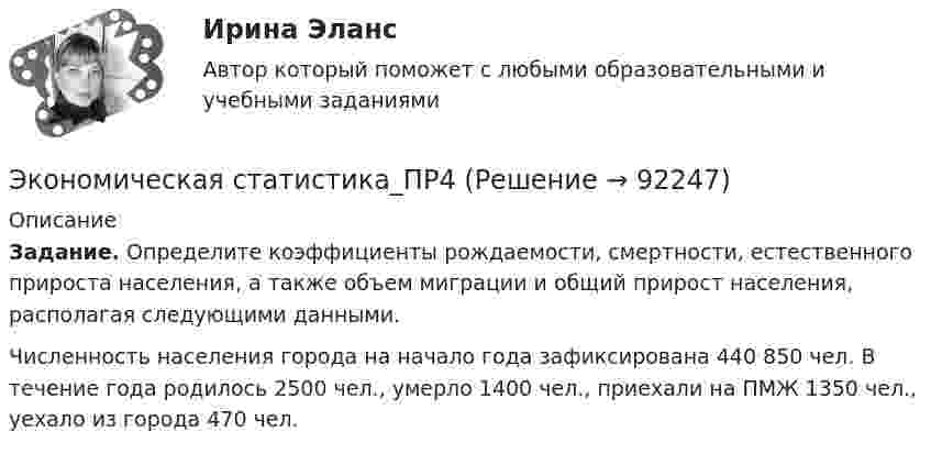      
            Описание
             Задание. Определите коэффициенты рождаемости, смертности, естественного прироста населения, а также объем миграции и общий прирост населения, располагая следующими данными.	Численность населения города на начало года зафиксирована 440 850 чел. В течение года родилось 2500 чел., умерло 1400 чел., приехали на ПМЖ 1350 чел., уехало из города 470 чел.   
            
            
            Экономическая статистика_ПР3Экономическая статистика_ПР4Экономическая статистика/Практические задания/РосдистантЭкономическая статистика (ПРАКТИЧЕСКОЕ ЗАДАНИЕ 3)Экономическая статистика (ПРАКТИЧЕСКОЕ ЗАДАНИЕ 3)Экономическая статистика (ПРАКТИЧЕСКОЕ ЗАДАНИЕ 4)Экономическая статистика ( ПРОМЕЖУТОЧНЫЕ ТЕСТЫ 1,2) РОСДИСТАНТ, ТГУЭкономическая среда, связанная с фирмой и ее обслуживанием клиентуры, включая поставщиков, покупателей, потребителей услуг и контактные группы, проявляющие интерес к фирме и способные влиять на ее деятельность, – это … компанииЭкономическая статистикаЭкономическая статистикаЭкономическая статистикаЭкономическая статистика Экономическая статистика задачиЭкономическая статистика Контрольная работа 1 Вариант 3 (20 заданий). На 1 октября в регионе постоянно проживало 488 тыс. жителей. 30 тыс. человек из числа постоянных жителей региона по разным причинам временно находилось за его пределами.