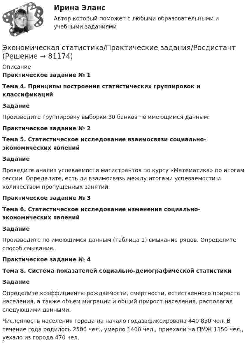      
            Описание
            Практическое задание № 1Тема 4. Принципы построения статистических группировок и классификацийЗаданиеПроизведите группировку выборки 30 банков по имеющимся данным:Практическое задание № 2Тема 5. Статистическое исследование взаимосвязи социально-экономических явленийЗаданиеПроведите анализ успеваемости магистрантов по курсу «Математика» по итогам сессии. Определите, есть ли взаимосвязь между итогами успеваемости и количеством пропущенных занятий.Практическое задание № 3Тема 6. Статистическое исследование изменения социально-экономических явленийЗаданиеПроизведите по имеющимся данным (таблица 1) смыкание рядов. Определите способ смыкания.Практическое задание № 4Тема 8. Система показателей социально-демографической статистикиЗаданиеОпределите коэффициенты рождаемости, смертности, естественного прироста населения, а также объем миграции и общий прирост населения, располагая следующими данными.Численность населения города на начало годазафиксирована 440 850 чел. В течение года родилось 2500 чел., умерло 1400 чел., приехали на ПМЖ 1350 чел., уехало из города 470 чел.   
            
            
            Экономическая статистика_ПР4Экономическая статистика/Практические задания/РосдистантЭкономическая статистика (ПРАКТИЧЕСКОЕ ЗАДАНИЕ 3)Экономическая статистика (ПРАКТИЧЕСКОЕ ЗАДАНИЕ 3)Экономическая статистика (ПРАКТИЧЕСКОЕ ЗАДАНИЕ 4)Экономическая статистика ( ПРОМЕЖУТОЧНЫЕ ТЕСТЫ 1,2) РОСДИСТАНТ, ТГУЭкономическая статистика(росдистант)Экономическая статистикаЭкономическая статистикаЭкономическая статистикаЭкономическая статистика Экономическая статистика задачиЭкономическая статистика Контрольная работа 1 Вариант 3 (20 заданий). На 1 октября в регионе постоянно проживало 488 тыс. жителей. 30 тыс. человек из числа постоянных жителей региона по разным причинам временно находилось за его пределами.Экономическая статистика Контрольная работа 2 Вариант 3 (15 заданий) По условным данным (тыс. руб.) определите коэффициент износа основных фондов на конец года 