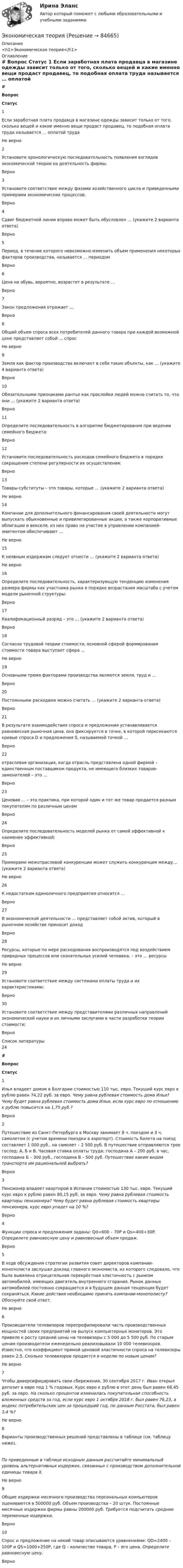     
            Описание
            <h1>Экономическая теория</h1> 
            Оглавление
             # Вопрос Статус    1 Если заработная плата продавца в магазине одежды зависит только от того, сколько вещей и какие именно вещи продаст продавец, то подобная оплата труда называется … оплатой труда Не верно   2 Установите хронологическую последовательность появления взглядов экономической теории на деятельность фирмы: Верно   3 Установите соответствие между фазами хозяйственного цикла и приведенными примерами экономических процессов: Верно   4 Сдвиг бюджетной линии вправо может быть обусловлен … (укажите 2 варианта ответа) Верно   5 Период, в течение которого невозможно изменить объем применения некоторых факторов производства, называется … периодом Верно   6 Цена на обувь, вероятно, возрастет в результате … Верно   7 Закон предложения отражает … Верно   8 Общий объем спроса всех потребителей данного товара при каждой возможной цене представляет собой … спрос Не верно   9 Земля как фактор производства включает в себя такие объекты, как … (укажите 4 варианта ответа) Верно   10 Обязательными признаками рантье как прослойки людей можно считать то, что они … (укажите 2 варианта ответа) Верно   11 Определите последовательность в алгоритме бюджетирования при ведении семейного бюджета: Верно   12 Установите последовательность расходов семейного бюджета в порядке сокращения степени регулярности их осуществления: Верно   13 Товары-субституты – это товары, которые … (укажите 2 варианта ответа) Не верно   14 Компании для дополнительного финансирования своей деятельности могут выпускать обыкновенные и привилегированные акции, а также корпоративные облигации и векселя, из них право на участие в управлении компанией-эмитентом обеспечивают … Не верно   15 К неявным издержкам следует отнести … (укажите 2 варианта ответа) Не верно   16 Определите последовательность, характеризующую тенденцию изменения размера фирмы как участника рынка в порядке возрастания масштаба с учетом модели рыночной структуры: Верно   17 Квалификационный разряд – это … (укажите 2 варианта ответа) Верно   18 Согласно трудовой теории стоимости, основной сферой формирования стоимости товара выступает сфера … Не верно   19 Основными тремя факторами производства являются земля, труд и … Верно   20 Постоянными расходами можно считать … (укажите 2 варианта ответа) Верно   21 В результате взаимодействия спроса и предложения устанавливается равновесная рыночная цена, она фиксируется в точке, в которой пересекаются кривые спроса D и предложения S, называемой точкой … Верно   22 отраслевая организация, когда отрасль представлена одной фирмой – единственным поставщиком продукта, не имеющего близких товаров-заменителей – это … Верно   23 Ценовая … – это практика, при которой один и тот же товар продается разным покупателям по различным ценам Верно   24 Определите последовательность моделей рынка от самой эффективной к наименее эффективной: Верно   25 Примерами межотраслевой конкуренции может служить конкуренция между… (укажите 2 варианта ответа) Не верно   26 К недостаткам единоличного предприятия относится … Верно   27 В экономической деятельности … представляет собой актив, который в рыночном хозяйстве приносит доход Верно   28 Ресурсы, которые по мере расходования воспроизводятся под воздействием природных процессов или сознательных усилий человека, – это … ресурсы Не верно   29 Установите соответствие между системами оплаты труда и их характеристиками: Верно   30 Установите соответствие между представителями различных направлений экономической науки и их личными заслугами в части разработки теории стоимости: Верно  
            Список литературы
               24# Вопрос Статус    1 Илья владеет домом в Болгарии стоимостью 110 тыс. евро. Текущий курс евро к рублю равен 74,22 руб. за евро. Чему равна рублевая стоимость дома Ильи? Чему будет равна рублевая стоимость дома Ильи, если курс евро по отношению к рублю повысится на 1,75 руб.? Верно   2 Путешествие из Санкт-Петербурга в Москву занимает 8 ч. поездом и 3 ч. самолетом (с учетом времени поездки в аэропорт). Стоимость билета на поезд составляет 1 000 руб., на самолет – 2 500 руб. В путешествие отправляются трое господ: А, Б и В. Часовая ставка оплаты труда: господина А – 200 руб. в час, господина Б – 300 руб., господина В – 500 руб. Путешествие каким видом транспорта им рациональней выбрать? Верно   3 Пенсионер владеет квартирой в Испании стоимостью 130 тыс. евро. Текущий курс евро к рублю равен 80,15 руб. за евро. Чему равна рублевая стоимость квартиры пенсионера? Чему будет равна рублевая стоимость квартиры пенсионера, курс евро упадет на 10 %? Верно   4 Функции спроса и предложения заданы: Qd=600 – 70P и Qs=400+30P. Определите равновесную цену и равновесный объем продаж. Верно   5 В ходе обсуждения стратегии развития совет директоров компании-монополиста заслушал доклад главного экономиста, из которого следовало, что была вывялена отрицательная перекрёстная эластичность с рынком автомобилей, имеющих двигатель внутреннего сгорания. Рынок данных автомобилей постоянно сокращается и в будущем данная тенденция будет сохраняться. Какие действия необходимо принять компании-монополисту? Обоснуйте свой ответ. Не верно   6 Производители телевизоров перепрофилировали часть производственных мощностей своих предприятий на выпуск компьютерных мониторов. Это привело к росту средней цены на телевизоры с 5 000 до 5 500 руб. По старым ценам производители еженедельно реализовывали 10 000 телевизоров. Известно, что коэффициент прямой ценовой эластичности спроса на телевизоры равен 2,5. Сколько телевизоров продается в неделю по новым ценам? Не верно   7 Чтобы диверсифицировать свои сбережения, 30 сентября 2017 г. Иван открыл депозит в евро под 1 % годовых. Курс евро к рублю в этот день был равен 68,45 руб. за евро. На сколько процентов изменилась покупательная способность вложенных средств за год, если курс евро 1 октября 2018 г. был равен 76,23, а индекс потребительских цен за прошедший год, по данным Росстата, был равен 3,4 %? Не верно   8 Варианты производственных решений представлены в таблице (см. таблицу ниже).По приведенным в таблице исходным данным рассчитайте минимальный уровень альтернативных издержек, связанных с производством дополнительной единицы товара Х. Не верно   9 Общие издержки месячного производства персональных компьютеров оцениваются в 500000 руб. Объем производства – 20 штук. Постоянные месячные издержки фирмы равны 200000 руб. Требуется подсчитать средние переменные издержки. Верно   10 Спрос и предложение на некий товар описываются уравнениями: QD=2400 – 100P и QS=1000+250P, где Q – количество товара, P – его цена. Определите равновесную цену. Верно  
            
            
            экономическая теорияЭкономическая теорияЭкономическая теорияЭкономическая теорияЭкономическая теория.1.2. Практическое задание. ММУ.✅ Экономическая теория 90 вопросов СИНЕРГИЯ МТИ 2022✅ Экономическая теория 91 вопрос СИНЕРГИЯ МТИ 2022Экономическая статистика/Практические задания/РосдистантЭкономическая статистика (ПРАКТИЧЕСКОЕ ЗАДАНИЕ 3)Экономическая статистика (ПРАКТИЧЕСКОЕ ЗАДАНИЕ 3)Экономическая статистика (ПРАКТИЧЕСКОЕ ЗАДАНИЕ 4)Экономическая статистика ( ПРОМЕЖУТОЧНЫЕ ТЕСТЫ 1,2) РОСДИСТАНТ, ТГУЭкономическая статистика(росдистант)Экономическая статистика. Росдистант