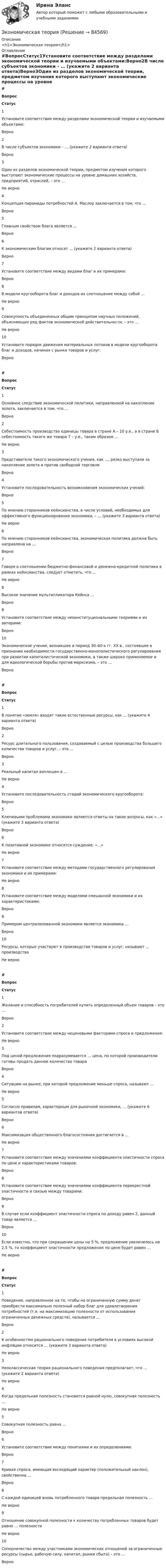     
            Описание
            <h1>Экономическая теория</h1> 
            Оглавление
            #ВопросСтатус1Установите соответствие между разделами экономической теории и изучаемыми объектами:Верно2В числе субъектов экономики – … (укажите 2 варианта ответа)Верно3Один из разделов экономической теории, предметом изучения которого выступают экономические процессы на уровне домашних хозяйств, предприятий, отраслей, – это …Не верно4Концепция пирамиды потребностей А. Маслоу заключается в том, что …Верно5Главным свойством блага является …Верно6К экономическим благам относят … (укажите 2 варианта ответа)Верно7Установите соответствие между видами благ и их примерами:Верно8В модели кругооборота благ и доходов их соотношение между собой …Не верно9Совокупность объединенных общим принципом научных положений, объясняющих ряд фактов экономической действительности, – это …Не верно10Установите порядок движения материальных потоков в модели кругооборота благ и доходов, начиная с рынка товаров и услуг:Верно#ВопросСтатус1Основное следствие экономической политики, направленной на накопление золота, заключается в том, что …Верно2Себестоимость производства единицы товара в стране А – 10 у.е., а в стране Б себестоимость такого же товара 7 – у.е., таким образом …Не верно3Представители такого экономического учения, как …, резко выступали за накопление золота и против свободной торговлиВерно4Установите последовательность возникновения экономических учений:Верно5По мнению сторонников кейнсианства, в числе условий, необходимых для эффективного функционирования экономики, – … (укажите 3 варианта ответа)Не верно6По мнению сторонников кейнсианства, экономическая политика должна быть направлена на …Верно7Говоря о соотношении бюджетно-финансовой и денежно-кредитной политики в рамках кейнсианства, следует отметить, что …Не верно8Высокое значение мультипликатора Кейнса …Верно9Установите соответствие между неоинституциональными теориями и их авторами:Верно10Экономическое учение, возникшее в период 30–60-х гг. XX в., состоявшее в признании необходимости государственно-монополистического регулирования при развитии капиталистической экономики, а также широко применяемое и для идеологической борьбы против марксизма, – это …Верно#ВопросСтатус1В понятие «земля» входят такие естественные ресурсы, как … (укажите 4 варианта ответа)Верно2Ресурс длительного пользования, создаваемый с целью производства большего количества товаров и услуг, – это …Верно3Реальный капитал воплощен в …Не верно4Установите последовательность стадий экономического кругооборота:Верно5Ключевыми проблемами экономики являются ответы на такие вопросы, как «…» (укажите 3 варианта ответа)Верно6К позитивной экономике относятся суждение: «…»Не верно7Установите соответствие между методами государственного регулирования экономики и их примерами:Не верно8Установите соответствие между моделями смешанной экономики и их характеристиками:Верно9Примером централизованной экономики является экономика …Верно10Ресурсы, которые участвуют в производстве товаров и услуг, называют … производстваНе верно#ВопросСтатус1Желание и способность потребителей купить определенный объем товаров – это …Верно2Установите соответствие между неценовыми факторами спроса и предложения:Не верно3Под ценой предложения подразумевается … цена, по которой производители готовы продать данное количество товараВерно4Ситуацию на рынке, при которой предложение меньше спроса, называют …Не верно5Согласно правилам, характерным для рыночной экономики, … (укажите 6 вариантов ответа)Верно6Максимизация общественного благосостояния достигается в …Не верно7Установите соответствие между значениями коэффициента эластичности спроса по цене и характеристиками товаров:Верно8Установите соответствие между значениями коэффициента перекрестной эластичности и связью между товарами:Верно9В случае если коэффициент эластичности спроса по доходу равен 2, данный товар является …Верно10Если известно, что при сокращении цены на 5 %, предложение увеличилось на 2,5 %, то коэффициент эластичности предложения по цене будет равен …Не верно # Вопрос Статус    1 Поведение, направленное на то, чтобы на ограниченную сумму денег приобрести максимально полезный набор благ для удовлетворения потребностей (т.е. на максимизацию полезности от использования ограниченных денежных средств), называется … Верно   2 К особенностям рационального поведения потребителя в условиях высокой инфляции относится … (укажите 3 варианта ответа) Не верно   3 Неоклассическая теория рационального поведения предполагает, что … (укажите 2 варианта ответа) Не верно   4 Когда предельная полезность становится равной нулю, совокупная полезность … Не верно   5 Совокупная полезность равна … Верно   6 Установите соответствие между понятиями и их определениями: Верно   7 Кривая спроса, имеющая восходящий характер (положительный наклон), свойственна … Верно   8 С каждой единицей вновь потребленного товара предельная полезность … Не верно   9 Отношение совокупной полезности к количеству потребленных товаров будет равно … полезности Не верно   10 Соперничество между участниками экономических отношений за ограниченные ресурсы (сырье, рабочую силу, капитал, рынки сбыта) – это … Верно   
            
            
            Экономическая теорияЭкономическая теорияЭкономическая теорияЭкономическая теория.1.2. Практическое задание. ММУ.✅ Экономическая теория 90 вопросов СИНЕРГИЯ МТИ 2022✅ Экономическая теория 91 вопрос СИНЕРГИЯ МТИ 2022Экономическая теория выделяет две группы ресурсов: материальные (капитал и земля) и … (труд и предпринимательская способность)Экономическая статистика (ПРАКТИЧЕСКОЕ ЗАДАНИЕ 3)Экономическая статистика (ПРАКТИЧЕСКОЕ ЗАДАНИЕ 3)Экономическая статистика (ПРАКТИЧЕСКОЕ ЗАДАНИЕ 4)Экономическая статистика ( ПРОМЕЖУТОЧНЫЕ ТЕСТЫ 1,2) РОСДИСТАНТ, ТГУЭкономическая статистика(росдистант)Экономическая статистика. РосдистантЭкономическая сущность издержек обращения, их классификация и состав.