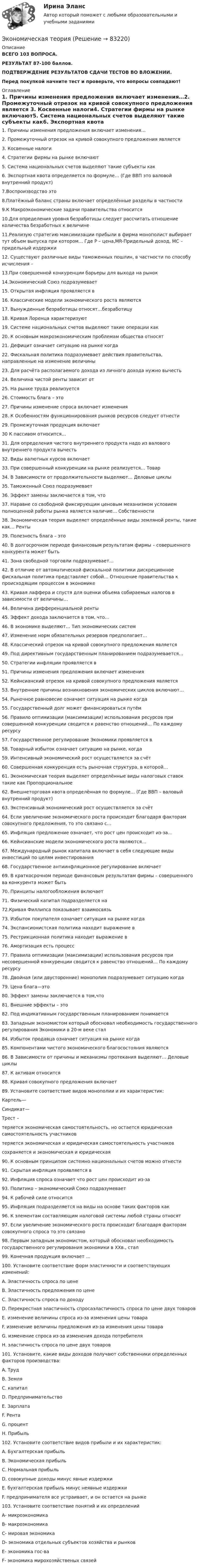     
            Описание
            ВСЕГО 103 ВОПРОСА.РЕЗУЛЬТАТ 87-100 баллов.ПОДТВЕРЖДЕНИЕ РЕЗУЛЬТАТОВ СДАЧИ ТЕСТОВ ВО ВЛОЖЕНИИ.Перед покупкой начните тест и проверьте, что вопросы совпадают! 
            Оглавление
            1. Причины изменения предложения включает изменения…2. Промежуточный отрезок на кривой совокупного предложения является 3. Косвенные налоги4. Стратегии фирмы на рынке включают5. Система национальных счетов выделяют такие субъекты как6. Экспортная квота определяется по формуле… (Где ВВП это валовой внутренний продукт) 7.Воспроизводство это8.Платёжный баланс страны включает определённые разделы в частности 9.К Макроэкономические задачи правительства относится 10.Для определения уровня безработицы следует рассчитать отношение количества безработных к величине11.Реализую стратегию максимизации прибыли в фирма монополист выбирает тут объем выпуска при котором… Где Р – цена,MR-Придельный доход, МС – придельный издержки12. Существуют различные виды таможенных пошлин, в частности по способу исчисления – 13.При совершенной конкуренции барьеры для выхода на рынок14.Экономический Союз подразумевает15. Открытая инфляция проявляется в 16. Классические модели экономического роста являются17. Вынужденные безработицы относят…безработицу 18. Кривая Лоренца характеризуют 19. Системе национальных счетов выделяют такие операции как 20. К основным макроэкономическим проблемам общества относят 21. Дефицит означает ситуацию на рынке когда22. Фискальная политика подразумевает действия правительства, направленные на изменение величины23. Для расчёта располагаемого дохода из личного дохода нужно вычесть 24. Величина чистой ренты зависит от 25. На рынке труда реализуется26. Стоимость блага – это27. Причины изменение спроса включает изменения 28. К Особенностям функционирования рынков ресурсов следует отнести29. Промежуточная продукция включает30 К пассивом относится… 31. Для определения чистого внутреннего продукта надо из валового внутреннего продукта вычесть32. Виды валютных курсов включает 33. При совершенный конкуренции на рынке реализуется… Товар34. В Зависимости от продолжительности выделяют… Деловые циклы35. Таможенный Союз подразумевает36. Эффект замены заключается в том, что37. Наравне со свободной фиксирующим ценовым механизмом условием полноценной работы рынка является наличие… Собственности38. Экономическая теория выделяет определённые виды земляной ренты, такие как… Ренты 39. Полезность блага – это40. В долгосрочном периоде финансовым результатам фирмы – совершенного конкурента может быть41. Зона свободной торговли подразумевает… 42. В отличие от автоматической фискальной политики дискреционное фискальная политика представляет собой… Отношение правительства к происходящим процессом в экономике 43. Кривая лаффера и спустя для оценки объема собираемых налогов в зависимости от величины… 44. Величина дифференциальной ренты45. Эффект дохода заключается в том, что…46. В экономике выделяют… Тип экономических систем 47. Изменение норм обязательных резервов предполагает…48. Классический отрезок на кривой совокупного предложения является 49. Под директивным государственным планированием подразумевается… 50. Стратегии инфляции проявляется в51. Причины изменения предложения включает изменения 52. Кейнсианский отрезок на кривой совокупного предложения является 53. Внутренние причины возникновения экономических циклов включают… 54. Рыночное равновесие означает ситуация на рынке когда 55. Государственный долг может финансироваться путём 56. Правило оптимизации (максимизации) использования ресурсов при совершенной конкуренции сводится к равенство отношений… По каждому ресурсу57. Государственное регулирование Экономики проявляется в 58. Товарный избыток означает ситуацию на рынке, когда 59. Интенсивный экономический рост осуществляется за счёт 60. Совершенная конкуренция есть рыночная структура, в которой… 61. Экономическая теория выделяет определённые виды налоговых ставок такие как Пропорциональное62. Внешнеторговая квота определённая по формуле… (Где ВВП – валовый внутренний продукт) 63. Экстенсивный экономический рост осуществляется за счёт64. Если увеличение экономического роста происходит благодаря факторам совокупного предложения, то это связано с…65. Инфляция предложение означает, что рост цен происходит из-за… 66. Кейнсианские модели экономического роста являются…67. Международный рынок капитала включает в себя следующие виды инвестиций по целям инвестирования68. Государственное антиинфляционное регулирование включает69. В краткосрочном периоде финансовым результатам фирмы – совершенного ва конкурента может быть70. Принципы налогообложения включает 71. Физический капитал подразделяется на 72.Кривая Филлипса показывает взаимосвязь 73. Избыток покупателя означает ситуация на рынке когда 74. Экспансионистская политика находит выражение в 75. Рестрикционная политика находит выражение в 76. Амортизация есть процесс77. Правила оптимизации (максимизации) использования ресурсов при несовершенной конкуренции сводится к равенство отношений… По каждому ресурсу78. Двойная (или двусторонние) монополия подразумевает ситуацию когда 79. Цена блага—это80. Эффект замены заключается в том,что81. Внешние эффекты – это82. Под индикативным государственным планированием понимается 83. Западным экономистом который обосновал необходимость государственного регулирования Экономики в 20-м веке стал84. Избыток продавца означает ситуация на рынке когда 85. Компонентами чистого экономического благосостояния являются 86. В Зависимости от причины и механизмы протекания выделяют… Деловые циклы 87. К активам относится88. Кривая совокупного предложения включает 89. Установите соответствие видов монополии и их характеристик: Картель—Синдикат— Трест – теряется экономическая самостоятельность, но остается юридическая самостоятельность участниковтеряется экономическая и юридическая самостоятельность участниковсохраняется и экономическая и юридическая 90. К основным принципом системно национальных счетов можно отнести 91. Скрытая инфляция проявляется в92. Инфляция спроса означает что рост цен происходит из-за93. Политико – экономический Союз подразумевает94. К рабочей силе относится 95. Инфляция подразделяется на виды на основе таких факторов как96. К элементам составляющим налоговой системы любой страны относят 97. Если увеличение экономического роста происходит благодаря факторам совокупного спроса то это связано98. Первым западным экономистом, который обосновал необходимость государственного регулирования экономики в XXв., стал99. Конечная продукция включает …100. Установите соответствие форм эластичности и соответствующих изменений:A. Эластичность спроса по ценеB. Эластичность предложения по ценеC. Эластичность спроса по доходуD. Перекрестная эластичность спросаэластичность спроса по цене двух товаровE. изменение величины спроса из-за изменения цены товараF. изменение величины предложения из-за изменения цены товараG. изменение спроса из-за изменения дохода потребителяH. эластичность спроса по цене двух товаров101. Установите, какие виды доходов получают собственники определенных факторов производства:A. ТрудB. ЗемляC. капиталD. ПредпринимательствоE. ЗарплатаF. РентаG. процентH. Прибыль102. Установите соответствие видов прибыли и их характеристик: A. Бухгалтерская прибыль B. Экономическая прибыль C. Нормальная прибыль D. совокупные доходы минус явные издержки E. бухгалтерская прибыль минус неявные издержки F. предпринимателя все устраивает, и он остается на рынке103. Установите соответствие понятий и их определенийА- микроэкономикаВ- макроэкономикаС- мировая экономикаD- экономика отдельных субъектов хозяйства и рынковE- экономика гос-ваF- экономика мирохозяйственых связей  
            
            
            Экономическая теорияЭкономическая теорияЭкономическая теория.1.2. Практическое задание. ММУ.✅ Экономическая теория 90 вопросов СИНЕРГИЯ МТИ 2022✅ Экономическая теория 91 вопрос СИНЕРГИЯ МТИ 2022Экономическая теория выделяет две группы ресурсов: материальные (капитал и земля) и … (труд и предпринимательская способность)Экономическая теория готовые ответы 2022 синергияЭкономическая статистика (ПРАКТИЧЕСКОЕ ЗАДАНИЕ 3)Экономическая статистика (ПРАКТИЧЕСКОЕ ЗАДАНИЕ 4)Экономическая статистика ( ПРОМЕЖУТОЧНЫЕ ТЕСТЫ 1,2) РОСДИСТАНТ, ТГУЭкономическая статистика(росдистант)Экономическая статистика. РосдистантЭкономическая сущность издержек обращения, их классификация и состав.экономическая теория
