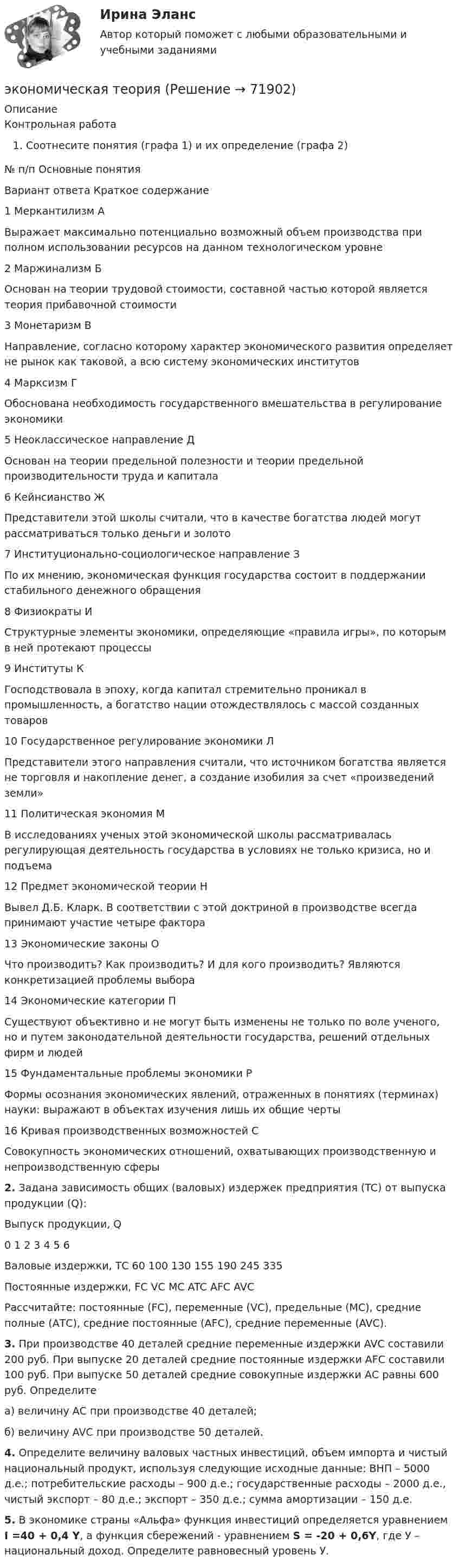     
            Описание
            Контрольная работаСоотнесите понятия (графа 1) и их определение (графа 2)  № п/п 	Основные понятия Вариант ответа 	Краткое содержание   	1 	Меркантилизм 	А 	Выражает максимально потенциально возможный объем производства при полном использовании ресурсов на данном технологическом уровне   	2 	Маржинализм 	Б 	Основан на теории трудовой стоимости, составной частью которой является теория прибавочной стоимости   	3 	Монетаризм 	В 	Направление, согласно которому характер экономического развития определяет не рынок как таковой, а всю систему экономических институтов   	4 	Марксизм 	Г 	Обоснована необходимость государственного вмешательства в регулирование экономики   	5 	Неоклассическое направление 	Д 	Основан на теории предельной полезности и теории предельной производительности труда и капитала   	6 	Кейнсианство 	Ж 	Представители этой школы считали, что в качестве богатства людей могут рассматриваться только деньги и золото   	7 	Институционально-социологическое направление З 	По их мнению, экономическая функция государства состоит в поддержании стабильного денежного обращения   	8 	Физиократы 	И 	Структурные элементы экономики, определяющие «правила игры», по которым в ней протекают процессы   	9 	Институты  	К 	Господствовала в эпоху, когда капитал стремительно проникал в промышленность, а богатство нации отождествлялось с массой созданных товаров   	10 	Государственное регулирование экономики 	Л 	Представители этого направления считали, что источником богатства является не торговля и накопление денег, а создание изобилия за счет «произведений земли»   	11 	Политическая экономия 	М 	В исследованиях ученых этой экономической школы рассматривалась регулирующая деятельность государства в условиях не только кризиса, но и подъема   	12 	Предмет экономической теории 	Н 	Вывел Д.Б. Кларк. В соответствии с этой доктриной в производстве всегда принимают участие четыре фактора   	13 	Экономические законы 	О 	Что производить? Как производить? И для кого производить? Являются конкретизацией проблемы выбора   	14 	Экономические категории 	П 	Существуют объективно и не могут быть изменены не только по воле ученого, но и путем законодательной деятельности государства, решений отдельных фирм и людей   	15 	Фундаментальные проблемы экономики 	Р 	Формы осознания экономических явлений, отраженных в понятиях (терминах) науки: выражают в объектах изучения лишь их общие черты   	16 	Кривая производственных возможностей 	С 	Совокупность экономических отношений, охватывающих производственную и непроизводственную сферы2. Задана зависимость общих (валовых) издержек предприятия (TC) от выпуска продукции (Q):  	Выпуск продукции, Q 	0 	1 	2 	3 	4 	5 	6   	Валовые издержки, ТС 	60 	100 	130 	155 	190 	245 	335   	Постоянные издержки, FC   	VC   	MC   	ATC   	AFC   	AVC 	 	Рассчитайте: постоянные (FC), переменные (VC), предельные (МС), средние полные (АТС), средние постоянные (AFC), средние переменные (AVC).3. При производстве 40 деталей средние переменные издержки AVC составили 200 руб. При выпуске 20 деталей средние постоянные издержки AFC составили 100 руб. При выпуске 50 деталей средние совокупные издержки АС равны 600 руб. Определите 	а) величину АС при производстве 40 деталей;	б) величину AVC при производстве 50 деталей.4. Определите величину валовых частных инвестиций, объем импорта и чистый национальный продукт, используя следующие исходные данные: ВНП – 5000 д.е.; потребительские расходы – 900 д.е.; государственные расходы – 2000 д.е., чистый экспорт – 80 д.е.; экспорт – 350 д.е.; сумма амортизации – 150 д.е. 5. В экономике страны «Альфа» функция инвестиций определяется уравнением I =40 + 0,4 Y, а функция сбережений - уравнением  S = -20 + 0,6Y, где У – национальный доход. Определите равновесный уровень У.   
            
            
            Экономическая сущность издержек обращения, их классификация и состав.экономическая теорияЭкономическая теорияЭкономическая теорияЭкономическая теорияЭкономическая теория.1.2. Практическое задание. ММУ.✅ Экономическая теория 90 вопросов СИНЕРГИЯ МТИ 2022Экономическая статистика_ПР4Экономическая статистика/Практические задания/РосдистантЭкономическая статистика (ПРАКТИЧЕСКОЕ ЗАДАНИЕ 3)Экономическая статистика (ПРАКТИЧЕСКОЕ ЗАДАНИЕ 3)Экономическая статистика (ПРАКТИЧЕСКОЕ ЗАДАНИЕ 4)Экономическая статистика ( ПРОМЕЖУТОЧНЫЕ ТЕСТЫ 1,2) РОСДИСТАНТ, ТГУЭкономическая статистика(росдистант)