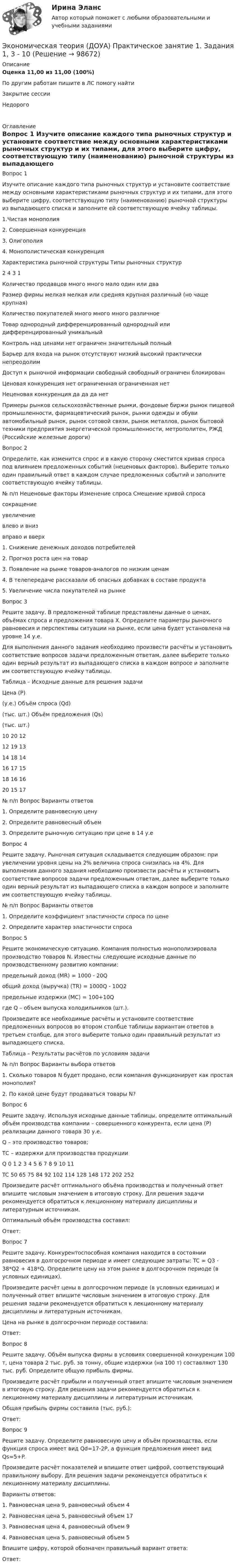      
            Описание
            Оценка	11,00 из 11,00 (100%)По другим работам пишите в ЛС помогу найтиЗакрытие сессииНедорого  
            Оглавление
            Вопрос 1
Изучите описание каждого типа рыночных структур и установите соответствие между основными характеристиками рыночных структур и их типами, для этого выберите цифру, соответствующую типу (наименованию) рыночной структуры из выпадающего списка и заполните ей соответствующую ячейку таблицы.
1.Чистая монополия
2. Совершенная конкуренция
3. Олигополия
4. Монополистическая конкуренция
Характеристика рыночной структуры	Типы рыночных структур
2 	 4 	 3 	 1 
Количество продавцов	много	много	мало	один или два
Размер фирмы	мелкая	мелкая или средняя	крупная	различный (но чаще крупная)
Количество покупателей	много	много	много	различное
Товар	однородный	дифференцированный	однородный или дифференцированный	уникальный
Контроль над ценами	нет	ограничен	значительный	полный
Барьер для входа на рынок	отсутствуют	низкий	высокий	практически непреодолим
Доступ к рыночной информации	свободный	свободный	ограничен	блокирован
Ценовая конкуренция	нет	ограниченная	ограниченная	нет
Неценовая конкуренция	да	да	да	нет
Примеры рынков	сельскохозяйственные рынки, фондовые биржи	рынок пищевой промышленности, фармацевтический рынок, рынки одежды и обуви	автомобильный рынок, рынок сотовой связи, рынок металлов, рынок бытовой техники	предприятия энергетической промышленности, метрополитен, РЖД (Российские железные дороги)
Вопрос 2
Определите, как изменится спрос и в какую сторону сместится кривая спроса под влиянием предложенных событий (неценовых факторов). Выберите только один правильный ответ в каждом случае предложенных событий и заполните соответствующую ячейку таблицы.
№ п/п	Неценовые факторы	Изменение спроса	Смещение кривой спросасокращениеувеличениевлево и внизвправо и вверх 
1. Снижение денежных доходов потребителей	   	 
2. Прогноз роста цен на товар	   	  
3. Появление на рынке товаров-аналогов по низким ценам	 
4. В телепередаче рассказали об опасных добавках в составе продукта	 
5. Увеличение числа покупателей на рынке	 
Вопрос 3
Решите задачу. В предложенной таблице представлены данные о ценах, объёмах спроса и предложения товара Х. Определите параметры рыночного равновесия и перспективы ситуации на рынке, если цена будет установлена на уровне 14 у.е. 
Для выполнения данного задания необходимо произвести расчёты и установить соответствие вопросов задачи предложенным ответам, далее выберите только один верный результат из выпадающего списка в каждом вопросе и заполните им соответствующую ячейку таблицы. 
Таблица – Исходные данные для решения задачи
Цена (Р)
(у.е.)	Объём спроса (Qd)
(тыс. шт.)	Объём предложения (Qs)
(тыс. шт.)
10	20	12
12	19	13
14	18	14
16	17	15
18	16	16
20	15	17

№ п/п	Вопрос	Варианты ответов
1. Определите равновесную цену
2.  Определите равновесный объем
3.  Определите рыночную ситуацию при цене в 14 у.е
Вопрос 4
Решите задачу. Рыночная ситуация складывается следующим образом: при увеличении уровня цены на 2% величина спроса снизилась на 4%.  Для выполнения данного задания необходимо произвести расчёты и установить соответствие вопросов задачи предложенным ответам, далее выберите только один верный результат из выпадающего списка в каждом вопросе и заполните им соответствующую ячейку таблицы.
№ п/п	Вопрос	Варианты ответов
1.  Определите коэффициент эластичности спроса по цене
2. Определите характер эластичности спроса	
Вопрос 5
Решите экономическую ситуацию. Компания полностью монополизировала производство товаров N. Известны следующие исходные данные по производственному развитию компании:
предельный доход (MR) = 1000 - 20Q
общий доход (выручка) (TR) = 1000Q - 10Q2
предельные издержки (MC) = 100+10Qгде Q – объем выпуска холодильников (шт.).
Произведите все необходимые расчёты и установите соответствие предложенных вопросов во втором столбце таблицы вариантам ответов в третьем столбце, для этого выберите только один правильный результат из выпадающего списка.
Таблица – Результаты расчётов по условиям задачи
№ п/п	Вопрос	Варианты выбора ответов
1. Сколько товаров N будет продано, если компания функционирует как простая монополия?
2. По какой цене будут продаваться товары N?
Вопрос 6
Решите задачу. Используя исходные данные таблицы, определите оптимальный объём производства компании – совершенного конкурента, если цена (Р) реализации данного товара 30 у.е.
Q – это производство товаров;
ТС – издержки для производства продукции
Q	0	1	2	3	4	5	6	7	8	9	10	11
TC	50	65	75	84	92	102	114	128	148	172	202	252
Произведите расчёт оптимального объёма производства и полученный ответ впишите числовым значением в итоговую строку. Для решения задачи рекомендуется обратиться к лекционному материалу дисциплины и литературным источникам.
Оптимальный объём производства составил:
Ответ: 
Вопрос 7
Решите задачу. Конкурентоспособная компания находится в состоянии равновесия в долгосрочном периоде и имеет следующие затраты: TC = Q3 - 38*Q2 + 418*Q. Определите цену на этом рынке в долгосрочном периоде (в условных единицах).
Произведите расчёт цены в долгосрочном периоде (в условных единицах) и полученный ответ впишите числовым значением в итоговую строку. Для решения задачи рекомендуется обратиться к лекционному материалу дисциплины и литературным источникам.
Цена на рынке в долгосрочном периоде составила:
Ответ: 
Вопрос 8
Решите задачу. Объём выпуска фирмы в условиях совершенной конкуренции 100 т, цена товара 2 тыс. руб. за тонну, общие издержки (на 100 т) составляют 130 тыс. руб. Определите общую прибыль фирмы.
Произведите расчёт прибыли и полученный ответ впишите числовым значением в итоговую строку. Для решения задачи рекомендуется обратиться к лекционному материалу дисциплины и литературным источникам.
Общая прибыль фирмы составила (тыс. руб.):
Ответ: 
Вопрос 9
Решите задачу. Определите равновесную цену и объём производства, если функция спроса имеет вид Qd=17-2P, а функция предложения имеет вид Qs=5+P. 
Произведите расчёт показателей и впишите ответ цифрой, соответствующий правильному выбору.  Для решения задачи рекомендуется обратиться к лекционному материалу дисциплины.
Варианты ответов:
1. Равновесная цена 9, равновесный объем 4
2. Равновесная цена 5, равновесный объем 17
3. Равновесная цена 4, равновесный объем 9
4. Равновесная цена 5, равновесный объем 5
Впишите цифру, которой обозначен правильный вариант ответа:
Ответ: 

  
            
            
            Экономическая теория (ДОУА) Практическое занятие 1. Задания 1, 3 - 10Экономическая теория (ДОУА) Практическое занятие 1. Задания 1, 3 - 10Экономическая теория (ДОУА) Практическое занятие 2. Задания 1 - 10Экономическая теория (ДОУА) Практическое занятие 2. Задания 1 - 10Экономическая теория (ДОУА) Практическое занятие 2. Задания 1 - 10Экономическая теория (ДОУА) Практическое занятие 3Экономическая теория (ДОУА) тест 1Экономическая теорияЭкономическая теория.1.2. Практическое задание. ММУ.✅ Экономическая теория 90 вопросов СИНЕРГИЯ МТИ 2022✅ Экономическая теория 91 вопрос СИНЕРГИЯ МТИ 2022Экономическая теория выделяет две группы ресурсов: материальные (капитал и земля) и … (труд и предпринимательская способность)Экономическая теория готовые ответы 2022 синергияЭкономическая теория ДГТУ