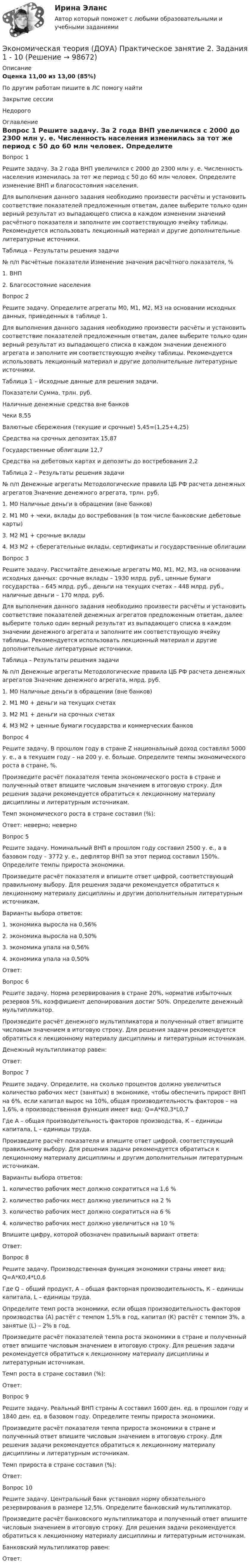      
            Описание
            Оценка	11,00 из 13,00 (85%)По другим работам пишите в ЛС помогу найтиЗакрытие сессииНедорого 
            Оглавление
            
Вопрос 1
Решите задачу. За 2 года ВНП увеличился с 2000 до 2300 млн у. е. Численность населения изменилась за тот же период с 50 до 60 млн человек. Определите изменение ВНП и благосостояния населения.
Для выполнения данного задания необходимо произвести расчёты и установить соответствие показателей предложенным ответам, далее выберите только один верный результат из выпадающего списка в каждом изменении значений расчётного показателя и заполните им соответствующую ячейку таблицы. Рекомендуется использовать лекционный материал и другие дополнительные литературные источники.
Таблица – Результаты решения задачи
№ п/п	Расчётные показатели	Изменение значения расчётного показателя, %
1. ВНП
2.  Благосостояние населения	 
Вопрос 2
Решите задачу. Определите агрегаты М0, М1, М2, М3 на основании исходных данных, приведенных в таблице 1.
Для выполнения данного задания необходимо произвести расчёты и установить соответствие показателей предложенным ответам, далее выберите только один верный результат из выпадающего списка в каждом значении денежного агрегата и заполните им соответствующую ячейку таблицы. Рекомендуется использовать лекционный материал и другие дополнительные литературные источники.
Таблица 1 – Исходные данные для решения задачи.
Показатели	Сумма, трлн. руб.
Наличные денежные средства вне банков
Чеки	8,55
Валютные сбережения (текущие и срочные)	5,45=(1,25+4,25)
Средства на срочных депозитах	15,87
Государственные облигации	12,7
Средства на дебетовых картах и депозиты до востребования	2,2

Таблица 2 – Результаты решения задачи
№ п/п	Денежные агрегаты	Методологические правила ЦБ РФ расчета денежных агрегатов	Значение денежного агрегата, трлн. руб.
1.  М0	Наличные деньги в обращении (вне банков)
2. М1	М0 + чеки, вклады до востребования (в том числе банковские дебетовые карты)
3. М2	М1 + срочные вклады
4. М3	М2 + сберегательные вклады, сертификаты и государственные облигации
Вопрос 3
Решите задачу. Рассчитайте денежные агрегаты М0, М1, М2, М3, на основании исходных данных: срочные вклады – 1930 млрд. руб., ценные бумаги государства – 645 млрд. руб., деньги на текущих счетах – 448 млрд. руб., наличные деньги – 170 млрд. руб.
Для выполнения данного задания необходимо произвести расчёты и установить соответствие показателей денежных агрегатов предложенным ответам, далее выберите только один верный результат из выпадающего списка в каждом значении денежного агрегата и заполните им соответствующую ячейку таблицы. Рекомендуется использовать лекционный материал и другие дополнительные литературные источники.
Таблица – Результаты решения задачи
№ п/п	Денежные агрегаты	Методологические правила ЦБ РФ расчета денежных агрегатов	Значение денежного агрегата, млрд. руб.
1.  М0	Наличные деньги в обращении (вне банков)	 
2. М1	М0 + деньги на текущих счетах	 
3. М2	М1 + деньги на срочных счетах
4. М3	М2 + ценные бумаги государства и коммерческих банков
Вопрос 4
Решите задачу. В прошлом году в стране Z национальный доход составлял 5000 у. е., а в текущем году – на 200 у. е. больше. Определите темпы экономического роста в стране, %.
Произведите расчёт показателя темпа экономического роста в стране и полученный ответ впишите числовым значением в итоговую строку. Для решения задачи рекомендуется обратиться к лекционному материалу дисциплины и литературным источникам.
Темп экономического роста в стране составил (%):
Ответ: неверно; неверно 
Вопрос 5
Решите задачу. Номинальный ВНП в прошлом году составил 2500 у. е., а в базовом году – 3772 у. е., дефлятор ВНП за этот период составил 150%. Определите темпы прироста экономики.
Произведите расчёт показателя и впишите ответ цифрой, соответствующий правильному выбору.  Для решения задачи рекомендуется обратиться к лекционному материалу дисциплины и другим дополнительным литературным источникам.
Варианты выбора ответов:
1. экономика выросла на 0,56%
2. экономика выросла на 0,50%
3. экономика упала на 0,56%
4. экономика упала на 0,50%
 Ответ: 
Вопрос 6
Решите задачу. Норма резервирования в стране 20%, норматив избыточных резервов 5%, коэффициент депонирования достиг 50%. Определите денежный мультипликатор.
Произведите расчёт денежного мультипликатора и полученный ответ впишите числовым значением в итоговую строку. Для решения задачи рекомендуется обратиться к лекционному материалу дисциплины и литературным источникам.
Денежный мультипликатор равен:
Ответ: 
Вопрос 7
Решите задачу. Определите, на сколько процентов должно увеличиться количество рабочих мест (занятых) в экономике, чтобы обеспечить прирост ВНП на 6%, если капитал вырос на 10%, общая производительность факторов – на 1,6%, а производственная функция имеет вид: Q=A*K0,3*L0,7
Где А – общая производительность факторов производства, К – единицы капитала, L – единицы труда.
Произведите расчёт показателя и впишите ответ цифрой, соответствующий правильному выбору.  Для решения задачи рекомендуется обратиться к лекционному материалу дисциплины и другим дополнительным литературным источникам.
Варианты выбора ответов:
1. количество рабочих мест должно сократиться на 1,6 %
2. количество рабочих мест должно увеличиться на 2 %
3. количество рабочих мест должно сократиться на 6 %
4. количество рабочих мест должно увеличиться на 10 %
Впишите цифру, которой обозначен правильный вариант ответа:

Ответ: 
Вопрос 8
Решите задачу. Производственная функция экономики страны имеет вид: Q=A*K0,4*L0,6
Где Q – общий продукт, А – общая факторная производительность, К – единицы капитала, L – единицы труда.
Определите темп роста экономики, если общая производительность факторов производства (А) растёт с темпом 1,5% в год, капитал (К) растёт с темпом 3%, а занятые (L) – 2% в год.
Произведите расчёт показателей темпа роста экономики в стране и полученный ответ впишите числовым значением в итоговую строку. Для решения задачи рекомендуется обратиться к лекционному материалу дисциплины и литературным источникам.
Темп роста в стране составил (%):
Ответ: 
Вопрос 9
Решите задачу. Реальный ВНП страны А составил 1600 ден. ед. в прошлом году и 1840 ден. ед. в базовом году. Определите темпы прироста экономики.
Произведите расчёт показателя темпа прироста экономики в стране и полученный ответ впишите числовым значением в итоговую строку. Для решения задачи рекомендуется обратиться к лекционному материалу дисциплины и литературным источникам.
Темп прироста в стране составил (%):

Ответ: 
Вопрос 10
Решите задачу. Центральный банк установил норму обязательного резервирования в размере 12,5%. Определите банковский мультипликатор.
Произведите расчёт банковского мультипликатора и полученный ответ впишите числовым значением в итоговую строку. Для решения задачи рекомендуется обратиться к лекционному материалу дисциплины и литературным источникам.
Банковский мультипликатор равен:
Ответ: 
  
            
            
            Экономическая теория (ДОУА) Практическое занятие 2. Задания 1 - 10Экономическая теория (ДОУА) Практическое занятие 2. Задания 1 - 10Экономическая теория (ДОУА) Практическое занятие 2. Задания 1 - 10Экономическая теория (ДОУА) Практическое занятие 3Экономическая теория (ДОУА) тест 1Экономическая теория (ДОУА) Тест 2Экономическая теория (ДОУА)Тестовые вопросы к разделу 1✅ Экономическая теория 90 вопросов СИНЕРГИЯ МТИ 2022✅ Экономическая теория 91 вопрос СИНЕРГИЯ МТИ 2022Экономическая теория выделяет две группы ресурсов: материальные (капитал и земля) и … (труд и предпринимательская способность)Экономическая теория готовые ответы 2022 синергияЭкономическая теория ДГТУЭкономическая теория (ДОУА) Практическое занятие 1. Задания 1, 3 - 10Экономическая теория (ДОУА) Практическое занятие 1. Задания 1, 3 - 10