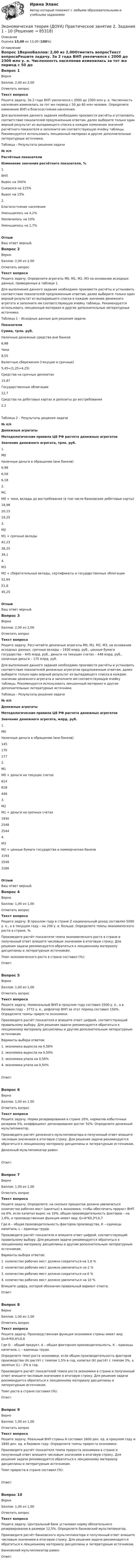     
            Описание
            Оценка 13,00 из 13,00 (100%) 
            Оглавление
            Вопрос 1ВерноБаллов: 2,00 из 2,00Отметить вопросТекст вопросаРешите задачу. За 2 года ВНП увеличился с 2000 до 2300 млн у. е. Численность населения изменилась за тот же период с 50 до 60 млн человек. Определите изменение ВНП и благосостояния населения.Для выполнения данного задания необходимо произвести расчёты и установить соответствие показателей предложенным ответам, далее выберите только один верный результат из выпадающего списка в каждом изменении значений расчётного показателя и заполните им соответствующую ячейку таблицы. Рекомендуется использовать лекционный материал и другие дополнительные литературные источники.Таблица – Результаты решения задачи№ п/пРасчётные показателиИзменение значения расчётного показателя, %1.                   ВНП Вырос на 300%Снизился на 115%Вырос на 15% 2.                   Благосостояние населения Уменьшилось на 4,2%Увеличилось на 10%Уменьшилось на 1,7% ОтзывВаш ответ верный.Вопрос 2ВерноБаллов: 2,00 из 2,00Отметить вопросТекст вопросаРешите задачу. Определите агрегаты М0, М1, М2, М3 на основании исходных данных, приведенных в таблице 1.Для выполнения данного задания необходимо произвести расчёты и установить соответствие показателей предложенным ответам, далее выберите только один верный результат из выпадающего списка в каждом значении денежного агрегата и заполните им соответствующую ячейку таблицы. Рекомендуется использовать лекционный материал и другие дополнительные литературные источники.Таблица 1 – Исходные данные для решения задачи.ПоказателиСумма, трлн. руб.Наличные денежные средства вне банков6,98Чеки8,55Валютные сбережения (текущие и срочные)5,45=(1,25+4,25)Средства на срочных депозитах15,87Государственные облигации12,7Средства на дебетовых картах и депозиты до востребования2,2Таблица 2 – Результаты решения задачи№ п/пДенежные агрегатыМетодологические правила ЦБ РФ расчета денежных агрегатовЗначение денежного агрегата, трлн. руб.1.                   М0Наличные деньги в обращении (вне банков) 6,986,586,18 2.                   М1М0 + чеки, вклады до востребования (в том числе банковские дебетовые карты) 18,9820,1519,25 3.                   М2М1 + срочные вклады 41,2338,2539,1 4.                   М3М2 + сберегательные вклады, сертификаты и государственные облигации 52,6451,845,25 ОтзывВаш ответ верный.Вопрос 3ВерноБаллов: 2,00 из 2,00Отметить вопросТекст вопросаРешите задачу. Рассчитайте денежные агрегаты М0, М1, М2, М3, на основании исходных данных: срочные вклады – 1930 млрд. руб., ценные бумаги государства – 645 млрд. руб., деньги на текущих счетах – 448 млрд. руб., наличные деньги – 170 млрд. руб.Для выполнения данного задания необходимо произвести расчёты и установить соответствие показателей денежных агрегатов предложенным ответам, далее выберите только один верный результат из выпадающего списка в каждом значении денежного агрегата и заполните им соответствующую ячейку таблицы. Рекомендуется использовать лекционный материал и другие дополнительные литературные источники.Таблица – Результаты решения задачи№ п/пДенежные агрегатыМетодологические правила ЦБ РФ расчета денежных агрегатовЗначение денежного агрегата, млрд. руб.1.                   М0Наличные деньги в обращении (вне банков) 145170177 2.                   М1М0 + деньги на текущих счетах 614618448 3.                   М2М1 + деньги на срочных счетах 193025482544 4.                   М3М2 + ценные бумаги государства и коммерческих банков 319325483166 ОтзывВаш ответ верный.Вопрос 4ВерноБаллов: 1,00 из 1,00Отметить вопросТекст вопросаРешите задачу. В прошлом году в стране Z национальный доход составлял 5000 у. е., а в текущем году – на 200 у. е. больше. Определите темпы экономического роста в стране, %.Произведите расчёт показателя темпа экономического роста в стране и полученный ответ впишите числовым значением в итоговую строку. Для решения задачи рекомендуется обратиться к лекционному материалу дисциплины и литературным источникам.Темп экономического роста в стране составил (%):Ответ:Вопрос 5ВерноБаллов: 1,00 из 1,00Отметить вопросТекст вопросаРешите задачу. Номинальный ВНП в прошлом году составил 2500 у. е., а в базовом году – 3772 у. е., дефлятор ВНП за этот период составил 150%. Определите темпы прироста экономики.Произведите расчёт показателя и впишите ответ цифрой, соответствующий правильному выбору. Для решения задачи рекомендуется обратиться к лекционному материалу дисциплины и другим дополнительным литературным источникам.Варианты выбора ответов:1. экономика выросла на 0,56%2. экономика выросла на 0,50%3. экономика упала на 0,56%4. экономика упала на 0,50% Ответ:Вопрос 6ВерноБаллов: 1,00 из 1,00Отметить вопросТекст вопросаРешите задачу. Норма резервирования в стране 20%, норматив избыточных резервов 5%, коэффициент депонирования достиг 50%. Определите денежный мультипликатор.Произведите расчёт денежного мультипликатора и полученный ответ впишите числовым значением в итоговую строку. Для решения задачи рекомендуется обратиться к лекционному материалу дисциплины и литературным источникам.Денежный мультипликатор равен:Ответ:Вопрос 7ВерноБаллов: 1,00 из 1,00Отметить вопросТекст вопросаРешите задачу. Определите, на сколько процентов должно увеличиться количество рабочих мест (занятых) в экономике, чтобы обеспечить прирост ВНП на 6%, если капитал вырос на 10%, общая производительность факторов – на 1,6%, а производственная функция имеет вид: Q=A*K0,3*L0,7Где А – общая производительность факторов производства, К – единицы капитала, L – единицы труда.Произведите расчёт показателя и впишите ответ цифрой, соответствующий правильному выбору. Для решения задачи рекомендуется обратиться к лекционному материалу дисциплины и другим дополнительным литературным источникам.Варианты выбора ответов:1. количество рабочих мест должно сократиться на 1,6 %2. количество рабочих мест должно увеличиться на 2 %3. количество рабочих мест должно сократиться на 6 %4. количество рабочих мест должно увеличиться на 10 %Впишите цифру, которой обозначен правильный вариант ответа:Ответ:Вопрос 8ВерноБаллов: 1,00 из 1,00Отметить вопросТекст вопросаРешите задачу. Производственная функция экономики страны имеет вид: Q=A*K0,4*L0,6Где Q – общий продукт, А – общая факторная производительность, К – единицы капитала, L – единицы труда.Определите темп роста экономики, если общая производительность факторов производства (А) растёт с темпом 1,5% в год, капитал (К) растёт с темпом 3%, а занятые (L) – 2% в год.Произведите расчёт показателей темпа роста экономики в стране и полученный ответ впишите числовым значением в итоговую строку. Для решения задачи рекомендуется обратиться к лекционному материалу дисциплины и литературным источникам.Темп роста в стране составил (%):Ответ:Вопрос 9ВерноБаллов: 1,00 из 1,00Отметить вопросТекст вопросаРешите задачу. Реальный ВНП страны А составил 1600 ден. ед. в прошлом году и 1840 ден. ед. в базовом году. Определите темпы прироста экономики.Произведите расчёт показателя темпа прироста экономики в стране и полученный ответ впишите числовым значением в итоговую строку. Для решения задачи рекомендуется обратиться к лекционному материалу дисциплины и литературным источникам.Темп прироста в стране составил (%):Ответ:Вопрос 10ВерноБаллов: 1,00 из 1,00Отметить вопросТекст вопросаРешите задачу. Центральный банк установил норму обязательного резервирования в размере 12,5%. Определите банковский мультипликатор.Произведите расчёт банковского мультипликатора и полученный ответ впишите числовым значением в итоговую строку. Для решения задачи рекомендуется обратиться к лекционному материалу дисциплины и литературным источникам.Банковский мультипликатор равен:Ответ:  
            
            
            Экономическая теория (ДОУА) Практическое занятие 1. Задания 1, 3 - 10Экономическая теория (ДОУА) Практическое занятие 2. Задания 1 - 10Экономическая теория (ДОУА) Практическое занятие 2. Задания 1 - 10Экономическая теория (ДОУА) Практическое занятие 2. Задания 1 - 10Экономическая теория (ДОУА) Практическое занятие 3Экономическая теория (ДОУА) тест 1Экономическая теория (ДОУА) Тест 2Экономическая теория.1.2. Практическое задание. ММУ.✅ Экономическая теория 90 вопросов СИНЕРГИЯ МТИ 2022✅ Экономическая теория 91 вопрос СИНЕРГИЯ МТИ 2022Экономическая теория выделяет две группы ресурсов: материальные (капитал и земля) и … (труд и предпринимательская способность)Экономическая теория готовые ответы 2022 синергияЭкономическая теория ДГТУЭкономическая теория (ДОУА) Практическое занятие 1. Задания 1, 3 - 10