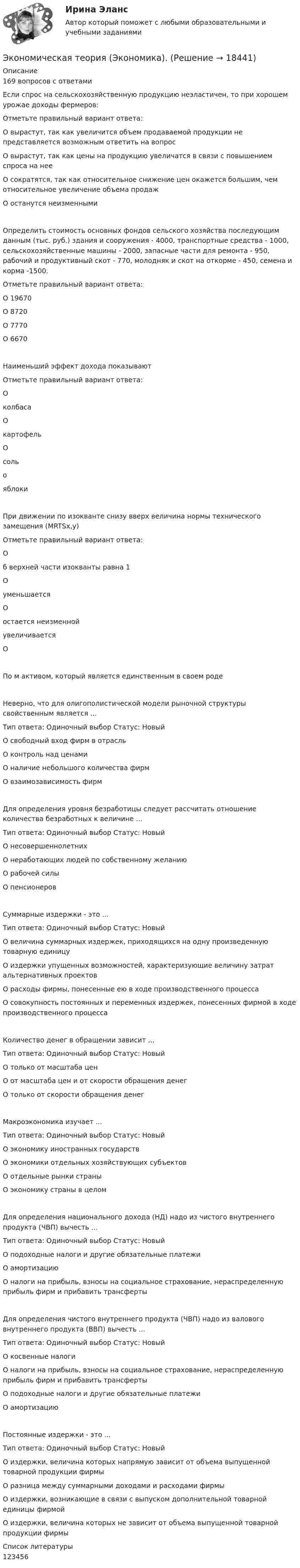      
          Описание
          169 вопросов с ответамиЕсли спрос на сельскохозяйственную продукцию неэластичен, то при хорошем урожае доходы фермеров:Отметьте правильный вариант ответа:О вырастут, так как увеличится объем продаваемой продукции не представляется возможным ответить на вопросО вырастут, так как цены на продукцию увеличатся в связи с повышением спроса на нееО сократятся, так как относительное снижение цен окажется большим, чем относительное увеличение объема продажО останутся неизменнымиОпределить стоимость основных фондов сельского хозяйства последующим данным (тыс. руб.) здания и сооружения - 4000, транспортные средства - 1000, сельскохозяйственные машины - 2000, запасные части для ремонта - 950, рабочий и продуктивный скот - 770, молодняк и скот на откорме - 450, семена и корма -1500.Отметьте правильный вариант ответа:О 19670О 8720О 7770О 6670Наименьший эффект дохода показываютОтметьте правильный вариант ответа:ОколбасаОкартофельОсольояблокиПри движении по изокванте снизу вверх величина нормы технического замещения (MRTSx,y)Отметьте правильный вариант ответа:Об верхней части изокванты равна 1ОуменьшаетсяОостается неизменнойувеличиваетсяОПо м активом, который является единственным в своем родеНеверно, что для олигополистической модели рыночной структуры свойственным является ...Тип ответа: Одиночный выбор Статус: НовыйО свободный вход фирм в отрасльО контроль над ценамиО наличие небольшого количества фирмО взаимозависимость фирмДля определения уровня безработицы следует рассчитать отношение количества безработных к величине ...Тип ответа: Одиночный выбор Статус: НовыйО несовершеннолетнихО неработающих людей по собственному желаниюО рабочей силыО пенсионеровСуммарные издержки - это ...Тип ответа: Одиночный выбор Статус: НовыйО величина суммарных издержек, приходящихся на одну произведенную товарную единицуО издержки упущенных возможностей, характеризующие величину затрат альтернативных проектовО расходы фирмы, понесенные ею в ходе производственного процессаО совокупность постоянных и переменных издержек, понесенных фирмой в ходе производственного процессаКоличество денег в обращении зависит ...Тип ответа: Одиночный выбор Статус: НовыйО только от масштаба ценО от масштаба цен и от скорости обращения денегО только от скорости обращения денегМакроэкономика изучает ...Тип ответа: Одиночный выбор Статус: НовыйО экономику иностранных государствО экономики отдельных хозяйствующих субъектовО отдельные рынки страныО экономику страны в целомДля определения национального дохода (НД) надо из чистого внутреннего продукта (ЧВП) вычесть ...Тип ответа: Одиночный выбор Статус: НовыйО подоходные налоги и другие обязательные платежиО амортизациюО налоги на прибыль, взносы на социальное страхование, нераспределенную прибыль фирм и прибавить трансфертыДля определения чистого внутреннего продукта (ЧВП) надо из валового внутреннего продукта (ВВП) вычесть ...Тип ответа: Одиночный выбор Статус: НовыйО косвенные налогиО налоги на прибыль, взносы на социальное страхование, нераспределенную прибыль фирм и прибавить трансфертыО подоходные налоги и другие обязательные платежиО амортизациюПостоянные издержки - это ...Тип ответа: Одиночный выбор Статус: НовыйО издержки, величина которых напрямую зависит от объема выпущенной товарной продукции фирмыО разница между суммарными доходами и расходами фирмыО издержки, возникающие в связи с выпуском дополнительной товарной единицы фирмойО издержки, величина которых не зависит от объема выпущенной товарной продукции фирмы  
          Список литературы
          123456
            
            
            Экономическая теория [экзамен]//МФЮА//Тест пройден на хорошоЭкономическая теория (Экономика). Экономическая теория / Экономика, 168 вопросов (ответы на тест Синергия / МТИ / МОИ / МосАП)Экономическая характеристика территориальных образованийЭкономическая эффективность и пределы государственного вмешательства в рыночный процессЭкономическая эффективность рыночных структурЭкономические интересы – это …Экономическая теория//ТУСУР/ЭКЗАМЕН/ОТВЕТ НА СКРИНЕЭкономическая теория//ТУСУР/ЭКЗАМЕН/ОТВЕТ НА СКРИНЕЭкономическая теория//ТУСУР/ЭКЗАМЕН/ОТВЕТ НА СКРИНЕЭкономическая теория//ТУСУР/ЭКЗАМЕН/ОТВЕТ НА СКРИНЕЭкономическая теория//ТУСУР/ЭКЗАМЕН/ОТВЕТ НА СКРИНЕЭкономическая теория//ТУСУР/ЭКЗАМЕН/ОТВЕТ НА СКРИНЕЭкономическая теория//ТУСУР/ЭКЗАМЕН/ОТВЕТ НА СКРИНЕ