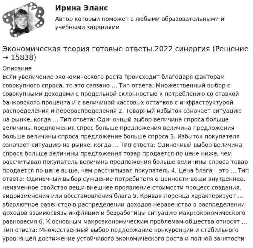      
          Описание
          Если увеличение экономического роста происходит благодаря факторам совокупного спроса, то это связано … Тип ответа: Множественный выбор с совокупными доходами с предельной склонностью к потреблению со ставкой банковского процента и с величиной кассовых остатков с инфраструктурой распределения и перераспределения 2. Товарный избыток означает ситуацию на рынке, когда … Тип ответа: Одиночный выбор величина спроса больше величины предложения спрос больше предложения величина предложения больше величины спроса предложение больше спроса 3. Избыток покупателя означает ситуацию на рынке, когда … Тип ответа: Одиночный выбор величина спроса больше величины предложения товар продается по цене ниже, чем рассчитывал покупатель величина предложения больше величины спроса товар продается по цене выше, чем рассчитывал покупатель 4. Цена блага – это … Тип ответа: Одиночный выбор суждение потребителя о ценности вещи внутреннее, неизменное свойство вещи внешнее проявление стоимости процесс создания, видоизменения или восстановления блага 5. Кривая Лоренца характеризует … абсолютное равенство в распределении доходов неравенство в распределении доходов взаимосвязь инфляции и безработицы ситуацию макроэкономического равновесия 6. К основным макроэкономическим проблемам общества относят … Тип ответа: Множественный выбор поддержание конкуренции и стабильного уровня цен достижение устойчивого экономического роста и полной занятости    
            
            
            Экономическая теория выделяет две группы ресурсов: материальные (капитал и земля) и … (труд и предпринимательская способность)Экономическая теория готовые ответы 2022 синергияЭкономическая теория ДГТУЭкономическая теория (ДОУА) Практическое занятие 1. Задания 1, 3 - 10Экономическая теория (ДОУА) Практическое занятие 1. Задания 1, 3 - 10Экономическая теория (ДОУА) Практическое занятие 1. Задания 1, 3 - 10Экономическая теория (ДОУА) Практическое занятие 2. Задания 1 - 10Экономическая сущность издержек обращения, их классификация и состав.экономическая теорияЭкономическая теорияЭкономическая теорияЭкономическая теорияЭкономическая теория.1.2. Практическое задание. ММУ.✅ Экономическая теория 90 вопросов СИНЕРГИЯ МТИ 2022