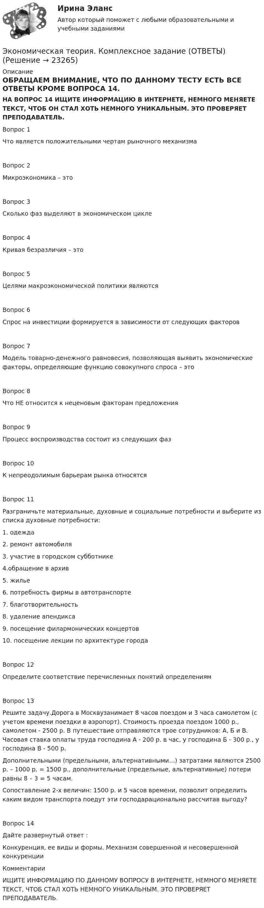     
          Описание
          ОБРАЩАЕМ ВНИМАНИЕ, ЧТО ПО ДАННОМУ ТЕСТУ ЕСТЬ ВСЕ ОТВЕТЫ КРОМЕ  ВОПРОСА 14. НА ВОПРОС 14 ИЩИТЕ ИНФОРМАЦИЮ В ИНТЕРНЕТЕ, НЕМНОГО МЕНЯЕТЕ ТЕКСТ, ЧТОБ ОН СТАЛ ХОТЬ НЕМНОГО УНИКАЛЬНЫМ. ЭТО ПРОВЕРЯЕТ ПРЕПОДАВАТЕЛЬ.Вопрос 1Что является положительными чертам рыночного механизмаВопрос 2Микроэкономика – этоВопрос 3Сколько фаз выделяют в экономическом циклеВопрос 4Кривая безразличия – этоВопрос 5Целями макроэкономической политики являютсяВопрос 6Спрос на инвестиции формируется в зависимости от следующих факторовВопрос 7Модель товарно-денежного равновесия, позволяющая выявить экономические факторы, определяющие функцию совокупного спроса – этоВопрос 8Что НЕ относится к неценовым факторам предложенияВопрос 9Процесс воспроизводства состоит из следующих фазВопрос 10К непреодолимым барьерам рынка относятсяВопрос 11Разграничьте материальные, духовные и социальные потребности и выберите из списка духовные потребности:1. одежда2. ремонт автомобиля3. участие в городском субботнике4.обращение в архив5. жилье6. потребность фирмы в автотранспорте7. благотворительность8. удаление апендикса9. посещение филармонических концертов10. посещение лекции по архитектуре городаВопрос 12Определите соответствие перечисленных понятий определениямВопрос 13Решите задачу.Дорога в Москвузанимает 8 часов поездом и 3 часа самолетом (с учетом времени поездки в аэропорт). Стоимость проезда поездом 1000 р., самолетом - 2500 р. В путешествие отправляются трое сотрудников: А, Б и В. Часовая ставка оплаты труда господина А - 200 р. в час, у господина Б - 300 р., у господина В - 500 р.Дополнительными (предельными, альтернативными…) затратами являются 2500 р. – 1000 р. = 1500 р., дополнительные (предельные, альтернативные) потери равны 8 – 3 = 5 часам.Сопоставление 2-х величин: 1500 р. и 5 часов времени, позволит определить каким видом транспорта поедут эти господарационально рассчитав выгоду?Вопрос 14Дайте развернутый ответ :Конкуренция, ее виды и формы. Механизм совершенной и несовершенной конкуренцииКомментарииИЩИТЕ ИНФОРМАЦИЮ ПО ДАННОМУ ВОПРОСУ В ИНТЕРНЕТЕ, НЕМНОГО МЕНЯЕТЕ ТЕКСТ, ЧТОБ СТАЛ ХОТЬ НЕМНОГО УНИКАЛЬНЫМ. ЭТО ПРОВЕРЯЕТ ПРЕПОДАВАТЕЛЬ.   
            
            
            Экономическая теория, Задание 2Экономическая теория. Комплексное задание (ОТВЕТЫ)Экономическая теория, магистратура |Тест|  Синергия, Московский институт предпринимательства,Экономическая теория. МикроэкономикаЭкономическая теория ММУ 2023г.Экономическая теория не стоит на месте многие ученые, сотрудники, преподаватели занимаются ежедневным написанием новых научных трудов и делают этот мир лучшеЭкономическая теория НСПК  ДОУА Тестовые вопросы к разделу 1 Тест 1Экономическая теория (ДОУА) Практическое занятие 2. Задания 1 - 10Экономическая теория (ДОУА) Практическое занятие 3Экономическая теория (ДОУА) тест 1Экономическая теория (ДОУА) Тест 2Экономическая теория (ДОУА)Тестовые вопросы к разделу 1Экономическая теория (ДОУА)Тестовые вопросы к разделу 2Экономическая теория, задание 1, тк - 9