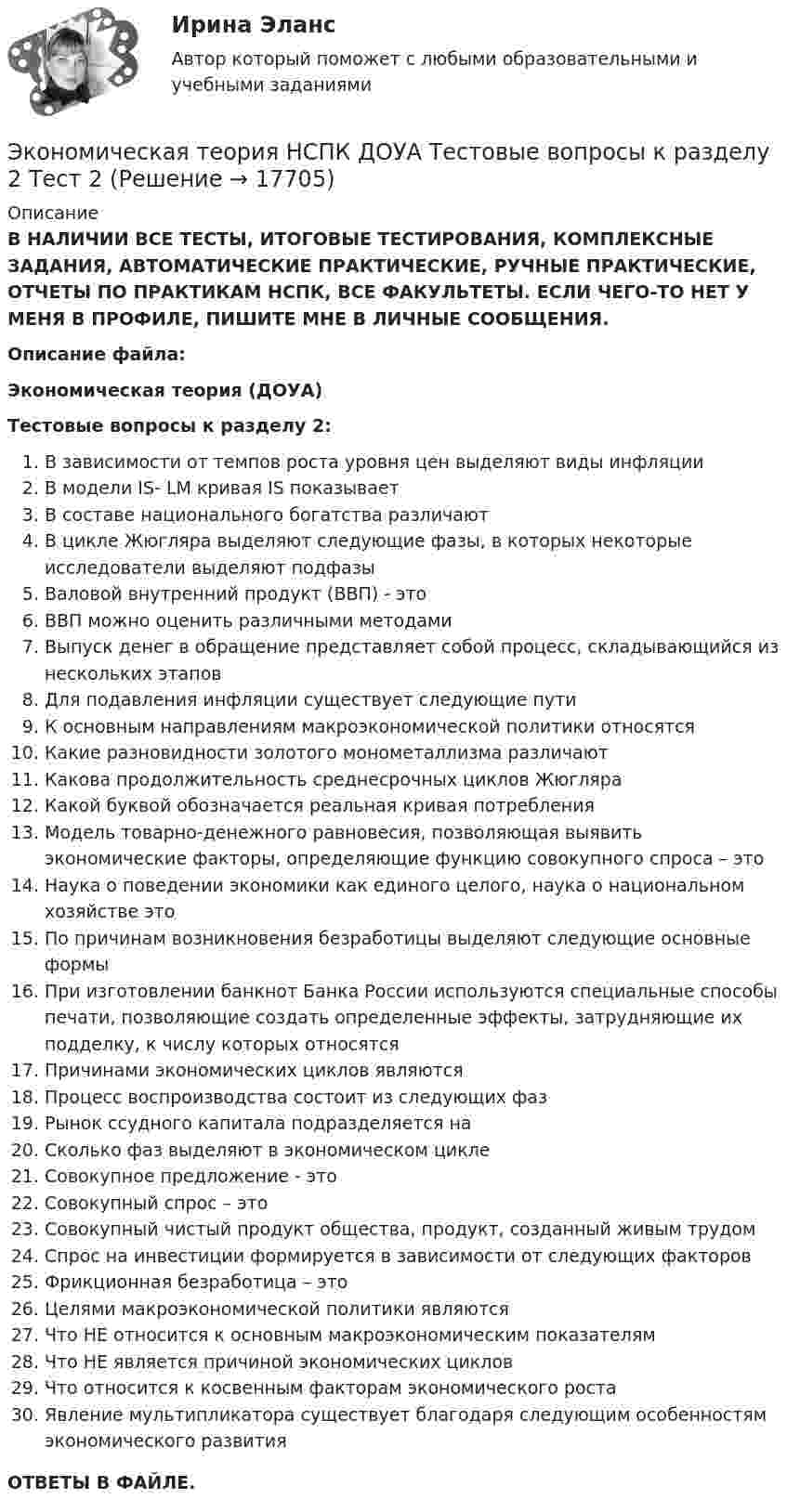      
          Описание
          В НАЛИЧИИ ВСЕ ТЕСТЫ, ИТОГОВЫЕ ТЕСТИРОВАНИЯ, КОМПЛЕКСНЫЕ ЗАДАНИЯ, АВТОМАТИЧЕСКИЕ ПРАКТИЧЕСКИЕ, РУЧНЫЕ ПРАКТИЧЕСКИЕ, ОТЧЕТЫ ПО ПРАКТИКАМ НСПК, ВСЕ ФАКУЛЬТЕТЫ. ЕСЛИ ЧЕГО-ТО НЕТ У МЕНЯ В ПРОФИЛЕ, ПИШИТЕ МНЕ В ЛИЧНЫЕ СООБЩЕНИЯ.Описание файла:Экономическая теория (ДОУА)Тестовые вопросы к разделу 2:В зависимости от темпов роста уровня цен выделяют виды инфляцииВ модели IS- LM кривая IS показываетВ составе национального богатства различаютВ цикле Жюгляра выделяют следующие фазы, в которых некоторые исследователи выделяют подфазыВаловой внутренний продукт (ВВП) - этоВВП можно оценить различными методамиВыпуск денег в обращение представляет собой процесс, складывающийся из нескольких этаповДля подавления инфляции существует следующие путиК основным направлениям макроэкономической политики относятсяКакие разновидности золотого монометаллизма различаютКакова продолжительность среднесрочных циклов ЖюгляраКакой буквой обозначается реальная кривая потребленияМодель товарно-денежного равновесия, позволяющая выявить экономические факторы, определяющие функцию совокупного спроса – этоНаука о поведении экономики как единого целого, наука о национальном хозяйстве этоПо причинам возникновения безработицы выделяют следующие основные формыПри изготовлении банкнот Банка России используются специальные способы печати, позволяющие создать определенные эффекты, затрудняющие их подделку, к числу которых относятсяПричинами экономических циклов являютсяПроцесс воспроизводства состоит из следующих фазРынок ссудного капитала подразделяется наСколько фаз выделяют в экономическом циклеСовокупное предложение - этоСовокупный спрос – этоСовокупный чистый продукт общества, продукт, созданный живым трудомСпрос на инвестиции формируется в зависимости от следующих факторовФрикционная безработица – этоЦелями макроэкономической политики являютсяЧто НЕ относится к основным макроэкономическим показателямЧто НЕ является причиной экономических цикловЧто относится к косвенным факторам экономического ростаЯвление мультипликатора существует благодаря следующим особенностям экономического развитияОТВЕТЫ В ФАЙЛЕ.  
            
            
            Экономическая теория НСПК  ДОУА Тестовые вопросы к разделу 1 Тест 1Экономическая теория НСПК ДОУА Тестовые вопросы к разделу 2 Тест 2Экономическая теория НСПК  Тестовые вопросы к разделу 1 Тест 1Экономическая теория НСПК Тестовые вопросы к разделу 2 Тест 2💯 Экономическая теория.ои(dor_БАК) (1/2) (ответы на тест Синергия / МОИ / МТИ / МосАП, декабрь 2023)Экономическая теория.ои(dor_БАК) (1/2) тест с ответами Синергия/МОИ/ МТИ /МОСАПЭкономическая теория (Основы экономической теории) ответы 2022 синергияЭкономическая теория, задание 1, тк - 9Экономическая теория задание 2 Экономическая теория, Задание 2Экономическая теория. Комплексное задание (ОТВЕТЫ)Экономическая теория, магистратура |Тест|  Синергия, Московский институт предпринимательства,Экономическая теория. МикроэкономикаЭкономическая теория ММУ 2023г.