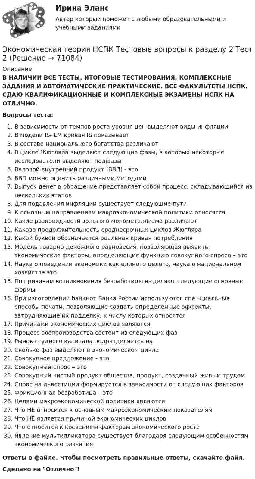      
            Описание
            В НАЛИЧИИ ВСЕ ТЕСТЫ, ИТОГОВЫЕ ТЕСТИРОВАНИЯ, КОМПЛЕКСНЫЕ ЗАДАНИЯ И АВТОМАТИЧЕСКИЕ ПРАКТИЧЕСКИЕ. ВСЕ ФАКУЛЬТЕТЫ НСПК. СДАЮ КВАЛИФИКАЦИОННЫЕ И КОМПЛЕКСНЫЕ ЭКЗАМЕНЫ НСПК НА ОТЛИЧНО.Вопросы теста:В зависимости от темпов роста уровня цен выделяют виды инфляцииВ модели IS- LM кривая IS показываетВ составе национального богатства различают В цикле Жюгляра выделяют следующие фазы, в которых некоторые исследователи выделяют подфазыВаловой внутренний продукт (ВВП) - это ВВП можно оценить различными методами Выпуск денег в обращение представляет собой процесс, складывающийся из нескольких этапов Для подавления инфляции существует следующие путиК основным направлениям макроэкономической политики относятся Какие разновидности золотого монометаллизма различаютКакова продолжительность среднесрочных циклов ЖюгляраКакой буквой обозначается реальная кривая потребленияМодель товарно-денежного равновесия, позволяющая выявить экономические факторы, определяющие функцию совокупного спроса – это Наука о поведении экономики как единого целого, наука о национальном хозяйстве это По причинам возникновения безработицы выделяют следующие основные формыПри изготовлении банкнот Банка России используются спе¬циальные способы печати, позволяющие создать определенные эффекты, затрудняющие их подделку, к числу которых относятся Причинами экономических циклов являютсяПроцесс воспроизводства состоит из следующих фазРынок ссудного капитала подразделяется наСколько фаз выделяют в экономическом циклеСовокупное предложение - этоСовокупный спрос – этоСовокупный чистый продукт общества, продукт, созданный живым трудомСпрос на инвестиции формируется в зависимости от следующих факторовФрикционная безработица – этоЦелями макроэкономической политики являютсяЧто НЕ относится к основным макроэкономическим показателямЧто НЕ является причиной экономических циклов Что относится к косвенным факторам экономического роста Явление мультипликатора существует благодаря следующим особенностям экономического развитияОтветы в файле. Чтобы посмотреть правильные ответы, скачайте файл.Сделано на Отлично!   
            
            
            Экономическая теория НСПК  Тестовые вопросы к разделу 1 Тест 1Экономическая теория НСПК Тестовые вопросы к разделу 2 Тест 2💯 Экономическая теория.ои(dor_БАК) (1/2) (ответы на тест Синергия / МОИ / МТИ / МосАП, декабрь 2023)Экономическая теория.ои(dor_БАК) (1/2) тест с ответами Синергия/МОИ/ МТИ /МОСАПЭкономическая теория (Основы экономической теории) ответы 2022 синергияЭкономическая теория (Основы экономической теории). Синергия. На отлично!Экономическая теория (ответы на 30 тестовых вопроса), ММУЭкономическая теория, Задание 2Экономическая теория. Комплексное задание (ОТВЕТЫ)Экономическая теория, магистратура |Тест|  Синергия, Московский институт предпринимательства,Экономическая теория. МикроэкономикаЭкономическая теория ММУ 2023г.Экономическая теория не стоит на месте многие ученые, сотрудники, преподаватели занимаются ежедневным написанием новых научных трудов и делают этот мир лучшеЭкономическая теория НСПК  ДОУА Тестовые вопросы к разделу 1 Тест 1