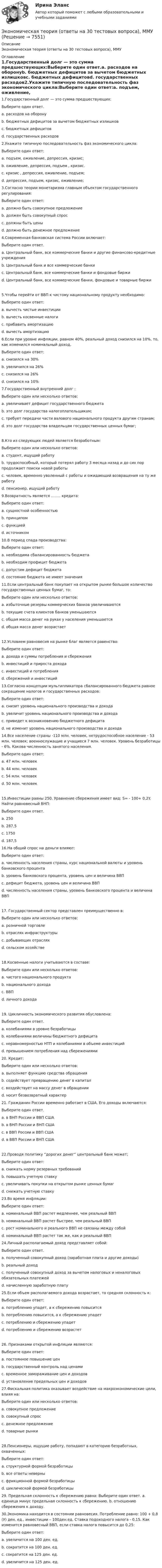      
          Описание
          Экономическая теория (ответы на 30 тестовых вопроса), ММУ 
          Оглавление
          1.Государственный долг — это сумма предшествующих:Выберите один ответ.a. расходов на оборонуb. бюджетных дефицитов за вычетом бюджетных излишковc. бюджетных дефицитовd. государственных расходов2.Укажите типичную последовательность фаз экономического цикла:Выберите один ответ:a. подъем, оживление, депрессия, кризис;b. оживление, депрессия, подъем , кризис.c. кризис , депрессия, оживление, подъем;d. депрессия, подъем, кризис, оживление;3.Согласно теории монетаризма главным объектом государственного регулирования:Выберите один ответ:a. должно быть совокупное предложениеb. должен быть совокупный спросc. должны быть ценыd. должно быть денежное предложение4.Современная банковская система России включает:Выберите один ответ.a. Центральный банк, все коммерческие банки и другие финансово-кредитные учрежденияb. Центральный банк и все коммерческие банкиc. Центральный банк, все коммерческие банки и фондовые биржиd. Центральный банк, все коммерческие банки, фондовые и товарные биржи5.Чтобы перейти от ВВП к чистому национальному продукту необходимо:Выберите один ответ:a. вычесть чистые инвестицииb. вычесть косвенные налогиc. прибавить амортизациюd. вычесть амортизацию6.Если при уровне инфляции, равном 40%, реальный доход снизился на 10%, то, как изменился номинальный доход.Выберите один ответ:a. снизился на 30%b. увеличился на 26%c. снизился на 26%d. снизился на 10%7.Государственный внутренний долг :Выберите один или несколько ответов:a. увеличивает дефицит государственного бюджетаb. это долг государства налогоплательщикам;c. требует передачи части валового национального продукта другим странам;d. это долг государства владельцам государственных ценных бумаг;8.Кто из следующих людей является безработным:Выберите один или несколько ответов:a. студент, ищущий работуb. трудоспособный, который потерял работу 3 месяца назад и до сих пор продолжает поиски новой работыc. человек, временно уволенный с работы и ожидающий возвращения на ту же работуd. пенсионер, ищущий работу9.Возвратность является …….. кредита:Выберите один ответ:a. сущностной особенностьюb. принципомc. функциейd. источником10.В период спада производства:Выберите один ответ:a. необходима сбалансированность бюджетаb. необходим профицит бюджетаc. допустим дефицит бюджетаd. состояние бюджета не имеет значения11.Если центральный банк покупает на открытом рынке большое количество государственных ценных бумаг, то:Выберите один или несколько ответов:a. избыточные резервы коммерческих банков увеличиваютсяb. текущие счета клиентов банков уменьшаютсяc. общая масса денег на руках у населения уменьшаетсяd. общая масса денег возрастает12.Условием равновесия на рынке благ является равенство:Выберите один ответ:a. дохода и суммы потребления и сбереженияb. инвестиций и прироста доходаc. инвестиций и потребленияd. сбережений и инвестиций13.Согласно концепции мультипликатора сбалансированного бюджета равное сокращение налогов и государственных расходов:Выберите один ответ:a. снизит уровень национального производства и доходаb. увеличит уровень национального производства и доходаc. приведет к возникновению бюджетного дефицитаd. не изменит уровень национального производства и дохода14.Все население страны -110 млн. человек, нетрудоспособное население - 53 млн. человек; военнослужащие и учащиеся 7 млн. человек. Уровень безработицы - 6%. Какова численность занятого населения.Выберите один ответ:a. 47 млн. человекb. 44 млн. человекc. 54 млн. человекd. 50 млн. человек15.Инвестиции равны 250. Уравнение сбережения имеет вид: S= - 100+ 0,2Y. Найти равновесный ВНП:Выберите один ответ.a. 250b. 287,5c. 1750d. 187,516.На общий спрос на деньги влияют:Выберите один ответ:a. численность населения страны, курс национальной валюты и уровень банковского процентаb. уровень банковского процента, уровень цен и величина ВВПc. дефицит бюджета, уровень цен и величина ВВПd. численность населения страны, уровень банковского процента и величина ВВП17. Государственный сектор представлен преимущественно в:Выберите один или несколько ответов:a. розничной торговлеb. отраслях инфраструктурыc. добывающих отрасляхd. сельском хозяйстве18.Косвенные налоги учитываются в составе:Выберите один или несколько ответов:a. чистого национального продуктаb. национального доходаc. ВВПd. личного дохода19. Цикличность экономического развития обусловлена:Выберите один ответ.a. колебаниями в уровне безработицыb. колебаниями величины бюджетного дефицитаc. неравномерностью НТП и колебаниями в объеме инвестицийd. превышением потребления над сбережениями20. Кредит:Выберите один или несколько ответов:a. выполняет функцию средства обращенияb. содействует превращению денег в капиталc. воздействует на массу денег в обращенииd. носит безвозвратный характер21. Гражданин России временно работает в США. Его доходы включаются:Выберите один ответ.a. в ВНП России и ВВП СШАb. в ВНП России и ВНП СШАc. в ВВП России и ВВП СШАd. в ВВП России и ВНП США22.Проводя политику “дорогих денег” центральный банк может;Выберите один ответ:a. снижать норму резервных требованийb. повышать учетную ставкуc. увеличивать покупки на открытом рынке ценных бумагd. снижать учетную ставку23.Во время инфляции:Выберите один ответ:a. номинальный ВВП растет медленнее, чем реальный ВВПb. номинальный ВВП растет быстрее, чем реальный ВВПc. рост номинального и реального ВВП не связаны между собойd. номинальный ВВП растет так же, как и реальный ВВП24.Личный располагаемый доход представляет собой:Выберите один ответ.a. полученный совокупный доход (заработная плата и другие доходы)b. реальный доходc. полученный совокупный доход за вычетом налоговых и неналоговых обязательных платежейd. начисленную заработную плату25.Если объем располагаемого дохода возрастает, то средняя склонность к:Выберите один ответ:a. потреблению упадет, а к сбережению повыситсяb. потреблению повысится, а к сбережению упадетc. потреблению и сбережению упадетd. потреблению и сбережению возрастет26. Признаками открытой инфляции являются:Выберите один ответ:a. постоянное повышение ценb. государственный контроль над ценамиc. временное замораживание цен и доходовd. установление предельных цен и доходов27.Фискальная политика оказывает воздействие на макроэкономические цели, влияя на:Выберите один или несколько ответов:a. совокупное предложениеb. совокупный спросc. денежное предложениеd. товарные рынки28.Пенсионеры, ищущие работу, попадают в категорию безработных, охваченных:Выберите один ответ:a. структурной формой безработицыb. все ответы неверныc. фрикционной формой безработицыd. циклической формой безработицы29. Предельная склонность к сбережению равна: Выберите один ответ. a. единица минус предельная склонность к сбережению. b. отношению сбережения к доходу.30.Экономика находится в состоянии равновесия. Потребление равно: 100 + 0,8 (У) ден. ед., инвестиции – 100ден.ед. Ставка подоходного налога - 0,15. Как изменится равновесный ВВП, если ставка налога повысится до 0,25:Выберите один ответ:a. увеличится на 100 ден. ед.b. сократится на 100 ден. ед.c. сократится на 125 ден. ед.d. увеличится на 125 ден. ед. 
            
            
            Экономическая теория (Основы экономической теории). Синергия. На отлично!Экономическая теория (ответы на 30 тестовых вопроса), ММУэкономическая теория ответы на тест синергияЭкономическая теория (Ответы на тест СИНЕРГИЯ / МТИ / МОИ)Экономическая теория ПЗ№2Экономическая теория  Практическое занятие 1. Задания 1, 3 - 10  НСПКЭкономическая теория. Практическое занятие 1. Задания 1, 3 - 10 (ОТВЕТЫ) НСПКЭкономическая теория не стоит на месте многие ученые, сотрудники, преподаватели занимаются ежедневным написанием новых научных трудов и делают этот мир лучшеЭкономическая теория НСПК  ДОУА Тестовые вопросы к разделу 1 Тест 1Экономическая теория НСПК ДОУА Тестовые вопросы к разделу 2 Тест 2Экономическая теория НСПК  Тестовые вопросы к разделу 1 Тест 1Экономическая теория НСПК Тестовые вопросы к разделу 2 Тест 2💯 Экономическая теория.ои(dor_БАК) (1/2) (ответы на тест Синергия / МОИ / МТИ / МосАП, декабрь 2023)Экономическая теория.ои(dor_БАК) (1/2) тест с ответами Синергия/МОИ/ МТИ /МОСАП