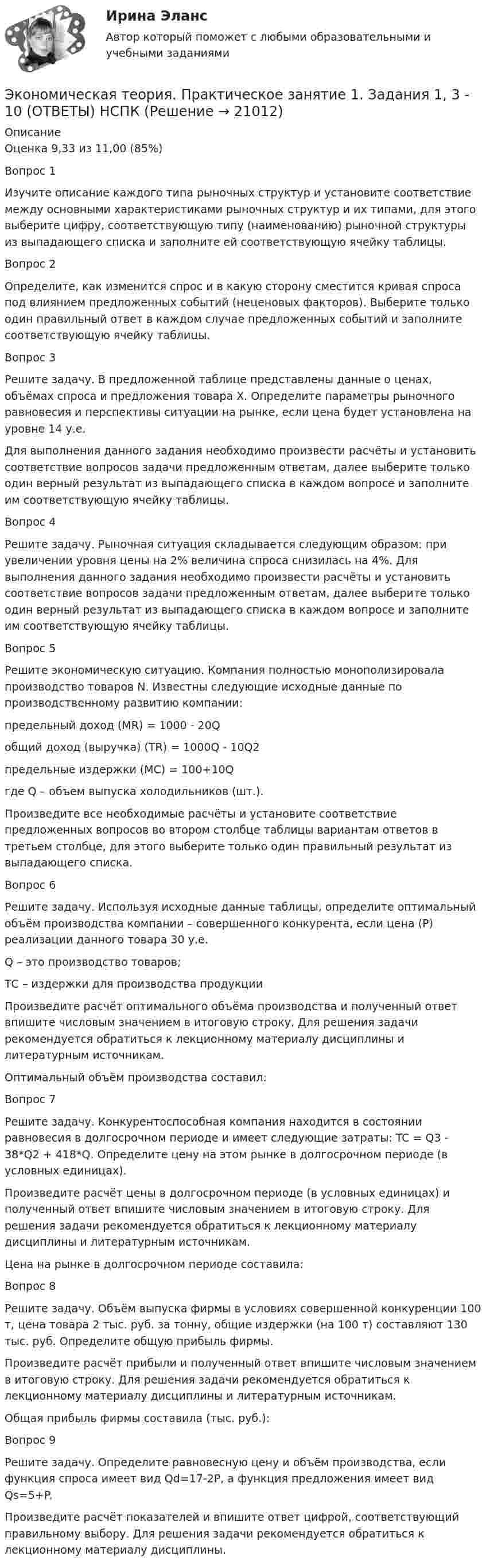     
          Описание
          Оценка	9,33 из 11,00 (85%)Вопрос 1Изучите описание каждого типа рыночных структур и установите соответствие между основными характеристиками рыночных структур и их типами, для этого выберите цифру, соответствующую типу (наименованию) рыночной структуры из выпадающего списка и заполните ей соответствующую ячейку таблицы.Вопрос 2Определите, как изменится спрос и в какую сторону сместится кривая спроса под влиянием предложенных событий (неценовых факторов). Выберите только один правильный ответ в каждом случае предложенных событий и заполните соответствующую ячейку таблицы.Вопрос 3Решите задачу. В предложенной таблице представлены данные о ценах, объёмах спроса и предложения товара Х. Определите параметры рыночного равновесия и перспективы ситуации на рынке, если цена будет установлена на уровне 14 у.е. Для выполнения данного задания необходимо произвести расчёты и установить соответствие вопросов задачи предложенным ответам, далее выберите только один верный результат из выпадающего списка в каждом вопросе и заполните им соответствующую ячейку таблицы. Вопрос 4Решите задачу. Рыночная ситуация складывается следующим образом: при увеличении уровня цены на 2% величина спроса снизилась на 4%. Для выполнения данного задания необходимо произвести расчёты и установить соответствие вопросов задачи предложенным ответам, далее выберите только один верный результат из выпадающего списка в каждом вопросе и заполните им соответствующую ячейку таблицы.Вопрос 5Решите экономическую ситуацию. Компания полностью монополизировала производство товаров N. Известны следующие исходные данные по производственному развитию компании:предельный доход (MR) = 1000 - 20Qобщий доход (выручка) (TR) = 1000Q - 10Q2предельные издержки (MC) = 100+10Qгде Q – объем выпуска холодильников (шт.).Произведите все необходимые расчёты и установите соответствие предложенных вопросов во втором столбце таблицы вариантам ответов в третьем столбце, для этого выберите только один правильный результат из выпадающего списка.Вопрос 6Решите задачу. Используя исходные данные таблицы, определите оптимальный объём производства компании – совершенного конкурента, если цена (Р) реализации данного товара 30 у.е.Q – это производство товаров;ТС – издержки для производства продукцииПроизведите расчёт оптимального объёма производства и полученный ответ впишите числовым значением в итоговую строку. Для решения задачи рекомендуется обратиться к лекционному материалу дисциплины и литературным источникам. Оптимальный объём производства составил:Вопрос 7Решите задачу. Конкурентоспособная компания находится в состоянии равновесия в долгосрочном периоде и имеет следующие затраты: TC = Q3 - 38*Q2 + 418*Q. Определите цену на этом рынке в долгосрочном периоде (в условных единицах).Произведите расчёт цены в долгосрочном периоде (в условных единицах) и полученный ответ впишите числовым значением в итоговую строку. Для решения задачи рекомендуется обратиться к лекционному материалу дисциплины и литературным источникам.Цена на рынке в долгосрочном периоде составила:Вопрос 8Решите задачу. Объём выпуска фирмы в условиях совершенной конкуренции 100 т, цена товара 2 тыс. руб. за тонну, общие издержки (на 100 т) составляют 130 тыс. руб. Определите общую прибыль фирмы.Произведите расчёт прибыли и полученный ответ впишите числовым значением в итоговую строку. Для решения задачи рекомендуется обратиться к лекционному материалу дисциплины и литературным источникам.Общая прибыль фирмы составила (тыс. руб.):Вопрос 9Решите задачу. Определите равновесную цену и объём производства, если функция спроса имеет вид Qd=17-2P, а функция предложения имеет вид Qs=5+P. Произведите расчёт показателей и впишите ответ цифрой, соответствующий правильному выбору. Для решения задачи рекомендуется обратиться к лекционному материалу дисциплины.  
            
            
            Экономическая теория  Практическое занятие 1. Задания 1, 3 - 10  НСПКЭкономическая теория. Практическое занятие 1. Задания 1, 3 - 10 (ОТВЕТЫ) НСПКЭкономическая теория Практическое занятие 2. Задания 1 - 10  НСПКЭкономическая теория. Практическое занятие 2. Задания 1 - 10 (ОТВЕТЫ) НСПКЭкономическая теория (продвинутый уровень). Практическое задание 1 (Росдистант).Экономическая теория СинергияЭкономическая теория Синергия 2023💯 Экономическая теория.ои(dor_БАК) (1/2) (ответы на тест Синергия / МОИ / МТИ / МосАП, декабрь 2023)Экономическая теория.ои(dor_БАК) (1/2) тест с ответами Синергия/МОИ/ МТИ /МОСАПЭкономическая теория (Основы экономической теории) ответы 2022 синергияЭкономическая теория (Основы экономической теории). Синергия. На отлично!Экономическая теория (ответы на 30 тестовых вопроса), ММУэкономическая теория ответы на тест синергияЭкономическая теория (Ответы на тест СИНЕРГИЯ / МТИ / МОИ)