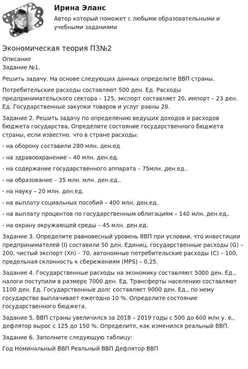      
          Описание
          Задание №1.
Решить задачу. На основе следующих данных определите ВВП страны.Потребительские расходы составляют 500 ден. Ед. Расходы предпринимательского сектора – 125, экспорт составляет 20, импорт – 23 ден. Ед. Государственные закупки товаров и услуг равны 28.Задание 2. Решить задачу по определению ведущих доходов и расходов бюджета государства. Определите состояние государственного бюджета страны, если известно, что в стране расходы:
- на оборону составили 280 млн. ден.ед
- на здравоохранение – 40 млн. ден.ед.
- на содержание государственного аппарата – 75млн. ден.ед..
- на образование – 35 млн. млн. ден.ед..
- на науку – 20 млн. ден.ед.
- на выплату социальных пособий – 400 млн. ден.ед.
- на выплату процентов по государственным облигациям – 140 млн. ден.ед..
- на охрану окружающей среды – 45 млн. ден.ед.
Задание 3. Определите равновесный уровень ВВП при условии, что инвестиции предпринимателей (I) составили 50 ден. Единиц, государственные расходы (G) – 200, чистый экспорт (Хn) – 70, автономные потребительские расходы (С) – 100, предельная склонность к сбережениям (МРS) – 0,25.Задание 4. Государственные расходы на экономику составляют 5000 ден. Ед., налоги поступили в размере 7000 ден. Ед. Трансферты населению составляют 1100 ден. Ед. Государственные долг составляет 9000 ден. Ед., по нему государство выплачивает ежегодно 10 %. Определите состояние государственного бюджета.Задание 5. ВВП страны увеличился за 2018 – 2019 годы с 500 до 600 млн у. е., дефлятор вырос с 125 до 150 %. Определите, как изменился реальный ВВП.Задание 6. Заполните следующую таблицу:
Год	Номинальный ВВП	Реальный ВВП	Дефлятор ВВП

  
            
            
            Экономическая теория (Ответы на тест СИНЕРГИЯ / МТИ / МОИ)Экономическая теория ПЗ№2Экономическая теория  Практическое занятие 1. Задания 1, 3 - 10  НСПКЭкономическая теория. Практическое занятие 1. Задания 1, 3 - 10 (ОТВЕТЫ) НСПКЭкономическая теория Практическое занятие 2. Задания 1 - 10  НСПКЭкономическая теория. Практическое занятие 2. Задания 1 - 10 (ОТВЕТЫ) НСПКЭкономическая теория (продвинутый уровень). Практическое задание 1 (Росдистант).Экономическая теория НСПК  Тестовые вопросы к разделу 1 Тест 1Экономическая теория НСПК Тестовые вопросы к разделу 2 Тест 2💯 Экономическая теория.ои(dor_БАК) (1/2) (ответы на тест Синергия / МОИ / МТИ / МосАП, декабрь 2023)Экономическая теория.ои(dor_БАК) (1/2) тест с ответами Синергия/МОИ/ МТИ /МОСАПЭкономическая теория (Основы экономической теории) ответы 2022 синергияЭкономическая теория (Основы экономической теории). Синергия. На отлично!Экономическая теория (ответы на 30 тестовых вопроса), ММУ