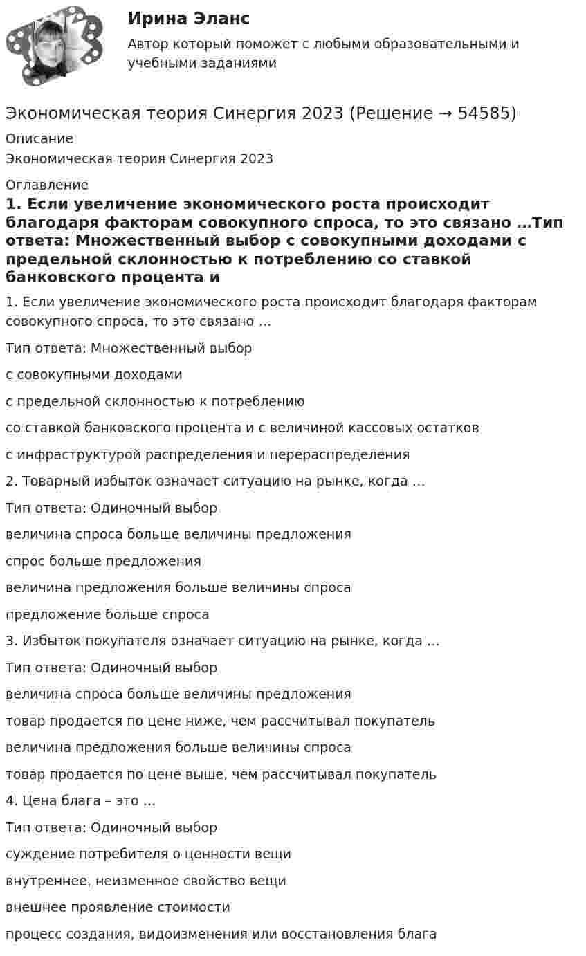      
            Описание
            Экономическая теория Синергия 2023 
            Оглавление
            1. Если увеличение экономического роста происходит благодаря факторам совокупного спроса, то это связано …Тип ответа: Множественный выбор  с совокупными доходами  с предельной склонностью к потреблению  со ставкой банковского процента и с величиной кассовых остатков  с инфраструктурой распределения и перераспределения2. Товарный избыток означает ситуацию на рынке, когда …Тип ответа: Одиночный выбор  величина спроса больше величины предложения  спрос больше предложения  величина предложения больше величины спроса  предложение больше спроса3. Избыток покупателя означает ситуацию на рынке, когда …Тип ответа: Одиночный выбор  величина спроса больше величины предложения  товар продается по цене ниже, чем рассчитывал покупатель  величина предложения больше величины спроса  товар продается по цене выше, чем рассчитывал покупатель 4. Цена блага – это …Тип ответа: Одиночный выбор  суждение потребителя о ценности вещи  внутреннее, неизменное свойство вещи  внешнее проявление стоимости  процесс создания, видоизменения или восстановления блага 
            
            
            Экономическая теория СинергияЭкономическая теория Синергия 2023Экономическая теория//СИНЕРГИЯ//МОСАП//МОИ//МТИЭкономическая теория Синергия МТИ МОСАП Ответы на тесты для самопроверки 1-19, итоговый и компетентностный тестЭкономическая теория (Тема 2 Механизм функционирования рынка  Тест по теме 2 Рынок) выполнен 70%Экономическая теория (Тема 4 Рынки факторов производства, тст по теме 4) выполнение 90%Экономическая теория (темы 5-9) тест с ответами Синергия/МОИ/ МТИ /МОСАПэкономическая теория ответы на тест синергияЭкономическая теория (Ответы на тест СИНЕРГИЯ / МТИ / МОИ)Экономическая теория ПЗ№2Экономическая теория  Практическое занятие 1. Задания 1, 3 - 10  НСПКЭкономическая теория. Практическое занятие 1. Задания 1, 3 - 10 (ОТВЕТЫ) НСПКЭкономическая теория Практическое занятие 2. Задания 1 - 10  НСПКЭкономическая теория. Практическое занятие 2. Задания 1 - 10 (ОТВЕТЫ) НСПК