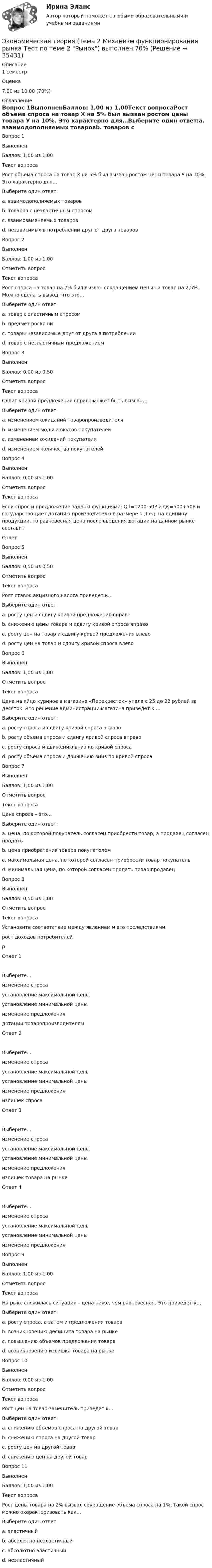      
          Описание
          1 семестр  Оценка 7,00 из 10,00 (70%) 
          Оглавление
            Вопрос 1ВыполненБаллов: 1,00 из 1,00Текст вопросаРост объема спроса на товар Х на 5% был вызван ростом цены товара У на 10%. Это характерно для…Выберите один ответ:a. взаимодополняемых товаровb. товаров с неэластичным спросомc. взаимозаменяемых товаровd. независимых в потреблении друг от друга товаровВопрос 2ВыполненБаллов: 1,00 из 1,00Отметить вопросТекст вопросаРост спроса на товар на 7% был вызван сокращением цены на товар на 2,5%. Можно сделать вывод, что это…Выберите один ответ:a. товар с эластичным спросомb. предмет роскошиc. товары независимые друг от друга в потребленииd. товар с неэластичным предложениемВопрос 3ВыполненБаллов: 0,00 из 0,50Отметить вопросТекст вопросаСдвиг кривой предложения вправо может быть вызван… Выберите один ответ:a. изменением ожиданий товаропроизводителяb. изменением моды и вкусов покупателейc. изменением ожиданий покупателяd. изменением количества покупателейВопрос 4ВыполненБаллов: 0,00 из 1,00Отметить вопросТекст вопросаЕсли спрос и предложение заданы функциями: Qd=1200-50P и Qs=500+50P и государство дает дотацию производителю в размере 1 д.ед. на единицу продукции, то равновесная цена после введения дотации на данном рынке составитОтвет:Вопрос 5ВыполненБаллов: 0,50 из 0,50Отметить вопросТекст вопросаРост ставок акцизного налога приведет к…Выберите один ответ:a. росту цен и сдвигу кривой предложения вправоb. снижению цены товара и сдвигу кривой спроса вправоc. росту цен на товар и сдвигу кривой предложения влевоd. росту цен на товар и сдвигу кривой спроса влевоВопрос 6ВыполненБаллов: 1,00 из 1,00Отметить вопросТекст вопросаЦена на яйцо куриное в магазине «Перекресток» упала с 25 до 22 рублей за десяток. Это решение администрации магазина приведет к …Выберите один ответ:a. росту спроса и сдвигу кривой спроса вправоb. росту объема спроса и сдвигу кривой спроса вправоc. росту спроса и движению вниз по кривой спросаd. росту объема спроса и движению вниз по кривой спросаВопрос 7ВыполненБаллов: 1,00 из 1,00Отметить вопросТекст вопросаЦена спроса – это…Выберите один ответ:a. цена, по которой покупатель согласен приобрести товар, а продавец согласен продатьb. цена приобретения товара покупателемc. максимальная цена, по которой согласен приобрести товар покупательd. минимальная цена, по которой согласен продать товар продавецВопрос 8ВыполненБаллов: 0,50 из 1,00Отметить вопросТекст вопросаУстановите соответствие между явлением и его последствиями.  рост доходов потребителейp Ответ 1Выберите...изменение спросаустановление максимальной ценыустановление минимальной ценыизменение предложения   дотации товаропроизводителям Ответ 2Выберите...изменение спросаустановление максимальной ценыустановление минимальной ценыизменение предложения   излишек спроса Ответ 3Выберите...изменение спросаустановление максимальной ценыустановление минимальной ценыизменение предложения   излишек товара на рынке Ответ 4Выберите...изменение спросаустановление максимальной ценыустановление минимальной ценыизменение предложения  Вопрос 9ВыполненБаллов: 1,00 из 1,00Отметить вопросТекст вопросаНа рыке сложилась ситуация – цена ниже, чем равновесная. Это приведет к…Выберите один ответ:a. росту спроса, а затем и предложения товараb. возникновению дефицита товара на рынкеc. повышению объемов предложения товараd. возникновению излишка товара на рынкеВопрос 10ВыполненБаллов: 0,00 из 1,00Отметить вопросТекст вопросаРост цен на товар-заменитель приведет к…Выберите один ответ:a. снижению объемов спроса на другой товарb. снижению спроса на другой товарc. росту цен на другой товарd. снижению цен на другой товарВопрос 11ВыполненБаллов: 1,00 из 1,00Текст вопросаРост цены товара на 2% вызвал сокращение объема спроса на 1%. Такой спрос можно охарактеризовать как…Выберите один ответ:a. эластичныйb. абсолютно неэластичныйc. абсолютно эластичныйd. неэластичный 
            
            
            Экономическая теория Синергия МТИ МОСАП Ответы на тесты для самопроверки 1-19, итоговый и компетентностный тестЭкономическая теория (Тема 2 Механизм функционирования рынка  Тест по теме 2 Рынок) выполнен 70%Экономическая теория (Тема 4 Рынки факторов производства, тст по теме 4) выполнение 90%Экономическая теория (темы 5-9) тест с ответами Синергия/МОИ/ МТИ /МОСАП«Экономическая теория». Тест для сдачи в МФПУ «Синергия». Экономическая теория тест СинергияЭкономическая теория. Тест с ответами и решениями. Экзамен. Синергия 2023Экономическая теория  Практическое занятие 1. Задания 1, 3 - 10  НСПКЭкономическая теория. Практическое занятие 1. Задания 1, 3 - 10 (ОТВЕТЫ) НСПКЭкономическая теория Практическое занятие 2. Задания 1 - 10  НСПКЭкономическая теория. Практическое занятие 2. Задания 1 - 10 (ОТВЕТЫ) НСПКЭкономическая теория (продвинутый уровень). Практическое задание 1 (Росдистант).Экономическая теория СинергияЭкономическая теория Синергия 2023
