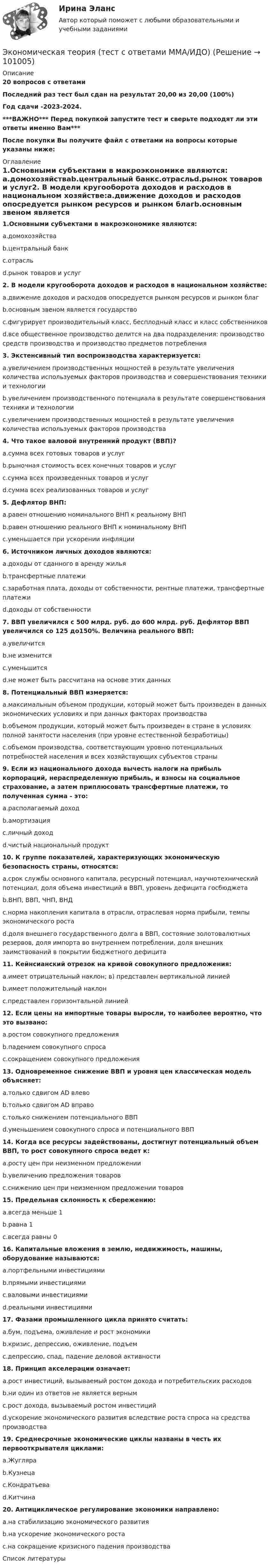     
            Описание
            20 вопросов с ответамиПоследний раз тест был сдан на результат 20,00 из 20,00 (100%)Год сдачи -2023-2024.***ВАЖНО*** Перед покупкой запустите тест и сверьте подходят ли эти ответы именно Вам***После покупки Вы получите файл с ответами на вопросы которые указаны ниже: 
            Оглавление
            1.Основными субъектами в макроэкономике являются: a.домохозяйстваb.центральный банкc.отрасльd.рынок товаров и услуг2. В модели кругооборота доходов и расходов в национальном хозяйстве:a.движение доходов и расходов опосредуется рынком ресурсов и рынком благb.основным звеном является государствоc.фигурирует производительный класс, бесплодный класс и класс собственниковd.все общественное производство делится на два подразделения: производство средств производства и производство предметов потребления 3. Экстенсивный тип воспроизводства характеризуется:a.увеличением производственных мощностей в результате увеличения количества используемых факторов производства и совершенствования техники и технологииb.увеличением производственного потенциала в результате совершенствования техники и технологииc.увеличением производственных мощностей в результате увеличения количества используемых факторов производства4. Что такое валовой внутренний продукт (ВВП)?a.сумма всех готовых товаров и услугb.рыночная стоимость всех конечных товаров и услугc.сумма всех произведенных товаров и услугd.сумма всех реализованных товаров и услуг5. Дефлятор ВНП:a.равен отношению номинального ВНП к реальному ВНПb.равен отношению реального ВНП к номинальному ВНПc.уменьшается при ускорении инфляции 6. Источником личных доходов являются:a.доходы от сданного в аренду жильяb.трансфертные платежиc.заработная плата, доходы от собственности, рентные платежи, трансфертные платежиd.доходы от собственности7. ВВП увеличился с 500 млрд. руб. до 600 млрд. руб. Дефлятор ВВП увеличился со 125 до150%. Величина реального ВВП:a.увеличитсяb.не изменитсяc.уменьшитсяd.не может быть рассчитана на основе этих данных8. Потенциальный ВВП измеряется:a.максимальным объемом продукции, который может быть произведен в данных экономических условиях и при данных факторах производстваb.объемом продукции, который может быть произведен в стране в условиях полной занятости населения (при уровне естественной безработицы)c.объемом производства, соответствующим уровню потенциальных потребностей населения и всех хозяйствующих субъектов страны9. Если из национального дохода вычесть налоги на прибыль корпораций, нераспределенную прибыль, и взносы на социальное страхование, а затем приплюсовать трансфертные платежи, то полученная сумма - это:a.располагаемый доходb.амортизацияc.личный доходd.чистый национальный продукт 10. К группе показателей, характеризующих экономическую безопасность страны, относятся:a.срок службы основного капитала, ресурсный потенциал, научнотехнический потенциал, доля объема инвестиций в ВВП, уровень дефицита госбюджетаb.ВНП, ВВП, ЧНП, ВНДc.норма накопления капитала в отрасли, отраслевая норма прибыли, темпы экономического ростаd.доля внешнего государственного долга в ВВП, состояние золотовалютных резервов, доля импорта во внутреннем потреблении, доля внешних заимствований в покрытии бюджетного дефицита11. Кейнсианский отрезок на кривой совокупного предложения:a.имеет отрицательный наклон; в) представлен вертикальной линиейb.имеет положительный наклонc.представлен горизонтальной линией12. Если цены на импортные товары выросли, то наиболее вероятно, что это вызвано:a.ростом совокупного предложенияb.падением совокупного спросаc.сокращением совокупного предложения13. Одновременное снижение ВВП и уровня цен классическая модель объясняет:a.только сдвигом AD влевоb.только сдвигом AD вправоc.только снижением потенциального ВВПd.уменьшением совокупного спроса и потенциального ВВП14. Когда все ресурсы задействованы, достигнут потенциальный объем ВВП, то рост совокупного спроса ведет к:a.росту цен при неизменном предложенииb.увеличению предложения товаровc.снижению цен при неизменном предложении товаров15. Предельная склонность к сбережению:a.всегда меньше 1b.равна 1c.всегда равны 0 16. Капитальные вложения в землю, недвижимость, машины, оборудование называются:a.портфельными инвестициямиb.прямыми инвестициямиc.валовыми инвестициямиd.реальными инвестициями17. Фазами промышленного цикла принято считать:a.бум, подъема, оживление и рост экономикиb.кризис, депрессию, оживление, подъемc.депрессию, спад, падение деловой активности18. Принцип акселерации означает:a.рост инвестиций, вызываемый ростом дохода и потребительских расходовb.ни один из ответов не является вернымc.рост дохода, вызываемый ростом инвестицийd.ускорение экономического развития вследствие роста спроса на средства производства19. Среднесрочные экономические циклы названы в честь их первооткрывателя циклами:a.Жугляраb.Кузнецаc.Кондратьеваd.Китчина20. Антициклическое регулирование экономики направлено:a.на стабилизацию экономического развитияb.на ускорение экономического ростаc.на сокращение кризисного падения производства 
            Список литературы
             
            
            
            Экономическая теория. Тест с ответами и решениями. Экзамен. Синергия 2023Экономическая теория (тест с ответами ММА/ИДО)Экономическая теория (тест с ответами Синергия/МОИ/ МТИ /МОСАП)Экономическая теория -ТК - 9 (1).ТК - 18. ЗаданиеЭкономическая теория тк 9 и 18Экономическая теория//ТУСУР/ЭКЗАМЕН/ОТВЕТ НА СКРИНЕЭкономическая теория//ТУСУР/ЭКЗАМЕН/ОТВЕТ НА СКРИНЕЭкономическая теория Синергия 2023Экономическая теория//СИНЕРГИЯ//МОСАП//МОИ//МТИЭкономическая теория Синергия МТИ МОСАП Ответы на тесты для самопроверки 1-19, итоговый и компетентностный тестЭкономическая теория (Тема 2 Механизм функционирования рынка  Тест по теме 2 Рынок) выполнен 70%Экономическая теория (Тема 4 Рынки факторов производства, тст по теме 4) выполнение 90%Экономическая теория (темы 5-9) тест с ответами Синергия/МОИ/ МТИ /МОСАП«Экономическая теория». Тест для сдачи в МФПУ «Синергия». 