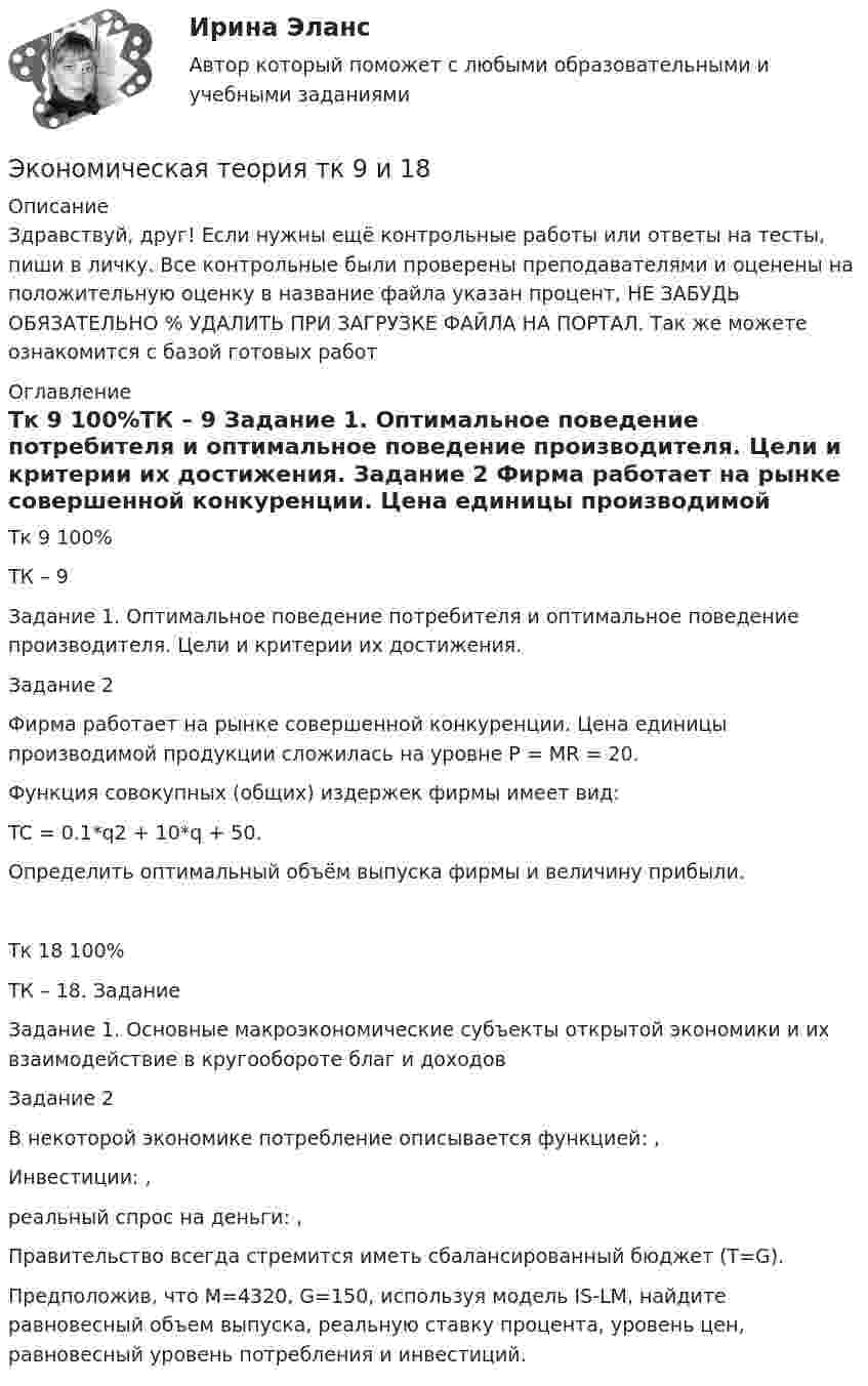      
          Описание
          Здравствуй, друг! Если нужны ещё контрольные работы или ответы на тесты, пиши в личку. Все контрольные были проверены преподавателями и оценены на положительную оценку в название файла указан процент, НЕ ЗАБУДЬ ОБЯЗАТЕЛЬНО % УДАЛИТЬ ПРИ ЗАГРУЗКЕ ФАЙЛА НА ПОРТАЛ. Так же можете ознакомится с базой готовых работ  
          Оглавление
          Тк 9 100%ТК – 9 
Задание 1. Оптимальное  поведение потребителя и оптимальное поведение производителя. Цели и критерии их достижения.
Задание 2
Фирма работает на рынке совершенной конкуренции. Цена единицы производимой продукции сложилась на уровне P = MR = 20. 
Функция совокупных (общих) издержек фирмы имеет вид:
 TC = 0.1*q2 + 10*q + 50.
Определить оптимальный объём выпуска фирмы и величину прибыли.
Тк 18 100%ТК – 18. Задание

Задание 1. Основные макроэкономические субъекты открытой экономики и их взаимодействие в кругообороте благ и доходов
Задание 2
В некоторой экономике потребление описывается функцией:  , 
Инвестиции:  ,  
реальный спрос на деньги:   ,  
Правительство всегда стремится иметь сбалансированный бюджет (Т=G).

Предположив, что  М=4320,  G=150, используя модель IS-LM, найдите равновесный объем выпуска, реальную ставку процента, уровень цен, равновесный уровень потребления и инвестиций.
 
            
            
            Экономическая теория -ТК - 9 (1).ТК - 18. ЗаданиеЭкономическая теория тк 9 и 18Экономическая теория//ТУСУР/ЭКЗАМЕН/ОТВЕТ НА СКРИНЕЭкономическая теория//ТУСУР/ЭКЗАМЕН/ОТВЕТ НА СКРИНЕЭкономическая теория//ТУСУР/ЭКЗАМЕН/ОТВЕТ НА СКРИНЕЭкономическая теория//ТУСУР/ЭКЗАМЕН/ОТВЕТ НА СКРИНЕЭкономическая теория//ТУСУР/ЭКЗАМЕН/ОТВЕТ НА СКРИНЕЭкономическая теория (Тема 2 Механизм функционирования рынка  Тест по теме 2 Рынок) выполнен 70%Экономическая теория (Тема 4 Рынки факторов производства, тст по теме 4) выполнение 90%Экономическая теория (темы 5-9) тест с ответами Синергия/МОИ/ МТИ /МОСАП«Экономическая теория». Тест для сдачи в МФПУ «Синергия». Экономическая теория тест СинергияЭкономическая теория. Тест с ответами и решениями. Экзамен. Синергия 2023Экономическая теория (тест с ответами ММА/ИДО)