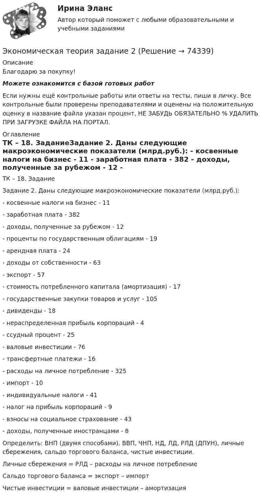      
            Описание
            Благодарю за покупку!Можете ознакомится с базой готовых работ Если нужны ещё контрольные работы или ответы на тесты, пиши в личку. Все контрольные были проверены преподавателями и оценены на положительную оценку в название файла указан процент, НЕ ЗАБУДЬ ОБЯЗАТЕЛЬНО % УДАЛИТЬ ПРИ ЗАГРУЗКЕ ФАЙЛА НА ПОРТАЛ. 
            Оглавление
            ТК – 18. ЗаданиеЗадание 2. Даны следующие макроэкономические показатели (млрд.руб.):
-	косвенные налоги на бизнес                                      - 11
-	заработная плата                                                         - 382
-	доходы, полученные за рубежом                              - 12
-	проценты по государственным облигациям            - 19
-	арендная плата                                                            - 24
-	доходы от собственности                                           - 63
-	экспорт                                                                         - 57
-	стоимость потребленного капитала (амортизация) - 17
-	государственные закупки товаров и услуг               - 105
-	дивиденды                                                                    - 18
-	нераспределенная прибыль корпораций                   - 4
-	ссудный процент                                                          - 25
-	валовые инвестиции                                                    - 76
-	трансфертные платежи                                               - 16
-	расходы на личное потребление                                - 325
-	импорт                                                                           - 10
-	индивидуальные налоги                                              - 41
-	налог на прибыль корпораций                                    - 9
-	взносы на социальное страхование                            - 43
-	доходы, полученные иностранцами                           - 8
Определить: ВНП (двумя способами), ВВП, ЧНП, НД, ЛД, РЛД (ДПУН), личные сбережения, сальдо торгового баланса, чистые инвестиции.

Личные сбережения = РЛД – расходы на личное потребление
Сальдо торгового баланса = экспорт – импорт
Чистые инвестиции = валовые инвестиции – амортизация 
  
            
            
            Экономическая теория, задание 1, тк - 9Экономическая теория задание 2 Экономическая теория, Задание 2Экономическая теория. Комплексное задание (ОТВЕТЫ)Экономическая теория, магистратура |Тест|  Синергия, Московский институт предпринимательства,Экономическая теория. МикроэкономикаЭкономическая теория ММУ 2023г.Экономическая теория (ДОУА) Практическое занятие 2. Задания 1 - 10Экономическая теория (ДОУА) Практическое занятие 2. Задания 1 - 10Экономическая теория (ДОУА) Практическое занятие 2. Задания 1 - 10Экономическая теория (ДОУА) Практическое занятие 3Экономическая теория (ДОУА) тест 1Экономическая теория (ДОУА) Тест 2Экономическая теория (ДОУА)Тестовые вопросы к разделу 1