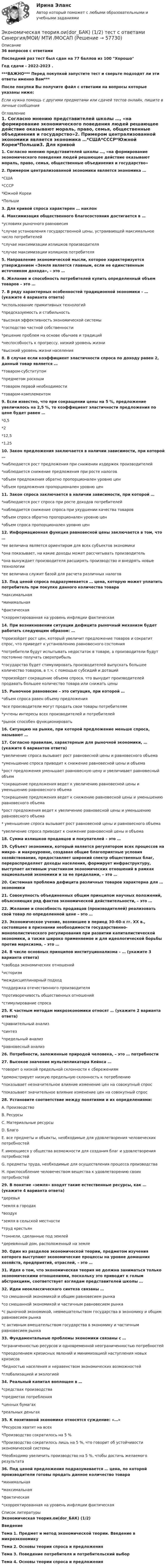     
            Описание
            36 вопросов с ответамиПоследний раз тест был сдан на 77 баллов из 100 ХорошоГод сдачи - 2022-2023 .***ВАЖНО*** Перед покупкой запустите тест и сверьте подходят ли эти ответы именно Вам***После покупки Вы получите файл с ответами на вопросы которые указаны ниже:Если нужна помощь с другими предметами или сдачей тестов онлайн, пишите в личные сообщения  
            Оглавление
            1. Согласно мнению представителей школы …, «на формирование экономического поведения людей решающее действие оказывают мораль, право, семья, общественные объединения и государство»2. Примером централизованной экономики является экономика …*США*СССР*Южной Кореи*Польши3. Для кривой спроса характерен … наклон4. Максимизация общественного благосостояния достигается в …*условиях рыночного равновесия*случае установления государственной цены, устраивающей максимальное число потребителей*случае максимизации излишков производителя*случае максимизации излишков потребителя5. Направление экономической мысли, которое характеризуется утверждением «Земля является главным, если не единственным источником дохода», – это …6. Желание и способность потребителей купить определенный объем товаров – это …7. В ряду характерных особенностей традиционной экономики – … (укажите 4 варианта ответа)*использование примитивных технологий*предсказуемость и стабильность*высокая эффективность экономической системы*господство частной собственности*решение проблем на основе обычаев и традиций*неспособность к прогрессу, низкий уровень жизни*высокий уровень жизни населения8. В случае если коэффициент эластичности спроса по доходу равен 2, данный товар является …*товаром-субститутом*предметом роскоши*товаром первой необходимости*товаром-комплементом 9. Если известно, что при сокращении цены на 5 %, предложение увеличилось на 2,5 %, то коэффициент эластичности предложения по цене будет равен …*0,5*2*12,5*1,2510. Закон предложения заключается в наличии зависимости, при которой …*наблюдается рост предложения при снижении издержек производителей*наблюдается снижение предложения при росте налогов*объем предложения обратно пропорционален уровню цен*объем предложения пропорционален уровню цен11. Закон спроса заключается в наличии зависимости, при которой …*наблюдается рост спроса при росте доходов потребителей*наблюдается снижение спроса при ухудшении качества товаров*объем спроса обратно пропорционален уровню цен*объем спроса пропорционален уровню цен12. Информационная функция равновесной цены заключается в том, что …*ее величина является ориентиром для всех субъектов экономики*она показывает, на какие доходы может рассчитывать производитель*она вынуждает производителя расширять производство и внедрять новые технологии*ее величина служит базой для расчета различных налогов13. Под ценой спроса подразумевается … цена, которую может уплатить потребитель при покупке данного количества товара*максимальная*минимальная*фактическая*скорректированная на уровень инфляции фактическая14. При возникновении ситуации дефицита рыночный механизм будет работать следующим образом: …*произойдет рост цен, который увеличит предложение товаров и сократит спрос, что приведет к установлению равновесного состояния*потребители будут испытывать недостаток в товаре, а производители будут постоянно получать сверхприбыль*государство будет стимулировать производителей выпускать большее количество товаров, в т.ч. с помощью субсидий и дотаций*произойдет сокращение объема спроса, что вынудит производителей продавать большее количество товара или снижать цены15. Рыночное равновесие – это ситуация, при которой …*объем спроса равен объему предложения*все производители могут продать свои товары потребителям*учтены интересы всех производителей и потребителей*рынок способен функционировать16. Ситуацию на рынке, при которой предложение меньше спроса, называют …17. Согласно правилам, характерным для рыночной экономики, … (укажите 6 вариантов ответа)*увеличение спроса вызывает рост равновесной цены и равновесного объема*уменьшение спроса приводит к снижение равновесной цены и объема*рост предложения уменьшает равновесную цену и увеличивает равновесный объем*сокращение предложения ведет к увеличению равновесной цены и уменьшению равновесного объема*сокращение предложения ведет к снижению равновесной цены и уменьшению равновесного объема*рост предложения ведет к увеличению равновесной цены и уменьшению равновесного объема* уменьшение спроса вызывает рост равновесной цены и равновесного объема*увеличение спроса приводит к снижение равновесной цены и объема18. Сумма излишков продавцов и покупателей – это …19. Субъект экономики, который является регулятором всех процессов на микро- и макроуровне, создавая общие благоприятные условия хозяйствования, предоставляет широкий спектр общественных благ, перераспределяет доходы населения, формирует инфраструктуру, выступает активным участником экономических отношений в рамках национальной экономики и за ее пределами, – это …20. Системная проблема дефицита различных товаров характерна для … экономики21. Совокупность объединенных общим принципом научных положений, объясняющих ряд фактов экономической действительности, – это …22. Желание и способность продавцов (производителей) реализовать свой товар по определенной цене – это …23. Экономическое учение, возникшее в период 30–60-х гг. XX в., состоявшее в признании необходимости государственно-монополистического регулирования при развитии капиталистической экономики, а также широко применяемое и для идеологической борьбы против марксизма, – это …24. В числе основных принципов институционализма – … (укажите 3 варианта ответа)  *свобода экономических отношений *историзм *междисциплинарный подход *поддержка отечественного производителя *противоречивость общественных отношений *стимулирование спроса25. К частным методам микроэкономики относят … (укажите 2 варианта ответа)  *сравнительный анализ *синтез *предельный анализ *равновесный анализ26. Потребности, заложенные природой человека, – это … потребности27. Высокое значение мультипликатора Кейнса … *говорит о низкой предельной склонности к сбережениям *демонстрирует низкую предельную склонность к потреблению *показывает незначительное влияние изменение цен на совокупный спрос *показывает значительное влияние изменение цен на совокупный спрос28. Установите соответствие между понятиями и их определениями:A. Производство B. Ресурсы C. Материальные ресурсы D. Благо E. все предметы и объекты, необходимые для удовлетворения человеческих потребностей F. имеющиеся у общества возможности для создания благ и удовлетворения потребностей G. предметы труда, необходимые для осуществления процесса производства H. приспособление человечеством вещества к удовлетворению своих потребностей29. В понятие «земля» входят такие естественные ресурсы, как … (укажите 4 варианта ответа) *деревья *земля в городах *воздух *земля в сельской местности *труд крестьян *тоннели, сделанные под землей *деревянный дом, расположенный на земле 30. Один из разделов экономической теории, предметом изучения которого выступают экономические процессы на уровне домашних хозяйств, предприятий, отраслей, – это …31. Идея о том, что экономическая теория не должна заниматься только экономическими отношениями, поскольку это приводит к голым абстракциям, соответствует взглядам представителей школы …32. Идеи неоклассического синтеза связаны …*со смешанной экономикой и общим равновесием рынка*со смешанной экономикой и частичным равновесием рынка*с рыночной экономикой, невмешательством государства в экономику и общим равновесием рынка*с активным вмешательством государства в экономику и частичным равновесием рынка33. Фундаментальные проблемы экономики связаны с …*ограниченностью ресурсов и одновременной неограниченностью потребностей*преодолением кризисных явлений и минимизацией наступления новых кризисов*бедностью населения и неравенством экономических возможностей*глобализацией и экологией34. Реальный капитал воплощен в …*средствах производства*предметах потребления*ценных бумагах*реальных деньгах35. К позитивной экономике относятся суждение: «…»*Ресурсов хватит на всех*Производство сократилось на 5 %*Производство сократилось лишь на 5 %, что говорит об устойчивости экономической системы*Необходимо увеличить производство на 5 %, чтобы достичь желаемого результата36. Под ценой предложения подразумевается … цена, по которой производители готовы продать данное количество товара*минимальная*максимальная*фактическая*скорректированная на уровень инфляции фактическая 
            Список литературы
            Экономическая теория.ои(dor_БАК) (1/2)ВведениеТема 1. Предмет и метод экономической теории. Введение в микроэкономикуТема 2. Основы теории спроса и предложенияТема 3. Поведение потребителя и потребительский выборТема 4. Основы теории спроса и предложения 
            
            
            💯 Экономическая теория.ои(dor_БАК) (1/2) (ответы на тест Синергия / МОИ / МТИ / МосАП, декабрь 2023)Экономическая теория.ои(dor_БАК) (1/2) тест с ответами Синергия/МОИ/ МТИ /МОСАПЭкономическая теория (Основы экономической теории) ответы 2022 синергияЭкономическая теория (Основы экономической теории). Синергия. На отлично!Экономическая теория (ответы на 30 тестовых вопроса), ММУэкономическая теория ответы на тест синергияЭкономическая теория (Ответы на тест СИНЕРГИЯ / МТИ / МОИ)Экономическая теория, магистратура |Тест|  Синергия, Московский институт предпринимательства,Экономическая теория. МикроэкономикаЭкономическая теория ММУ 2023г.Экономическая теория не стоит на месте многие ученые, сотрудники, преподаватели занимаются ежедневным написанием новых научных трудов и делают этот мир лучшеЭкономическая теория НСПК  ДОУА Тестовые вопросы к разделу 1 Тест 1Экономическая теория НСПК ДОУА Тестовые вопросы к разделу 2 Тест 2Экономическая теория НСПК  Тестовые вопросы к разделу 1 Тест 1