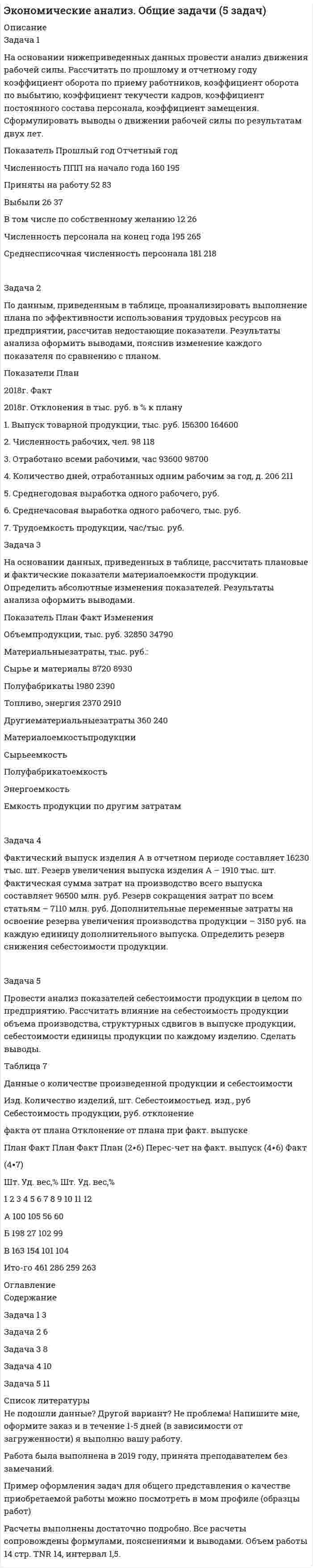 




Описание


Задачи по теме 2 «Анализ производства и реализации продукции»
Задача 1
На основании приведенных данных проанализировать динамику производства и реализации продукции на предприятии, рассчитав базисные, цеп¬ные и среднегодовые темпы роста объема производства и реализации продукции. За базу сравнения принимать данные 2011 года. Результаты анализа оформить выводами. Предложить мероприятия по повышению эффективности деятельности предприятия.
Год Объем пр-ва в текущих ценах, тыс. руб. Индекс цен Объем пр-ва в ценах базисного года, тыс. руб. Темпыроста, % Объемреализации, тыс. руб. Темпыроста, %
Базис-ные Цеп-ные Базис-ные Цеп-ные
2011 8500 1 7950
2012 10550 1,5 11000
2013 9780 1,46 8950
2014 10310 1,4 10100
2015 10800 1,33 10600
2016 11160 1,28 10830
2017 11730 1,25 11520
2018 12900 1,6 13330
 
Задача 2
Оценить степень выполнения плана производства продукции по ассортименту:
1) способом наименьшего процента выполнения плана;
2) способом среднего процента выполнения плана.
В выводе указать, выполнен ли план по ассортименту в целом по предприятию.
Наименование
изделия Объём выпуска продукции, тыс руб. Удельный выпуск Выполнение плана,% Засчитывается в выполнение плана
План Факт План Факт
А 1150 1098
Б 1150 1155
В 1300 1300
Г 260 320
Д 1120 1165
Е 470 480
Итого 5450 5518
 
Задачи по теме 3 «Анализ использования основных средств»
Задача 1
Известно: стоимость основных производственных фондов на начало года 1 455 млн. руб., стоимость вводимых в течение года основных производственных фондов 720 млн. руб., которые вводятся с 1-го мая, а выведено в течение года на сумму 460 млн. руб. с 1-го сентября.
1. Определить среднегодовую стоимость ОПФ.
2. Оценить эффективность использования ОПФ (с помощью коэффициентов фондоотдачи и фондоемкости), если выручка от реализации продукции за год составила 2 075млн руб.
Сделать выводы.
 
Задача 2
Проанализировать движение основных средств, рассчитав при этом показатели:
- остаточная стоимость на начало года,
- наличие ОС на конец года,
- остаточная стоимость на конец года,
- коэффициенты движения (постоянства, обновления, выбытия, годности, износа, замещения).
Сделать выводы.
Показатели Наличие на начало года Поступление Выбытие Наличие на конец года
Первоначальная стоимость, тыс. руб. 2866 1572 6
в т.ч. новых - 1124 -
Износ основных средств, тыс. руб. 756 - -
Остаточная стоимость основных средств, тыс. руб. - -
 
Задача 3
Определить показатели использования ОПФ на предприятии по плану и по факту: фондоотдачу, фондоемкость, фондовооруженность, коэффициент сменности, коэффициенты экстенсивности, интенсивности использования ОПФ и интегральный коэффициент. Сделать выводы об эффективности использования ОПФ.
Показатель План Факт Изменение
Стоимость оборудования, тыс. руб. 37510 29100
Товарная продукция, тыс. руб. 340050 342520
Фактический фонд времени работы оборудования, Маш-ч
3910
3510
Режимное (плановое) время работы оборудования, Маш-ч
4000
3990
Фактическое число отработанных машиносмен 301 304
Общее количество оборудования, шт. 181 176
Фактический выпуск продукции, т. 133 144
Плановый выпуск продукции, т 162 167
Число работников, чел. 1913 1911




Оглавление


Содержание
Задачи по теме 2 «Анализ производства и реализации продукции» 3
Задача 1 3
Задача 2 6
Задачи по теме 3 «Анализ использования основных средств» 8
Задача 1 8
Задача 2 9
Задача 3 12




Список литературы


Не подошли данные? Другой вариант? Не проблема! Напишите мне, оформите заказ и в течение 1-5 дней (в зависимости от загруженности) я выполню вашу работу.
Работа была выполнена в 2019 году, принята преподавателем без замечаний.
Пример оформления задач для общего представления о качестве приобретаемой работы можно посмотреть в моем профиле (образцы работ)
Расчеты выполнены достаточно подробно. Все расчеты сопровождены формулами, пояснениями и выводами. Объем работы 14 стр. TNR 14, интервал 1,5.



            
            
            Задача 1. На основании исходных данных, оформить заявки на кассовый расход в орган федерального казначейства. Занести данные из первичных документов в Журнал операций по безналичным расчетам. Перечислено поставщику ООО «ПромТранс» с лицевого счета, открытого в органе казначейства за транспортные услуги –20 000руб.Задача 1 На основании нижеприведенных данных провести анализ движения рабочей силы. Рассчитать по прошлому и отчетному году коэффициент оборота по приему работников, коэффициент оборота по выбытию, коэффициент текучести кадров, коэффициент постоянного состава персонала, коэффициент замещения. Сформулировать выводы о движении рабочей силы по результатам двух лет.Задача 1. На основании приведенных данных определить: - среднюю цену одного блюда по предприятию питания; - влияние изменения количества выпущенных блюд и средней цены одного блюда на стоимость обеденной продукции.Задача 1. На основании приведенных данных определить: - среднюю цену одного блюда по предприятию питания; - влияние изменения количества выпущенных блюд и средней цены одного блюда на стоимость обеденной продукции. Показатели План Факт Стоимость обеденной продукции, тыс. руб. 610 670Задача 1 На основании приведенных данных проанализировать динамику производства и реализации продукции на предприятии, рассчитав базисные, цеп¬ные и среднегодовые темпы роста объема производства и реализации продукции. За базу сравнения принимать данные 2011 года.Задача 1 На основе приведенных в таблице данных произведите расчет влияния трудовых факторов на прирост продукции предприятия, используя способ цепных подстановок. По результатам расчетов сделайте выводы. Таблица 1Задача 1 На основе ФЗ «О прокуратуре РФ» составить схему системы органов и учреждений прокуратуры России Задача 2 В уставе одного из субъектов РФ предусматривается следующая система органов государственной власти: Глава администрации – руководитель (лидер) субъекта РФ, Государственный Совет – высший законодательный и исполнительно-распорядительный орган власти, Верховный Суд – высший суд общей юрисдикции на территории субъекта РФ, Главный прокурор – глава прокуратуры субъекта РФ, назначаемый Главой администрации субъекта РФ.Задача 1. Найти число молекул, количество вещества и концентрацию молекул газа массой m , находящегося в сосуде объемом V . Номер ячейки с данными совпадает с номером варианта.Задача 1. Найти число молекул, количество вещества и концентрацию молекул газа массой m, находящегося в сосуде объёмом V. Номер ячейки с данными совпадает с номером варианта. 1 фтор, m = 100 г, V = 30 л. Задача 2.Задача 1 Найти энтропии дискретных случайных величин X, Y, Z – H(X), H(Y), H(Z). Найти количество информации, содержащейся в Z относительно X – I(Z, X) и количество информации, содержащейся в Z относительно Y – I(Z, Y). Случайные величины X и Y – независимы и задаются распределениями согласно таблиц по вариантам. Распределение случайной величины X:Задача 1 На каждой из двух торговых баз ассортиментный минимум составляет один и тот же набор из n = 3 видов товаров. Каждая база должна поставить в свой магазин только один из этих видов товара. Магазины А и В конкурируют между собой. Один и тот же вид товара в обоих магазинах продается по одной и той же цене. Однако, товар, поставляемый в магазин В, более высокого качества.Задача 1 На начало года фактически проживало в городе населения 525 тыс. чел., из них временно проживающих – 20 тыс. чел. На протяжении года родилось 12 тыс. чел., в том числе у постоянного населения – 11 тыс. чел. В течение года умерло 10 тыс. чел., в том числе у постоянного населения – 8,5 тыс. чел. В течение года прибыло на постоянное жительство в город 5 тыс. чел. Выбыло в течение года постоянного населения на постоянное жительство в другие населенные пункты – 3 тыс. чел.Задача 1. На основании данных, приведенных в таблице, проведите анализ доходов гостиничного комплекса «Ая-Алтай» и сделайте выводы. Доходы гостиничного комплекса «Ая-Алтай» Показатель Прошлый год Отчетный год Темп роста, % Среднегодовая единовременная вместимость. мест 700 810Задача 1. На основании данных, приведенных в таблице, проведите анализ доходов гостиничного комплекса «Ая-Алтай» и сделайте выводы. Доходы гостиничного комплекса «Ая-Алтай» Показатель Прошлый год Отчетный год Темп роста, % Среднегодовая единовременная вместимость. мест 700 810 16%