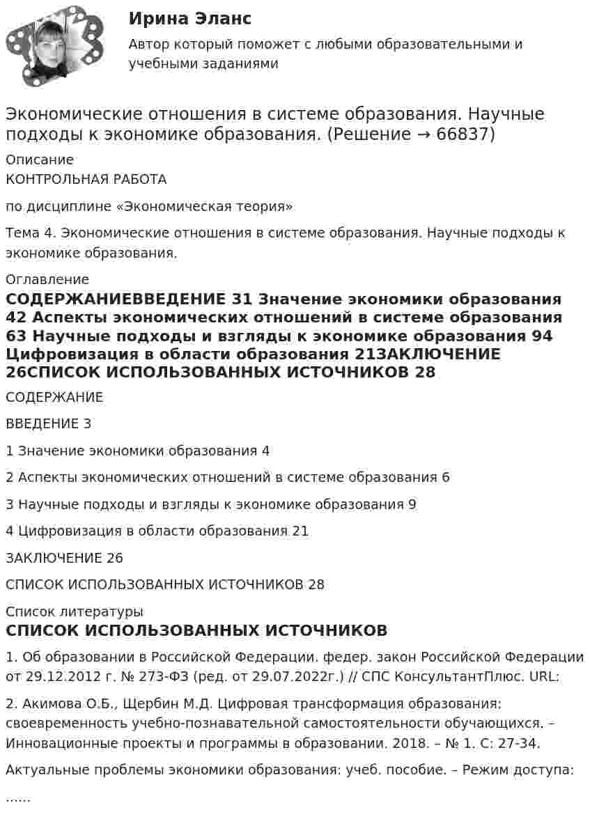      
            Описание
            	КОНТРОЛЬНАЯ РАБОТА	по дисциплине «Экономическая теория»Тема 4. Экономические отношения в системе образования. Научные подходы к экономике образования.  
            Оглавление
            СОДЕРЖАНИЕВВЕДЕНИЕ	31 Значение экономики образования	42 Аспекты экономических отношений в системе образования	63 Научные подходы и взгляды к экономике образования	94 Цифровизация в области образования	21ЗАКЛЮЧЕНИЕ	26СПИСОК ИСПОЛЬЗОВАННЫХ ИСТОЧНИКОВ	28 
            Список литературы
            СПИСОК ИСПОЛЬЗОВАННЫХ ИСТОЧНИКОВ 1.    Об образовании в Российской Федерации. федер. закон Российской Федерации от 29.12.2012 г. № 273-ФЗ (ред. от 29.07.2022г.) // СПС КонсультантПлюс. URL: 2.    Акимова О.Б., Щербин М.Д. Цифровая трансформация образования: своевременность учебно-познавательной самостоятельности обучающихся. – Инновационные проекты и программы в образовании. 2018. – № 1. С: 27-34.Актуальные проблемы экономики образования: учеб. пособие. – Режим доступа:...... 
            
            
            Экономические основы местного самоуправленияЭкономические отношения в системе образования. Научные подходы к экономике образования.Экономические отношения – это …Экономические преступления Экономические преступления . Практическое задание. ММУ.Экономические преступления. Практическое задание. МУМ.Экономические проблемы развития предпринимательства Практическая работаЭкономическая теория//ТУСУР/ЭКЗАМЕН/ОТВЕТ НА СКРИНЕЭкономическая теория [экзамен]//МФЮА//Тест пройден на хорошоЭкономическая теория (Экономика). Экономическая теория / Экономика, 168 вопросов (ответы на тест Синергия / МТИ / МОИ / МосАП)Экономическая характеристика территориальных образованийЭкономическая эффективность и пределы государственного вмешательства в рыночный процессЭкономическая эффективность рыночных структур
