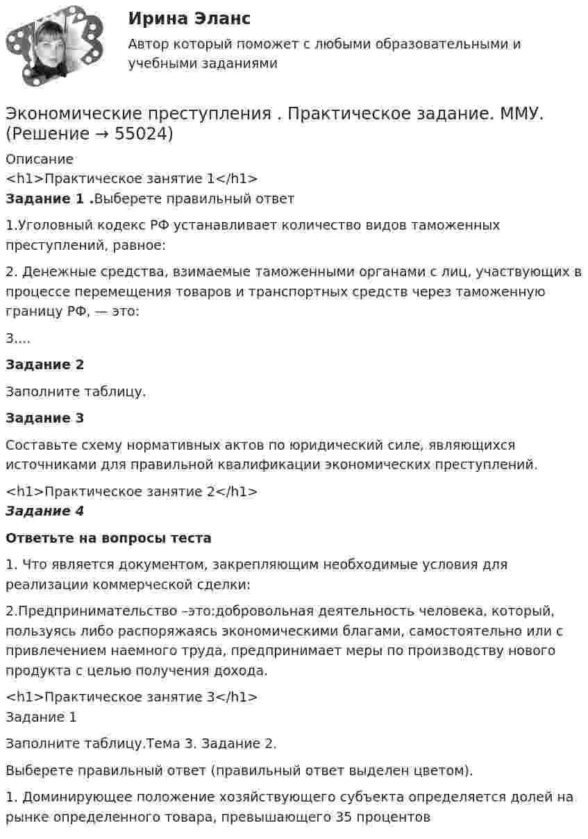      
            Описание
            <h1>Практическое занятие 1</h1>Задание 1 .Выберете правильный ответ 1.Уголовный кодекс РФ устанавливает количество видов таможенных преступлений, равное: 2. Денежные средства, взимаемые таможенными органами с лиц, участвующих в процессе перемещения товаров и транспортных средств через таможенную границу РФ, — это: 3....Задание 2Заполните таблицу.Задание 3Составьте схему нормативных актов по юридический силе, являющихся источниками для правильной квалификации экономических преступлений.<h1>Практическое занятие 2</h1>Задание 4Ответьте на вопросы теста1. Что является документом, закрепляющим необходимые условия для реализации коммерческой сделки:2.Предпринимательство –это:добровольная деятельность человека, который, пользуясь либо распоряжаясь экономическими благами, самостоятельно или с привлечением наемного труда, предпринимает меры по производству нового продукта с целью получения дохода.<h1>Практическое занятие 3</h1>Задание 1Заполните таблицу.Тема 3. Задание 2.Выберете правильный ответ (правильный ответ выделен цветом). 1. Доминирующее положение хозяйствующего субъекта определяется долей на рынке определенного товара, превышающего 35 процентов   
            
            
            Экономические преступления Экономические преступления . Практическое задание. ММУ.Экономические преступления. Практическое задание. МУМ.Экономические проблемы развития предпринимательства Практическая работаЭкономические средства воздействия на предпринимательские отношения с помощью создания условий, влияющих на мотивацию поведения хозяйствующих субъектов, - это ...Экономические теории олигополистического ценообразования. «Ломаная» кривая спроса и другие формальные модели олигополии (по работе Дж. Стиглера «Ломаная кривая спроса олигополиста и жесткие цены»)Экономические … – это цена покупки и цена коммерческого использования продукцииЭкономическая теория / Экономика, 168 вопросов (ответы на тест Синергия / МТИ / МОИ / МосАП)Экономическая характеристика территориальных образованийЭкономическая эффективность и пределы государственного вмешательства в рыночный процессЭкономическая эффективность рыночных структурЭкономические интересы – это …Экономические основы местного самоуправленияЭкономические отношения в системе образования. Научные подходы к экономике образования.