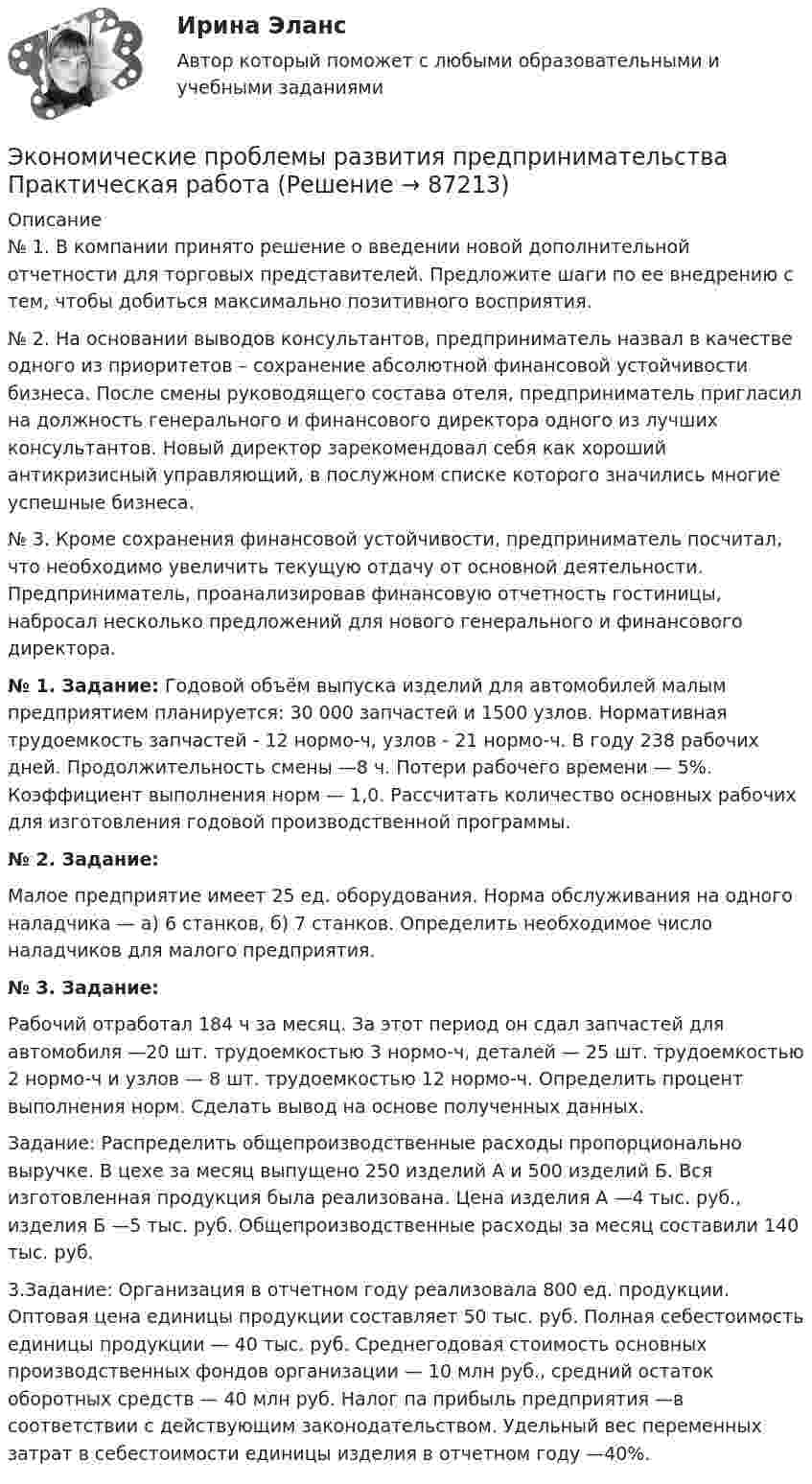     
            Описание
            № 1. В компании принято решение о введении новой дополнительной отчетности для торговых представителей. Предложите шаги по ее внедрению с тем, чтобы добиться максимально позитивного восприятия.№ 2. На основании выводов консультантов, предприниматель назвал в качестве одного из приоритетов – сохранение абсолютной финансовой устойчивости бизнеса. После смены руководящего состава отеля, предприниматель пригласил на должность генерального и финансового директора одного из лучших консультантов. Новый директор зарекомендовал себя как хороший антикризисный управляющий, в послужном списке которого значились многие успешные бизнеса. № 3. Кроме сохранения финансовой устойчивости, предприниматель посчитал, что необходимо увеличить текущую отдачу от основной деятельности. Предприниматель, проанализировав финансовую отчетность гостиницы, набросал несколько предложений для нового генерального и финансового директора. № 1. Задание: Годовой объём выпуска изделий для автомобилей малым предприятием планируется: 30 000 запчастей и 1500 узлов. Нормативная трудоемкость запчастей - 12 нормо-ч, узлов - 21 нормо-ч. В году 238 рабочих дней. Продолжительность смены —8 ч. Потери рабочего времени — 5%. Коэффициент выполнения норм — 1,0. Рассчитать количество основных рабочих для изготовления годовой производственной программы. № 2. Задание: Малое предприятие имеет 25 ед. оборудования. Норма обслуживания на одного наладчика — а) 6 станков, б) 7 станков. Определить необходимое число наладчиков для малого предприятия. № 3. Задание: Рабочий отработал 184 ч за месяц. За этот период он сдал запчастей для автомобиля —20 шт. трудоемкостью 3 нормо-ч, деталей — 25 шт. трудоемкостью 2 нормо-ч и узлов — 8 шт. трудоемкостью 12 нормо-ч. Определить процент выполнения норм. Сделать вывод на основе полученных данных. Задание: Распределить общепроизводственные расходы пропорционально выручке. В цехе за месяц выпущено 250 изделий А и 500 изделий Б. Вся изготовленная продукция была реализована. Цена изделия А —4 тыс. руб., изделия Б —5 тыс. руб. Общепроизводственные расходы за месяц составили 140 тыс. руб.3.Задание: Организация в отчетном году реализовала 800 ед. продукции. Оптовая цена единицы продукции составляет 50 тыс. руб. Полная себестоимость единицы продукции — 40 тыс. руб. Среднегодовая стоимость основных производственных фондов организации — 10 млн руб., средний остаток оборотных средств — 40 млн руб. Налог па прибыль предприятия —в соответствии с действующим законодательством. Удельный вес переменных затрат в себестоимости единицы изделия в отчетном году —40%.    
            
            
            Экономические преступления. Практическое задание. МУМ.Экономические проблемы развития предпринимательства Практическая работаЭкономические средства воздействия на предпринимательские отношения с помощью создания условий, влияющих на мотивацию поведения хозяйствующих субъектов, - это ...Экономические теории олигополистического ценообразования. «Ломаная» кривая спроса и другие формальные модели олигополии (по работе Дж. Стиглера «Ломаная кривая спроса олигополиста и жесткие цены»)Экономические … – это цена покупки и цена коммерческого использования продукцииэкономический анализЭкономический анализЭкономическая эффективность и пределы государственного вмешательства в рыночный процессЭкономическая эффективность рыночных структурЭкономические интересы – это …Экономические основы местного самоуправленияЭкономические отношения в системе образования. Научные подходы к экономике образования.Экономические отношения – это …Экономические преступления 