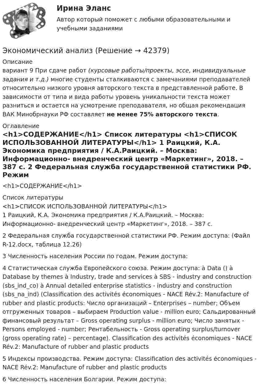     
          Описание
          вариант 9 При сдаче работ (курсовые работы/проекты, эссе, индивидуальные задания и т.д.) многие студенты сталкиваются с замечаниями преподавателей относительно низкого уровня авторского текста в представленной работе. В зависимости от типа и вида работы уровень уникальности текста может разниться и остается на усмотрение преподавателя, но общая рекомендация ВАК Минобрнауки РФ составляет не менее 75% авторского текста. 
          Оглавление
          <h1>СОДЕРЖАНИЕ</h1> 
          Список литературы
          <h1>СПИСОК ИСПОЛЬЗОВАННОЙ ЛИТЕРАТУРЫ</h1>	1               Раицкий, К.А. Экономика предприятия / К.А.Раицкий. – Москва: Информационно- внедренческий центр «Маркетинг», 2018. – 387 с.	2               Федеральная служба государственной статистики РФ. Режим доступа:  (Файл R-12.docx, таблица 12.26)	3               Численность населения России по годам. Режим доступа:  	4               Статистическая служба Европейского союза. Режим доступа:  à Data () à Database by themes à Industry, trade and services à SBS - industry and construction (sbs_ind_co) à Annual detailed enterprise statistics - industry and construction (sbs_na_ind) (Classification des activités économiques - NACE Rév.2: Manufacture of rubber and plastic products: Число организаций – Enterprises – number; Объем отгруженных товаров – выбираем Production value - million euro; Сальдированный финансовый результат – Gross operating surplus - million euro; Число занятых - Persons employed - number; Рентабельность - Gross operating surplus/turnover (gross operating rate) – percentage). Classification des activités économiques - NACE Rév.2: Manufacture of rubber and plastic products	5               Индексы производства. Режим доступа:  Classification des activités économiques - NACE Rév.2: Manufacture of rubber and plastic products	6               Численность населения Болгарии. Режим доступа: 
            
            
            Экономический анализЭкономический анализЭкономический анализЭкономический анализЭкономический анализЭкономический анализ Экономический анализ(Анализ хозяйственной деятельности) Вариант 2Экономические преступления . Практическое задание. ММУ.Экономические преступления. Практическое задание. МУМ.Экономические проблемы развития предпринимательства Практическая работаЭкономические средства воздействия на предпринимательские отношения с помощью создания условий, влияющих на мотивацию поведения хозяйствующих субъектов, - это ...Экономические теории олигополистического ценообразования. «Ломаная» кривая спроса и другие формальные модели олигополии (по работе Дж. Стиглера «Ломаная кривая спроса олигополиста и жесткие цены»)Экономические … – это цена покупки и цена коммерческого использования продукцииэкономический анализ