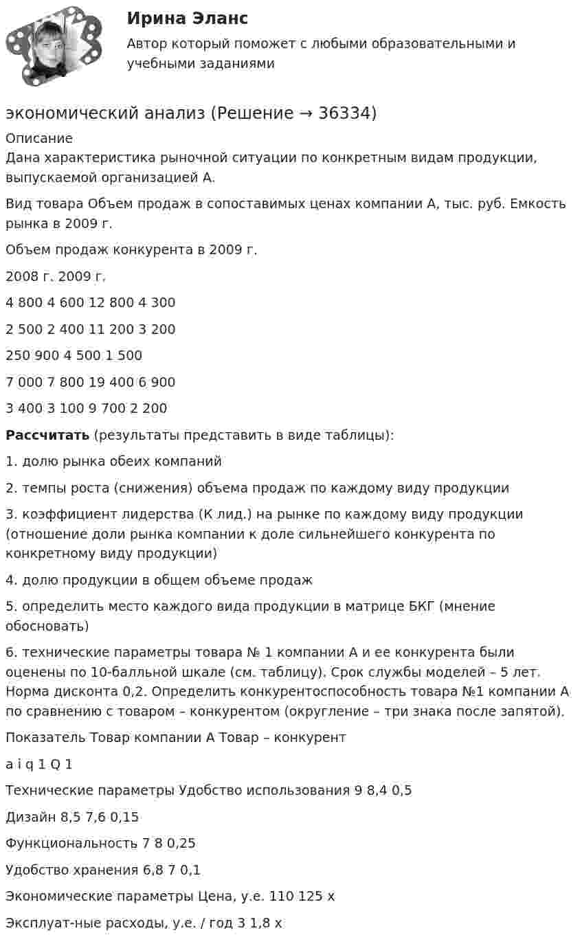     
          Описание
          	Дана характеристика рыночной ситуации по конкретным видам продукции, выпускаемой организацией А.   Вид товара Объем продаж в сопоставимых ценах компании А, тыс. руб. Емкость рынка в 2009 г. Объем продаж конкурента в 2009 г.   2008 г. 2009 г.   4 800 4 600 12 800 4 300  2 500 2 400 11 200 3 200  250 900 4 500 1 500   7 000 7 800 19 400 6 900    3 400 3 100 9 700 2 200   Рассчитать (результаты представить в виде таблицы):	1. долю рынка обеих компаний	2. темпы роста (снижения) объема продаж по каждому виду продукции	3. коэффициент лидерства (К лид.) на рынке по каждому виду продукции (отношение доли рынка компании к доле сильнейшего конкурента по конкретному виду продукции)	4. долю продукции в общем объеме продаж	5. определить место каждого вида продукции в матрице БКГ (мнение обосновать)	6. технические параметры товара № 1 компании А и ее конкурента были оценены по 10-балльной шкале (см. таблицу). Срок службы моделей – 5 лет. Норма дисконта 0,2. Определить конкурентоспособность товара №1 компании А по сравнению с товаром – конкурентом (округление – три знака после запятой).   Показатель Товар компании А Товар – конкурент a i q 1 Q 1   Технические параметры   Удобство использования 9 8,4 0,5    Дизайн 8,5 7,6 0,15    Функциональность 7 8 0,25    Удобство хранения 6,8 7 0,1    Экономические параметры   Цена, у.е. 110 125 х    Эксплуат-ные расходы, у.е. / год 3 1,8 х   
            
            
            Экономические … – это цена покупки и цена коммерческого использования продукцииэкономический анализЭкономический анализЭкономический анализЭкономический анализЭкономический анализЭкономический анализЭкономические отношения в системе образования. Научные подходы к экономике образования.Экономические отношения – это …Экономические преступления Экономические преступления . Практическое задание. ММУ.Экономические преступления. Практическое задание. МУМ.Экономические проблемы развития предпринимательства Практическая работаЭкономические средства воздействия на предпринимательские отношения с помощью создания условий, влияющих на мотивацию поведения хозяйствующих субъектов, - это ...