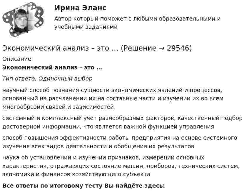      
          Описание
          Экономический анализ – это …Тип ответа: Одиночный выборнаучный способ познания сущности экономических явлений и процессов, основанный на расчленении их на составные части и изучении их во всем многообразии связей и зависимостейсистемный и комплексный учет разнообразных факторов, качественный подбор достоверной информации, что является важной функцией управленияспособ повышения эффективности работы предприятия на основе системного изучения всех видов деятельности и обобщения их результатовнаука об установлении и изучении признаков, измерении основных характеристик, отражающих состояние машин, приборов, технических систем, экономики и финансов хозяйствующего субъектаВсе ответы по итоговому тесту Вы найдёте здесь:   
            
            
            Экономический анализ хозяйственной деятельности -ТК-3,  ТК-8. Задание,  ТК-10.Задание,  ТК-12. Задание,  ТК-14. Задание,  ТК-16. ЗаданиеЭкономический анализ – это …экономический глоссарий  для студентов начальных курсовЭкономический кризис 70-90х годов XVI в. и введение заповедных летЭКОНОМИЧЕСКИЙ ПОТЕНЦИАЛ РОССИЙСКОЙ ФЕДЕРАЦИИ - Вариант №15ЭКОНОМИЧЕСКИЙ ПОТЕНЦИАЛ РОССИЙСКОЙ ФЕДЕРАЦИИ - Вариант №5Экономический рост в России основные показатели и тенденцииЭкономический анализ деятельности организации (анализ ликвидности и рентабельности)Экономический анализ / Комплексный экономический анализ хозяйственной деятельности, 87 вопросов (ответы на тест Синергия / МТИ / МОИ / МосАП)Экономический анализ на примере предприятия ЭКОНОМИЧЕСКИЙ АНАЛИЗ СЕЛЬХОЗ.Экономический анализ Синергия (53 вопроса) сдан на 100 баллов (отлично)Экономический анализ (тест с ответами Синергия/МОИ/МТИ/МосАП)Экономический анализ. ТУСУР