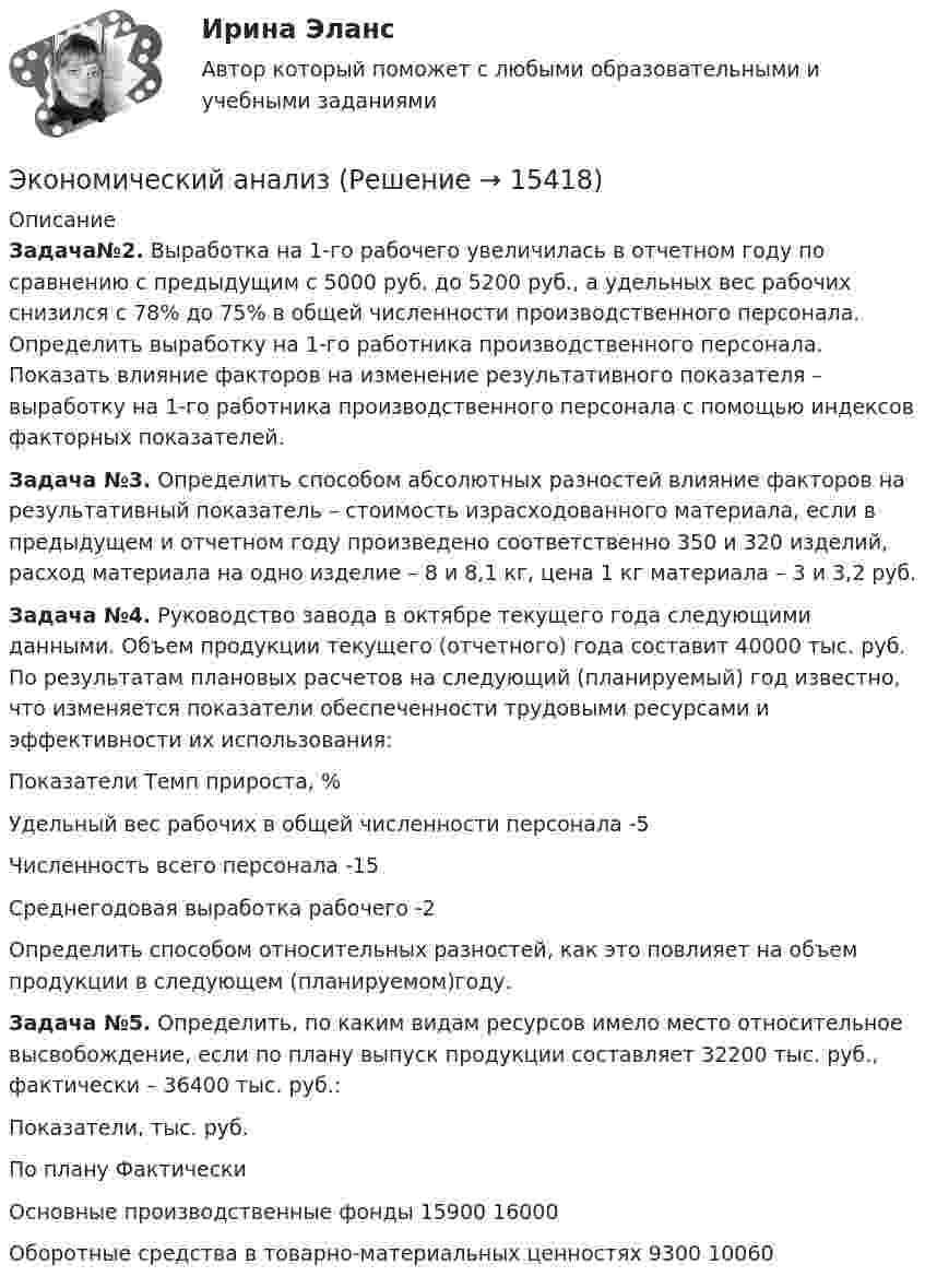      
          Описание
          Задача№2. Выработка на 1-го рабочего увеличилась в отчетном году по сравнению с предыдущим с 5000 руб. до 5200 руб., а удельных вес рабочих снизился с 78% до 75% в общей численности производственного персонала. Определить выработку на 1-го работника производственного персонала. Показать влияние факторов на изменение результативного показателя – выработку на 1-го работника производственного персонала с помощью индексов факторных показателей.Задача №3. Определить способом абсолютных разностей влияние факторов на результативный показатель – стоимость израсходованного материала, если в предыдущем и отчетном году произведено соответственно 350 и 320 изделий, расход материала на одно изделие – 8 и 8,1 кг, цена 1 кг материала – 3 и 3,2 руб.Задача №4. Руководство завода в октябре текущего года следующими данными. Объем продукции текущего (отчетного) года составит 40000 тыс. руб. По результатам плановых расчетов на следующий (планируемый) год известно, что изменяется показатели обеспеченности трудовыми ресурсами и эффективности их использования:  Показатели Темп прироста, %   Удельный вес рабочих в общей численности персонала -5   Численность всего персонала -15   Среднегодовая выработка рабочего -2  Определить способом относительных разностей, как это повлияет на объем продукции в следующем (планируемом)году.Задача №5. Определить, по каким видам ресурсов имело место относительное высвобождение, если по плану выпуск продукции составляет 32200 тыс. руб., фактически – 36400 тыс. руб.:  Показатели, тыс. руб. По плану Фактически   Основные производственные фонды 15900 16000   Оборотные средства в товарно-материальных ценностях 9300 10060   
            
            
            экономический анализЭкономический анализЭкономический анализЭкономический анализЭкономический анализЭкономический анализЭкономический анализЭкономические отношения – это …Экономические преступления Экономические преступления . Практическое задание. ММУ.Экономические преступления. Практическое задание. МУМ.Экономические проблемы развития предпринимательства Практическая работаЭкономические средства воздействия на предпринимательские отношения с помощью создания условий, влияющих на мотивацию поведения хозяйствующих субъектов, - это ...Экономические теории олигополистического ценообразования. «Ломаная» кривая спроса и другие формальные модели олигополии (по работе Дж. Стиглера «Ломаная кривая спроса олигополиста и жесткие цены»)