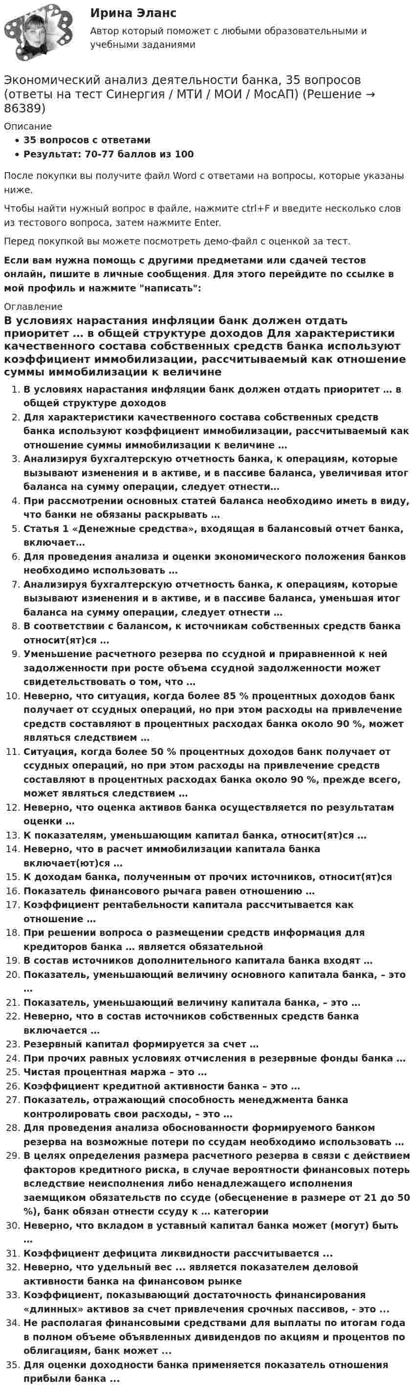     
            Описание
            35 вопросов с ответамиРезультат: 70-77 баллов из 100После покупки вы получите файл Word с ответами на вопросы, которые указаны ниже.Чтобы найти нужный вопрос в файле, нажмите ctrl+F и введите несколько слов из тестового вопроса, затем нажмите Enter.Перед покупкой вы можете посмотреть демо-файл с оценкой за тест.Если вам нужна помощь с другими предметами или сдачей тестов онлайн, пишите в личные сообщения. Для этого перейдите по ссылке в мой профиль и нажмите написать:  
            Оглавление
              В условиях нарастания инфляции банк должен отдать приоритет … в общей структуре доходов   Для характеристики качественного состава собственных средств банка используют коэффициент иммобилизации, рассчитываемый как отношение суммы иммобилизации к величине …   Анализируя бухгалтерскую отчетность банка, к операциям, которые вызывают изменения и в активе, и в пассиве баланса, увеличивая итог баланса на сумму операции, следует отнести…   При рассмотрении основных статей баланса необходимо иметь в виду, что банки не обязаны раскрывать …   Статья 1 «Денежные средства», входящая в балансовый отчет банка, включает…   Для проведения анализа и оценки экономического положения банков необходимо использовать …   Анализируя бухгалтерскую отчетность банка, к операциям, которые вызывают изменения и в активе, и в пассиве баланса, уменьшая итог баланса на сумму операции, следует отнести …   В соответствии с балансом, к источникам собственных средств банка относит(ят)ся …   Уменьшение расчетного резерва по ссудной и приравненной к ней задолженности при росте объема ссудной задолженности может свидетельствовать о том, что …   Неверно, что ситуация, когда более 85 % процентных доходов банк получает от ссудных операций, но при этом расходы на привлечение средств составляют в процентных расходах банка около 90 %, может являться следствием …   Ситуация, когда более 50 % процентных доходов банк получает от ссудных операций, но при этом расходы на привлечение средств составляют в процентных расходах банка около 90 %, прежде всего, может являться следствием …   Неверно, что оценка активов банка осуществляется по результатам оценки …   К показателям, уменьшающим капитал банка, относит(ят)ся …   Неверно, что в расчет иммобилизации капитала банка включает(ют)ся …   К доходам банка, полученным от прочих источников, относит(ят)ся   Показатель финансового рычага равен отношению …   Коэффициент рентабельности капитала рассчитывается как отношение …   При решении вопроса о размещении средств информация для кредиторов банка … является обязательной   В состав источников дополнительного капитала банка входят …   Показатель, уменьшающий величину основного капитала банка, – это …   Показатель, уменьшающий величину капитала банка, – это …   Неверно, что в состав источников собственных средств банка включается …   Резервный капитал формируется за счет …   При прочих равных условиях отчисления в резервные фонды банка …   Чистая процентная маржа – это …   Коэффициент кредитной активности банка – это …   Показатель, отражающий способность менеджмента банка контролировать свои расходы, – это …   Для проведения анализа обоснованности формируемого банком резерва на возможные потери по ссудам необходимо использовать …   В целях определения размера расчетного резерва в связи с действием факторов кредитного риска, в случае вероятности финансовых потерь вследствие неисполнения либо ненадлежащего исполнения заемщиком обязательств по ссуде (обесценение в размере от 21 до 50 %), банк обязан отнести ссуду к … категории   Неверно, что вкладом в уставный капитал банка может (могут) быть …  Коэффициент дефицита ликвидности рассчитывается ...Неверно, что удельный вес ... является показателем деловой активности банка на финансовом рынкеКоэффициент, показывающий достаточность финансирования «длинных» активов за счет привлечения срочных пассивов, - это ...Не располагая финансовыми средствами для выплаты по итогам года в полном объеме объявленных дивидендов по акциям и процентов по облигациям, банк может ...Для оценки доходности банка применяется показатель отношения прибыли банка ...  
            
            
            Экономический анализ(Анализ хозяйственной деятельности) Вриант 4Экономический анализ деятельности банка, 35 вопросов (ответы на тест Синергия / МТИ / МОИ / МосАП)✅ Экономический анализ деятельности банка 44 вопроса СИНЕРГИЯ МТИ 2022Экономический анализ деятельности банка 6 семестр СИНЕРГИЯ ТЕСТ 💯 Экономический анализ деятельности банка (ответы на тест Синергия / МОИ / МТИ / МосАП, сентябрь 2023)Экономический анализ деятельности банка Ответы на тест Синергия МТИ⭐ Экономический анализ деятельности банка (ответы на тест Синергия / МТИ / МосАП, январь 2023)Экономический анализЭкономический анализЭкономический анализЭкономический анализЭкономический анализЭкономический анализЭкономический анализ 