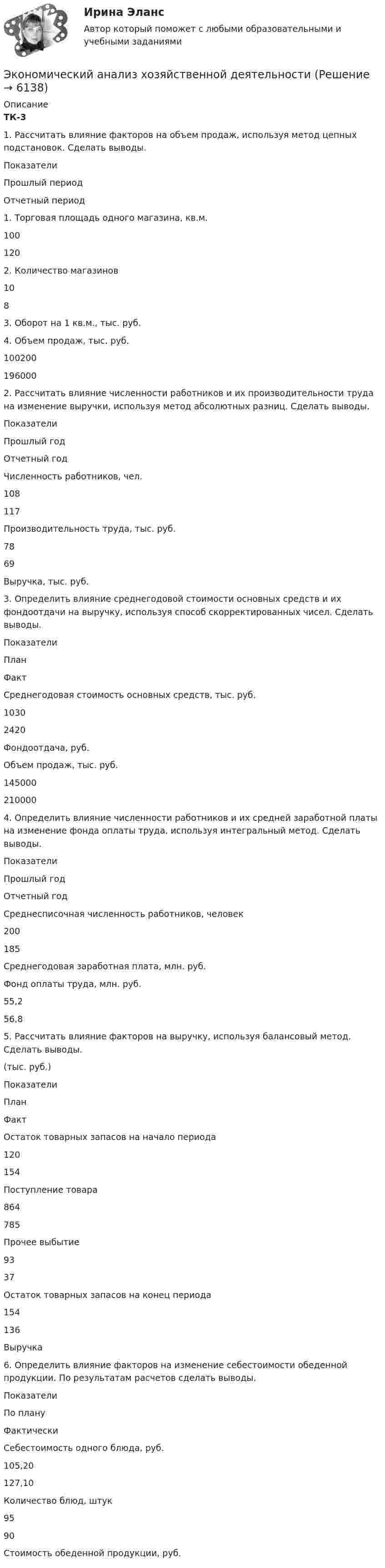      
          Описание
          ТК-3	1. Рассчитать влияние факторов на объем продаж, используя метод цепных подстановок. Сделать выводы.  Показатели Прошлый период Отчетный период   1. Торговая площадь одного магазина, кв.м. 100 120   2. Количество магазинов 10 8   3. Оборот на 1 кв.м., тыс. руб.     4. Объем продаж, тыс. руб. 100200 196000 	2. Рассчитать влияние численности работников и их производительности труда на изменение выручки, используя метод абсолютных разниц. Сделать выводы.  Показатели Прошлый год Отчетный год   Численность работников, чел. 108 117   Производительность труда, тыс. руб. 78 69   Выручка, тыс. руб.   	3. Определить влияние среднегодовой стоимости основных средств и их фондоотдачи на выручку, используя способ скорректированных чисел. Сделать выводы.  Показатели План Факт   Среднегодовая стоимость основных средств, тыс. руб. 1030 2420   Фондоотдача, руб.     Объем продаж, тыс. руб. 145000 210000 	4. Определить влияние численности работников и их средней заработной платы на изменение фонда оплаты труда, используя интегральный метод. Сделать выводы.  Показатели Прошлый год Отчетный год   Среднесписочная численность работников, человек 200 185   Среднегодовая заработная плата, млн. руб.     Фонд оплаты труда, млн. руб. 55,2 56,8 	5. Рассчитать влияние факторов на выручку, используя балансовый метод. Сделать выводы.	(тыс. руб.)  Показатели План Факт   Остаток товарных запасов на начало периода 120 154   Поступление товара 864 785   Прочее выбытие 93 37   Остаток товарных запасов на конец периода 154 136   Выручка   	6. Определить влияние факторов на изменение себестоимости обеденной продукции. По результатам расчетов сделать выводы.  Показатели По плану Фактически   Себестоимость одного блюда, руб. 105,20 127,10   Количество блюд, штук 95 90   Стоимость обеденной продукции, руб.     
            
            
            Экономический анализ. ТУСУРЭкономический анализ хозяйственной деятельностиЭкономический анализ хозяйственной деятельности -ТК-3,  ТК-8. Задание,  ТК-10.Задание,  ТК-12. Задание,  ТК-14. Задание,  ТК-16. ЗаданиеЭкономический анализ – это …экономический глоссарий  для студентов начальных курсовЭкономический кризис 70-90х годов XVI в. и введение заповедных летЭКОНОМИЧЕСКИЙ ПОТЕНЦИАЛ РОССИЙСКОЙ ФЕДЕРАЦИИ - Вариант №15⭐ Экономический анализ деятельности банка (ответы на тест Синергия / МТИ / МосАП, январь 2023)Экономический анализ деятельности банка (тест с ответами Синергия/МОИ/ МТИ /МОСАП)Экономический анализ деятельности организации (анализ ликвидности и рентабельности)Экономический анализ / Комплексный экономический анализ хозяйственной деятельности, 87 вопросов (ответы на тест Синергия / МТИ / МОИ / МосАП)Экономический анализ на примере предприятия ЭКОНОМИЧЕСКИЙ АНАЛИЗ СЕЛЬХОЗ.Экономический анализ Синергия (53 вопроса) сдан на 100 баллов (отлично)