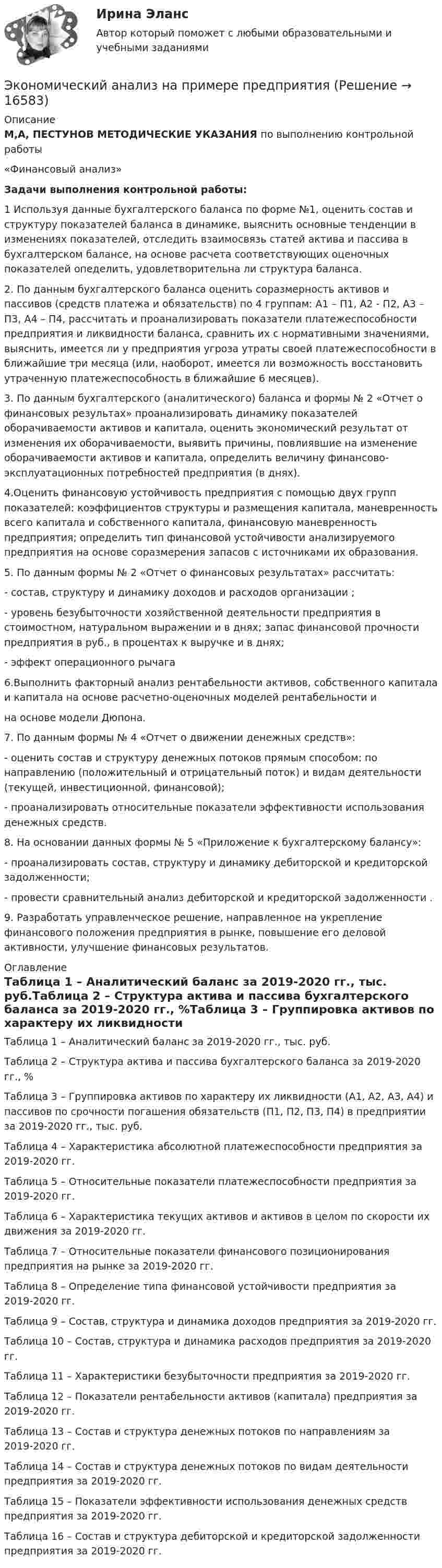     
          Описание
          М,А, ПЕСТУНОВ МЕТОДИЧЕСКИЕ УКАЗАНИЯ по выполнению контрольной работы«Финансовый анализ» Задачи выполнения контрольной работы: 1 Используя данные бухгалтерского баланса по форме №1, оценить состав и структуру показателей баланса в динамике, выяснить основные тенденции в изменениях показателей, отследить взаимосвязь статей актива и пассива в бухгалтерском балансе, на основе расчета соответствующих оценочных  показателей опеделить,  удовлетворительна ли структура баланса.2. По данным бухгалтерского баланса оценить соразмерность активов и пассивов (средств платежа и обязательств) по 4 группам: А1 – П1, А2 - П2, А3 – П3, А4 – П4, рассчитать и проанализировать показатели платежеспособности предприятия и ликвидности баланса, сравнить их с нормативными значениями, выяснить, имеется ли у предприятия угроза утраты  своей платежеспособности в ближайшие три месяца (или, наоборот, имеется ли возможность восстановить утраченную платежеспособность в ближайшие 6 месяцев). 3. По данным бухгалтерского (аналитического) баланса и формы № 2 «Отчет о финансовых результах» проанализировать динамику показателей оборачиваемости активов и капитала, оценить экономический результат от изменения их оборачиваемости, выявить причины, повлиявшие на изменение оборачиваемости активов и капитала, определить величину финансово-эксплуатационных потребностей предприятия (в днях).4.Оценить финансовую устойчивость предприятия с помощью двух групп показателей: коэффициентов структуры и размещения капитала, маневренность всего капитала и собственного капитала, финансовую маневренность предприятия; определить тип финансовой устойчивости анализируемого предприятия на основе соразмерения запасов с источниками их образования. 5. По данным формы № 2 «Отчет о финансовых результатах» рассчитать: - состав, структуру и динамику доходов и расходов организации ; - уровень безубыточности хозяйственной деятельности предприятия в стоимостном, натуральном выражении и в днях; запас финансовой прочности предприятия в руб., в процентах  к выручке и в днях; - эффект операционного рычага 6.Выполнить факторный анализ рентабельности активов, собственного капитала и капитала на основе расчетно-оценочных моделей рентабельности ина основе модели Дюпона. 7. По данным формы № 4 «Отчет о движении денежных средств»:- оценить состав и структуру денежных потоков прямым способом: по направлению (положительный и отрицательный поток) и видам деятельности (текущей, инвестиционной, финансовой);-  проанализировать относительные показатели эффективности использования денежных средств. 8. На основании данных формы № 5 «Приложение к бухгалтерскому балансу»:-  проанализировать состав, структуру и динамику дебиторской и кредиторской задолженности;- провести сравнительный анализ дебиторской и кредиторской задолженности .9. Разработать управленческое решение, направленное на укрепление финансового положения предприятия в рынке, повышение его деловой активности, улучшение финансовых результатов. 
          Оглавление
          Таблица 1 – Аналитический баланс за 2019-2020 гг., тыс. руб.Таблица 2 – Структура актива и пассива бухгалтерского баланса за 2019-2020 гг., %Таблица 3 – Группировка активов по характеру их ликвидности (А1, А2, А3, А4) и пассивов по срочности погашения обязательств (П1, П2, П3, П4) в предприятии за 2019-2020 гг., тыс. руб.Таблица 4 – Характеристика абсолютной платежеспособности предприятия за 2019-2020 гг.Таблица 5 – Относительные показатели платежеспособности предприятия за 2019-2020 гг.Таблица 6 – Характеристика текущих активов и активов в целом по скорости их движения за 2019-2020 гг.Таблица 7 – Относительные показатели финансового позиционирования предприятия на рынке за 2019-2020 гг.Таблица 8 – Определение типа финансовой устойчивости предприятия за 2019-2020 гг. Таблица 9 – Состав, структура и динамика доходов предприятия за 2019-2020 гг. Таблица 10 – Состав, структура и динамика расходов предприятия за 2019-2020 гг.Таблица 11 – Характеристики безубыточности предприятия за 2019-2020 гг.Таблица 12 – Показатели рентабельности активов (капитала) предприятия за 2019-2020 гг.Таблица 13 – Состав и структура денежных потоков по направлениям за 2019-2020 гг.Таблица 14 – Состав и структура денежных потоков по видам деятельности предприятия за 2019-2020 гг.Таблица 15 – Показатели эффективности использования денежных средств предприятия за 2019-2020 гг.Таблица 16 – Состав и структура дебиторской и кредиторской задолженности предприятия за 2019-2020 гг. 
            
            
            Экономический анализ / Комплексный экономический анализ хозяйственной деятельности, 87 вопросов (ответы на тест Синергия / МТИ / МОИ / МосАП)Экономический анализ на примере предприятия ЭКОНОМИЧЕСКИЙ АНАЛИЗ СЕЛЬХОЗ.Экономический анализ Синергия (53 вопроса) сдан на 100 баллов (отлично)Экономический анализ (тест с ответами Синергия/МОИ/МТИ/МосАП)Экономический анализ. ТУСУРЭкономический анализ хозяйственной деятельностиЭкономический анализ деятельности банка, 35 вопросов (ответы на тест Синергия / МТИ / МОИ / МосАП)✅ Экономический анализ деятельности банка 44 вопроса СИНЕРГИЯ МТИ 2022Экономический анализ деятельности банка 6 семестр СИНЕРГИЯ ТЕСТ 💯 Экономический анализ деятельности банка (ответы на тест Синергия / МОИ / МТИ / МосАП, сентябрь 2023)Экономический анализ деятельности банка Ответы на тест Синергия МТИ⭐ Экономический анализ деятельности банка (ответы на тест Синергия / МТИ / МосАП, январь 2023)Экономический анализ деятельности банка (тест с ответами Синергия/МОИ/ МТИ /МОСАП)