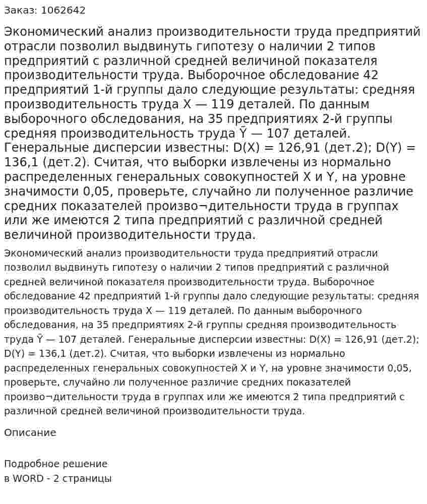 Экономический анализ производительности труда предприятий отрасли позволил выдвинуть гипотезу о наличии 2 типов предприятий с различной средней величиной показателя производительности труда. Выборочное обследование 42 предприятий 1-й группы дало следующие результаты: средняя производительность труда  X — 119 деталей. По данным выборочного обследования, на 35 предприятиях 2-й группы средняя производительность труда Ỹ — 107 деталей. Генеральные дисперсии известны: D(X) = 126,91 (дет.2); D(Y) = 136,1 (дет.2). Считая, что выборки извлечены из нормально распределенных генеральных совокупностей Х и Y, на уровне значимости 0,05, проверьте, случайно ли полученное различие средних показателей произво¬дительности труда в группах или же имеются 2 типа предприятий с различной средней величиной производительности труда. 