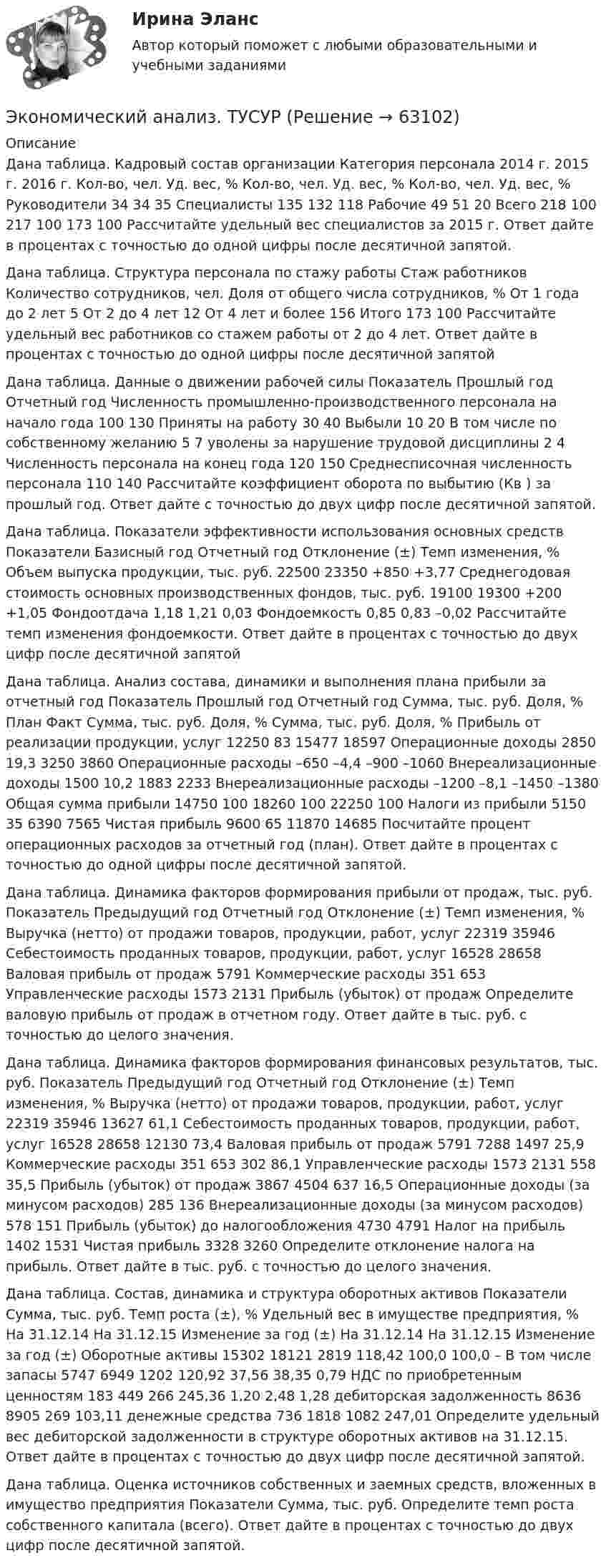      
            Описание
            Дана таблица. Кадровый состав организации Категория персонала 2014 г. 2015 г. 2016 г. Кол-во, чел. Уд. вес, % Кол-во, чел. Уд. вес, % Кол-во, чел. Уд. вес, % Руководители 34 34 35 Специалисты 135 132 118 Рабочие 49 51 20 Всего 218 100 217 100 173 100 Рассчитайте удельный вес специалистов за 2015 г. Ответ дайте в процентах с точностью до одной цифры после десятичной запятой.Дана таблица. Структура персонала по стажу работы Стаж работников Количество сотрудников, чел. Доля от общего числа сотрудников, % От 1 года до 2 лет 5 От 2 до 4 лет 12 От 4 лет и более 156 Итого 173 100 Рассчитайте удельный вес работников со стажем работы от 2 до 4 лет. Ответ дайте в процентах с точностью до одной цифры после десятичной запятойДана таблица. Данные о движении рабочей силы Показатель Прошлый год Отчетный год Численность промышленно-производственного персонала на начало года 100 130 Приняты на работу 30 40 Выбыли 10 20 В том числе по собственному желанию 5 7 уволены за нарушение трудовой дисциплины 2 4 Численность персонала на конец года 120 150 Среднесписочная численность персонала 110 140 Рассчитайте коэффициент оборота по выбытию (Кв ) за прошлый год. Ответ дайте с точностью до двух цифр после десятичной запятой.Дана таблица. Показатели эффективности использования основных средств Показатели Базисный год Отчетный год Отклонение (±) Темп изменения, % Объем выпуска продукции, тыс. руб. 22500 23350 +850 +3,77 Среднегодовая стоимость основных производственных фондов, тыс. руб. 19100 19300 +200 +1,05 Фондоотдача 1,18 1,21 0,03 Фондоемкость 0,85 0,83 –0,02 Рассчитайте темп изменения фондоемкости. Ответ дайте в процентах с точностью до двух цифр после десятичной запятойДана таблица. Анализ состава, динамики и выполнения плана прибыли за отчетный год Показатель Прошлый год Отчетный год Сумма, тыс. руб. Доля, % План Факт Сумма, тыс. руб. Доля, % Сумма, тыс. руб. Доля, % Прибыль от реализации продукции, услуг 12250 83 15477 18597 Операционные доходы 2850 19,3 3250 3860 Операционные расходы –650 –4,4 –900 –1060 Внереализационные доходы 1500 10,2 1883 2233 Внереализационные расходы –1200 –8,1 –1450 –1380 Общая сумма прибыли 14750 100 18260 100 22250 100 Налоги из прибыли 5150 35 6390 7565 Чистая прибыль 9600 65 11870 14685 Посчитайте процент операционных расходов за отчетный год (план). Ответ дайте в процентах с точностью до одной цифры после десятичной запятой.Дана таблица. Динамика факторов формирования прибыли от продаж, тыс. руб. Показатель Предыдущий год Отчетный год Отклонение (±) Темп изменения, % Выручка (нетто) от продажи товаров, продукции, работ, услуг 22319 35946 Себестоимость проданных товаров, продукции, работ, услуг 16528 28658 Валовая прибыль от продаж 5791 Коммерческие расходы 351 653 Управленческие расходы 1573 2131 Прибыль (убыток) от продаж Определите валовую прибыль от продаж в отчетном году. Ответ дайте в тыс. руб. с точностью до целого значения.Дана таблица. Динамика факторов формирования финансовых результатов, тыс. руб. Показатель Предыдущий год Отчетный год Отклонение (±) Темп изменения, % Выручка (нетто) от продажи товаров, продукции, работ, услуг 22319 35946 13627 61,1 Себестоимость проданных товаров, продукции, работ, услуг 16528 28658 12130 73,4 Валовая прибыль от продаж 5791 7288 1497 25,9 Коммерческие расходы 351 653 302 86,1 Управленческие расходы 1573 2131 558 35,5 Прибыль (убыток) от продаж 3867 4504 637 16,5 Операционные доходы (за минусом расходов) 285 136 Внереализационные доходы (за минусом расходов) 578 151 Прибыль (убыток) до налогообложения 4730 4791 Налог на прибыль 1402 1531 Чистая прибыль 3328 3260 Определите отклонение налога на прибыль. Ответ дайте в тыс. руб. с точностью до целого значения. Дана таблица. Состав, динамика и структура оборотных активов Показатели Сумма, тыс. руб. Темп роста (±), % Удельный вес в имуществе предприятия, % На 31.12.14 На 31.12.15 Изменение за год (±) На 31.12.14 На 31.12.15 Изменение за год (±) Оборотные активы 15302 18121 2819 118,42 100,0 100,0 – В том числе запасы 5747 6949 1202 120,92 37,56 38,35 0,79 НДС по приобретенным ценностям 183 449 266 245,36 1,20 2,48 1,28 дебиторская задолженность 8636 8905 269 103,11 денежные средства 736 1818 1082 247,01 Определите удельный вес дебиторской задолженности в структуре оборотных активов на 31.12.15. Ответ дайте в процентах с точностью до двух цифр после десятичной запятой.Дана таблица. Оценка источников собственных и заемных средств, вложенных в имущество предприятия Показатели Сумма, тыс. руб.  Определите темп роста собственного капитала (всего). Ответ дайте в процентах с точностью до двух цифр после десятичной запятой.    
            
            
            Экономический анализ (тест с ответами Синергия/МОИ/МТИ/МосАП)Экономический анализ. ТУСУРЭкономический анализ хозяйственной деятельностиЭкономический анализ хозяйственной деятельности -ТК-3,  ТК-8. Задание,  ТК-10.Задание,  ТК-12. Задание,  ТК-14. Задание,  ТК-16. ЗаданиеЭкономический анализ – это …экономический глоссарий  для студентов начальных курсовЭкономический кризис 70-90х годов XVI в. и введение заповедных летЭкономический анализ деятельности банка Ответы на тест Синергия МТИ⭐ Экономический анализ деятельности банка (ответы на тест Синергия / МТИ / МосАП, январь 2023)Экономический анализ деятельности банка (тест с ответами Синергия/МОИ/ МТИ /МОСАП)Экономический анализ деятельности организации (анализ ликвидности и рентабельности)Экономический анализ / Комплексный экономический анализ хозяйственной деятельности, 87 вопросов (ответы на тест Синергия / МТИ / МОИ / МосАП)Экономический анализ на примере предприятия ЭКОНОМИЧЕСКИЙ АНАЛИЗ СЕЛЬХОЗ.