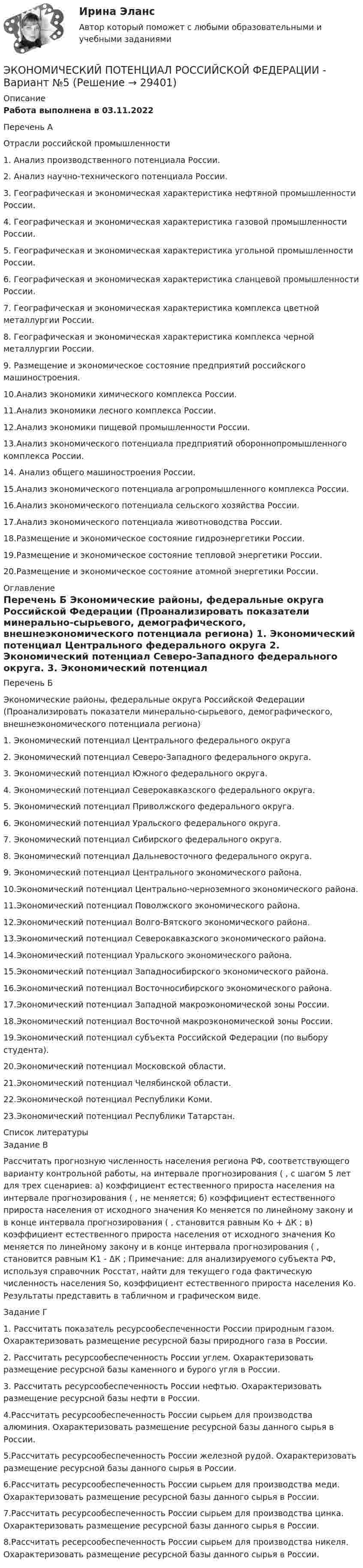     
          Описание
          Работа выполнена в 03.11.2022Перечень А Отрасли российской промышленности 1. Анализ производственного потенциала России. 2. Анализ научно-технического потенциала России. 3. Географическая и экономическая характеристика нефтяной промышленности России. 4. Географическая и экономическая характеристика газовой промышленности России. 5. Географическая и экономическая характеристика угольной промышленности России. 6. Географическая и экономическая характеристика сланцевой промышленности России. 7. Географическая и экономическая характеристика комплекса цветной металлургии России. 8. Географическая и экономическая характеристика комплекса черной металлургии России. 9. Размещение и экономическое состояние предприятий российского машиностроения. 10.Анализ экономики химического комплекса России. 11.Анализ экономики лесного комплекса России. 12.Анализ экономики пищевой промышленности России. 13.Анализ экономического потенциала предприятий обороннопромышленного комплекса России. 14. Анализ общего машиностроения России. 15.Анализ экономического потенциала агропромышленного комплекса России. 16.Анализ экономического потенциала сельского хозяйства России. 17.Анализ экономического потенциала животноводства России. 18.Размещение и экономическое состояние гидроэнергетики России. 19.Размещение и экономическое состояние тепловой энергетики России. 20.Размещение и экономическое состояние атомной энергетики России. 
          Оглавление
          Перечень Б Экономические районы, федеральные округа Российской Федерации (Проанализировать показатели минерально-сырьевого, демографического, внешнеэкономического потенциала региона) 1. Экономический потенциал Центрального федерального округа 2. Экономический потенциал Северо-Западного федерального округа. 3. Экономический потенциал Южного федерального округа. 4. Экономический потенциал Северокавказского федерального округа. 5. Экономический потенциал Приволжского федерального округа. 6. Экономический потенциал Уральского федерального округа. 7. Экономический потенциал Сибирского федерального округа. 8. Экономический потенциал Дальневосточного федерального округа. 9. Экономический потенциал Центрального экономического района. 10.Экономический потенциал Центрально-черноземного экономического района. 11.Экономический потенциал Поволжского экономического района. 12.Экономический потенциал Волго-Вятского экономического района. 13.Экономический потенциал Северокавказского экономического района. 14.Экономический потенциал Уральского экономического района. 15.Экономический потенциал Западносибирского экономического района. 16.Экономический потенциал Восточносибирского экономического района. 17.Экономический потенциал Западной макроэкономической зоны России. 18.Экономический потенциал Восточной макроэкономической зоны России. 19.Экономический потенциал субъекта Российской Федерации (по выбору студента). 20.Экономический потенциал Московской области. 21.Экономический потенциал Челябинской области. 22.Экономической потенциал Республики Коми. 23.Экономический потенциал Республики Татарстан. 
          Список литературы
          Задание В Рассчитать прогнозную численность населения региона РФ, соответствующего варианту контрольной работы, на интервале прогнозирования ( , с шагом 5 лет для трех сценариев: а) коэффициент естественного прироста населения на интервале прогнозирования ( , не меняется; б) коэффициент естественного прироста населения от исходного значения Ко меняется по линейному закону и в конце интервала прогнозирования ( , становится равным Ко + ΔК ; в) коэффициент естественного прироста населения от исходного значения Ко меняется по линейному закону и в конце интервала прогнозирования ( , становится равным К1 - ΔК ; Примечание: для анализируемого субъекта РФ, используя справочник Росстат, найти для текущего года фактическую численность населения Sо, коэффициент естественного прироста населения Ко. Результаты представить в табличном и графическом виде. Задание Г 1. Рассчитать показатель ресурсообеспеченности России природным газом. Охарактеризовать размещение ресурсной базы природного газа в России. 2. Рассчитать ресурсообеспеченность России углем. Охарактеризовать размещение ресурсной базы каменного и бурого угля в России. 3. Рассчитать ресурсообеспеченность России нефтью. Охарактеризовать размещение ресурсной базы нефти в России. 4.Рассчитать ресурсообеспеченность России сырьем для производства алюминия. Охарактеризовать размещение ресурсной базы данного сырья в России. 5.Рассчитать ресурсообеспеченность России железной рудой. Охарактеризовать размещение ресурсной базы данного сырья в России. 6.Рассчитать ресурсообеспеченность России сырьем для производства меди. Охарактеризовать размещение ресурсной базы данного сырья в России. 7.Рассчитать ресурсообеспеченность России сырьем для производства цинка. Охарактеризовать размещение ресурсной базы данного сырья в России.8.Рассчитать ресерсообеспеченность России сырьем для производства никеля. Охарактеризовать размещение ресурсной базы данного сырья в России.
            
            
            ЭКОНОМИЧЕСКИЙ ПОТЕНЦИАЛ РОССИЙСКОЙ ФЕДЕРАЦИИ - Вариант №15ЭКОНОМИЧЕСКИЙ ПОТЕНЦИАЛ РОССИЙСКОЙ ФЕДЕРАЦИИ - Вариант №5Экономический рост в России основные показатели и тенденцииЭкономический рост, его типы и факторы. Институциональные факторы экономического ростаЭкономический рост и проблемы потребления природных ресурсовЭкономический рост и экономическое развитиеЭкономический рост национального хозяйства особенности, факторы, проблемыЭкономический анализ Синергия (53 вопроса) сдан на 100 баллов (отлично)Экономический анализ (тест с ответами Синергия/МОИ/МТИ/МосАП)Экономический анализ. ТУСУРЭкономический анализ хозяйственной деятельностиЭкономический анализ хозяйственной деятельности -ТК-3,  ТК-8. Задание,  ТК-10.Задание,  ТК-12. Задание,  ТК-14. Задание,  ТК-16. ЗаданиеЭкономический анализ – это …экономический глоссарий  для студентов начальных курсов