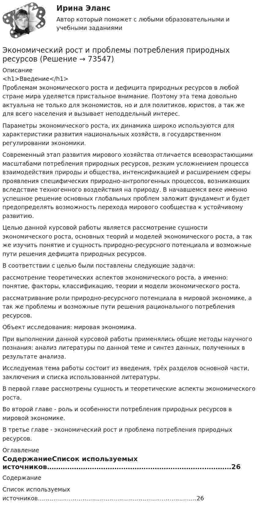    
            Описание
            <h1>Введение</h1> 	Проблемам экономического роста и дефицита природных ресурсов в любой стране мира уделяется пристальное внимание. Поэтому эта тема довольно актуальна не только для экономистов, но и для политиков, юристов, а так же для всего населения и вызывает неподдельный интерес.	Параметры экономического роста, их динамика широко используются для характеристики развития национальных хозяйств, в государственном регулировании экономики.	Современный этап развития мирового хозяйства отличается всевозрастающими масштабами потребления природных ресурсов, резким усложнением процесса взаимодействия природы и общества, интенсификацией и расширением сферы проявления специфических природно-антропогенных процессов, возникающих вследствие техногенного воздействия на природу. В начавшемся веке именно успешное решение основных глобальных проблем заложит фундамент и будет предопределять возможность перехода мирового сообщества к устойчивому развитию.	Целью данной курсовой работы является рассмотрение сущности экономического роста, основных теорий и моделей экономического роста, а так же изучить понятие и сущность природно-ресурсного потенциала и возможные пути решения дефицита природных ресурсов.	В соответствии с целью были поставлены следующие задачи:	рассмотрение теоретических аспектов экономического роста, а именно: понятие, факторы, классификацию, теории и модели экономического роста.	рассматривание роли природно-ресурсного потенциала в мировой экономике, а так же проблемы и возможные пути решения рационального потребления ресурсов.	Объект исследования: мировая экономика.	При выполнении данной курсовой работы применялись общие методы научного познания: анализ литературы по данной теме и синтез данных, полученных в результате анализа.	Исследуемая тема работы состоит из введения, трёх разделов основной части, заключения и списка использованной литературы.	В первой главе рассмотрены сущность и теоретические аспекты экономического роста.	Во второй главе - роль и особенности потребления природных ресурсов в мировой экономике.	В третье главе - экономический рост и проблема потребления природных ресурсов. 
            Оглавление
            СодержаниеСписок используемых источников…………………………………………………………….…………26  
            
            
            Экономический рост, его типы и факторы. Институциональные факторы экономического ростаЭкономический рост и проблемы потребления природных ресурсовЭкономический рост и экономическое развитиеЭкономический рост национального хозяйства особенности, факторы, проблемыЭкономический …– это прохождение экономики от одной фазы до другой аналогичной, или от одной критической точки до другой аналогичнойЭкономическое моделирование объёма годовой прибыли в кредитных учрежденияхЭкономическое обоснование инвестицийЭкономический анализ хозяйственной деятельностиЭкономический анализ хозяйственной деятельности -ТК-3,  ТК-8. Задание,  ТК-10.Задание,  ТК-12. Задание,  ТК-14. Задание,  ТК-16. ЗаданиеЭкономический анализ – это …экономический глоссарий  для студентов начальных курсовЭкономический кризис 70-90х годов XVI в. и введение заповедных летЭКОНОМИЧЕСКИЙ ПОТЕНЦИАЛ РОССИЙСКОЙ ФЕДЕРАЦИИ - Вариант №15ЭКОНОМИЧЕСКИЙ ПОТЕНЦИАЛ РОССИЙСКОЙ ФЕДЕРАЦИИ - Вариант №5